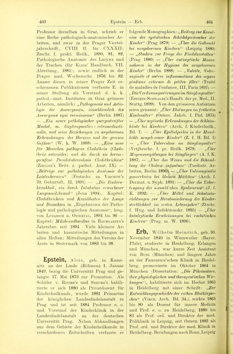 Professor derselben in Graz, schrieb er eine Reihe pathologisch-anatomischer Ar- beiten, nnd zwar in der Prager Viertel- jahrschrift, CVIII ff. bis CXXXII; Ztschr. f. prakt. Heilk., 1880, 81, 82, Pathologische Anatomie des Larynx rmd der Trachea (für Klebs’ Handbuch, VII. Abteilung, 1881); sowie endlich in der Prager med. Wochenschr. 1876 bis 82- Ausser diesen in seiner Prager Zeit er- schienenen Publikationen verfasste E. in seiner Stellung als Vorstand d. k. k. pathol. - anat. Institutes in Graz grössere Arbeiten, nämlich: „Pathogetiesiemid Aetio- logie der Aneurgsmen, emscidiesslich des Aneurysma equi verniinosund^ (Berlin 1887) — „Ein neuer pathologischer quergestreifter Muskel, m. diaphrngrnatico - retromediasti- nalis, und seine Beziehungen zu angeborenen Erkrankungen des Herzens U7id der grossen Gefässe’' (W. k. W. 1888) — „Eine neue für Menschen pathogene Cladothrix (Clado- thrix asterdides) mid die durch sie hervor- gerufene Pseudotuberculosis Cladothrichica'''' (Ziegler’s Beitr. z. pathol. Anat. IX) — „Beitrüge zur pathologischen A)iatomie der Leistenhernien''' (Festschr. zu Vihchow’s 70. Geburtsft. II, 1891) — „Die Hadern- krankheit, ein durch Inhalation erworbener Lungennnlzbraiid (Jena 1894). Kapitel: Cladothricheen mid Kra^ikheiten der Lunge und Bronchie^i in „Ergebnissen der Patho- logie imd pathologischen Anatomie“, hrsg. von Lcbärsch u. Ostertag, 1894 bis 96 — Kapitel: Milzbrandbacillus in Baumgarten’s Jahresber. seit 1894. Viele kleinere Ar- beiten und kasuistische Mitteilungen in allen Heften: Mitteilungen des Vereins der Arzte in Steiermark von 1883 bis 98. Epstein, Alois, geb. in Kame- nitz an der Linde (Böhmen) 1. Januar 1849, bezog die Universität Prag und ge- langte 17. Mai 1873 zur Promotion. Als Schüler v. Ritter’s und Steixer’s habili- tierte er sich 1880 als Privatdozent für Kinderheilkunde, wurde 1881 Primarius der könighchen Landesfindelanstalt in Prag und ist seit 1884 Professor e, o. und Vorstand der Kinderklinik in der Landesfindel anstalt an der deutschen Universität Prag. Neben Abhandlungen aus dem Gebiete der Kinderheilkunde in verschiedenen Zeitscluiften verfasste er folgende Monographien: „Beitrag zurKennt- 7iiss des systolischen Schädelgeräusches der Kinder (Prag 1879) — „Über die Gelbsucht bei neugeborenen Kmcle^ni (Leipzig 1880) — ,,Studiert zur Fi-age der Findelanstalten (Prag 1880) — „Über antiseptische Maass- 7iahnicn m der Hygiene des 7ieugebo7-enen Kmdes (Berlin 1888) — ,, Vidvite, Vidvr.- vagmite et untres inflanimations des organs genitaux externes de petites filles (Traite de maladies de l’eufance, III, Paris 1897) — „DieVerdauungsstÖ7'U7igen im Säugli7igsalte7- (Ebstein-Schwalbe’s Handb. der pr. Med., II. Stuttg. 1899). Von den grösseren Aufsätzen seien genannt: „Über Blutungen im friiheste7i Eindesalter (Österr. Jahrb. f. Päd. 1875) — „ Über septische E7-lirankungeti der Schleim- häute bei Kindetm (Arch. f. Kinderheilk., Bd. I) — „Über Epithelperle7i in der Mund- höhle neugeb rener Kinder' (Z. f. H. Bd. I) — „ Uber Tuberetdose im Säuglingsalter (Vrtjhrschr. f. pr. Heilk. 1879) — „Über Magennusspndungen bei Säuglingni (A. f. K. 1887) — „Uber das Wesen 7md die Behand- lung der Cholera mfantum (Paediatr. Ar- beiten, Berlin 1890) — „ Über Vtdvovaginiiis gonorrhoica bei kleinen Mädchen (Arch. f. Dermat. u. Syph. 1891) — „Über die Uebei-- tragung des menschlichen Spuhvurnis (J. f. K. 1892) — „Über Mittel und Sch7itzem- richtu7ige7i zur Herahininderung der Kinder- sterblichkeit i77i ersten Lebensjah7-e‘‘ (Ztsclu. f. Hyg. und Infektionskr. 1895) — „Über kataleptische Erschemunyen bei rachitische7i Kindern (Prag. m. W. 1896). Erb, Wilhelm Heinrich, geb. 30. November 1840 in Winnweiler (Baj^er. Pfalz), studierte in Heidelberg, Erlangen imd München, war kurze Zeit Assistent von Buhl (München) und längere Jahre an der PEiEDHF.rcH’schen Klinik in Heidel- berg, promovierte im Oktober 1864 in München (Dissertation: „Die Pikrinsä7i7-e, ihre physiologischen und therapeutischen Wir- kungen''), habilitierte sich im Herbst 1865 in Heidelberg mit einer Scluift: „Zur E7itivicklungsgeschichte der rothe7i Blutkörper- clmi (ViRCH. Arch. Bd. 34.), wirkte 1865 bis 80 als Dozent für innere Medizin und Prof. e. o. zu Heidelberg, 1880 bis 83 als Prof. ord. und Direktor der med. Poliklinik in Leipzig, seit Ostern 1883 als Prof. ord. und Direktor der med. Klinik in Heidelberg. Berufungen nacliBonn,Leipzig