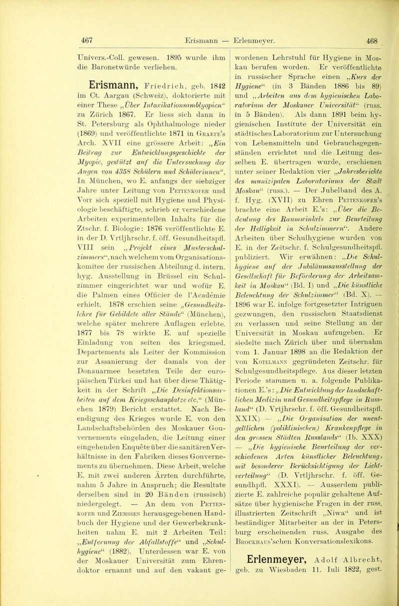 467 Erismann — Erlenmeyer. 468 Univers.-Coll. gewesen. 1895 wurde ihm die Baronetwürde verliehen. Erismann, Eriedrich, geh. 1842 im Ct. Aargau (Schweiz), doktorierte mit einer These „Über Infoxikationsamblyqpien“ zu Zürich 1867. Er liess sich dann iu St. Petersburg als Ophthalmologe nieder (1869) und veröffentlichte 1871 in Graefe’s Arch. XVII eine grössere Ai'heit: „Ein Beitrag zur Entwicklungsgeschichte der Myopie, gestützt auf die Untersuchung der Augen von 4358 Schülern und Schülermnen“. In München, wo E. anfangs der siebziger Jahre unter Leitung von Pettenkofer und VoiT sich speziell mit Hygiene und Physi- ologie beschäftigte, schrieb er verschiedene Arbeiten experimentellen Inhalts füi- die Ztschr. f. Biologie: 1876 veröffentlichte E. in der D. Vrtljhrschr. f. öff. Gesundheitspfl. VIII sein „Projekt eines Musferschul- zimmers, nach welchem vom Organisations- komitee der russischen Abteilung d. intern, hyg. Ausstellung iu Brüssel ein Schul- zimmer eingerichtet war und wofür- E. die Palmen eines Offlcier de l’Academie erhielt. 1878 erschien seine „Gesundheits- lehre für Gebildete aller Stände“ (München), welche sjräter mehrere Auflagen erlebte. 1877 bis 78 wirkte E. auf spezielle Einladung von seiten des kriegsmed. Departements als Leiter der Kommission zur Assanierung der damals von der Donauarmee besetzten Teile der euro- jräischen Türkei und hat über diese Thätig- keit in der Schrift „Die Desinfektionsar- beiten auf deyyi Kriegsschauplätze etcP (Mün- chen 1879) Bericht erstattet. Nach Be- endigung des Krieges wurde E. von den Landschaftsbehörden des Moskauer Gou- ! vernemen ts ein geladen, die Leitung einer eingehenden Enquete über die sanitärenVer- hältnisse iu den Eabriken dieses Gouverne- ments zu übernehmen. Diese Arbeit, welche E. mit zwei anderen Ärzten durchführte, nahm 5 Jahre in Anspruch; die Besultate derselben sind in 20 Bänden (russisch) niedergelegt. — An dem von Petten- KüFER und ZiEMssEN herausgegebenen Hand- buch der Hygiene und der Gewerbekrank- heiten nalim E. mit 2 Arbeiten Teil; „Entfernuyrg der Abfallstoffe''' und „Schul- hygiene (1882). Unterdessen war E. von der Moskauer Universität zum Ehren- wordenen Lehrstuhl für Hygiene in Mos- kau berufen worden. Er veröffentlichte in russischer Sprache einen „Kurs der Hygiene’''' (in 3 Bänden 1886 bis 89) und „Arbeiten aus dem hygieyiischen Labo- ratorium der Moskauer Universität'-'' (russ. in 5 Bänden). Als dann 1891 beim hy- gienischen Institute der Universität ein städtisches Laboratorium zur Untersuchung von Lebensmitteln und Gebrauchsgegen- ständen errichtet und die . Leitung des- selben E. übertragen wiu'de, erschienen unter seiner Eedaktion vier „Jahresberichte des niunizipaleyi Laboratoriums der Stadt Moskau (russ.). — Der Jubelband des A. f. Hyg. (XVII) zu Ehren Peiienkofer’s brachte eine Arbeit E.’s: „Über die Be- deutung des Rauyyminkels zur Beurteilung der Helligkeit m Schulziynyyiern. Andere Arbeiten über Schulhygiene wiu'den von E. in der Zeitschr. f. SchulgesundheitspÜ. publiziert. Wir erwähnen: „Die Schul- hygiene auf der Jubiläuynsausstellung der Gesellschaft für Beförderung der Arbeitsayyi- keit hl Moskau (Bd. I) und „Die künstliche Beleuchhing der Schtdzimmer (Bd. X). — 1896 war E. infolge fortgesetzter Intriguen gezwungen, den russischen Staatsdienst zu verlassen und seine Stellung an der Universität in Moskau aufzugeben. Er siedelte nach Zürich über mid übernahm vom 1. Januar 1898 an die Eedaktion der von Kotelmann gegründeten Zeitsclu-. für Schulgesundheitspflege. Aus dieser letzten Periode stammen u. a. folgende Publika- tionen E.’s: ,.Die Entwicklung der landschaft- licheyi Medizin und Gesundheitspflege in Russ- land (D. Vrtjhrschr. f. öff. Gesxmdheitspfl. XXIX) — „Die Organisation der uneyit- geltliehen (poliklinischen) Krankenpflege in den grossen Städten Russlands (Ib. XXX) — „Die hygienische Beurteiluyig der ver- schiedeyien Arten künstlicher Beleuchtuyig, mit besonderer Berücksichtigung der Licht- verteilung (D. Vrtljhrschr. f. öff. Ge- sundhpfl. XXXI). — Ausserdem publi- zierte E. zalilreiche populär gehaltene Auf- sätze über hygienische Kragen in der russ. illustrierten Zeitschrift ,,Niwa‘‘ und ist beständiger Mitarbeiter an der in Peters- burg erscheinenden russ. Ausgabe des BRocKHAUs’schen Konversationslexikons. Erlenmeyer, Adolf Aibrecht,