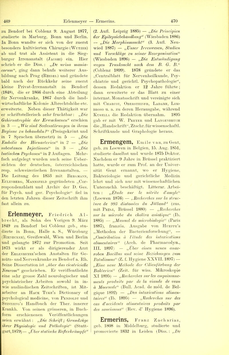 zu Bendorf bei Coblenz 9. August 1877, studierte in Marburg, Bonn und Berlin. In Bonn wandte er sich von der zuerst besonders kultivierten Chirurgie (Wützer) ab und trat als Assistent in die Sieg- burger Irrenanstalt (Jacobi) ein. Hier schrieb er die Hiss. : „He urina mania- corum'‘‘‘, ging dann behufs weiterer Aus- bildung nach Prag (Eiedei,) und gründete bald nach der Eiickkehr seine zuerst kleine Privat-Irrenanstalt in Bendorf (1848), die er 1866 durch eine Abteilmig für Nervenkranke, 1867 durch die land- wirtschaftliche Kolonie Albrechtshöhe etc. erweiterte. Neben dieser Thätigkeit war er schriftstellerisch sehr fruchtbar: „H/e Gehirnatr02)hie der Erwachsenen“ erschien in 3 — „ Wie sind Seelenstör U7igen in ihrem Begimie zu behandehi?“ (Preisgekrönt und in 7 Sjirachen übersetzt) in 5 — „Die Embolie der Hirnarterien^^ in 2 — „Die subcutanen Injectio^ioD in 3 — „Die luetischen Psychosen'''' in 2 Aullagen, klehi’- fach aufgelegt wurden auch seine Ueber- sichten der deutschen, österreichischen resp. schweizerischen Irrenanstalten. — Die Leitung des 1853 mit Bergmann, | Eulenberg, Mannseeld gegründeten „Cor- respondenzblatt und Archiv der D. Ges. für Psych. und ger. Psychologie“ fiel in den letzten Jahren dieser Zeitschrift ihm fast allein zu. Erlenmeyer, Fried rieh ai- brecht, als Sohn des Vorigen 9. März 1849 zu Bendorf bei Coblenz geb., stu- dierte in Bonn, Halle a. S., Wihzburg (Eie.n'ecker), Greifswald, Wien und Berlin und gelangte 1872 zur Promotion. Seit 1873 wirkt er als dirigierender Arzt der ERLENMEYER’schen Anstalten für Ge- müts- und Nervenkranke zu Bendorf a. Eh. Seine Dissertation ist „über das cicafricielle Neuroyn“ geschrieben. Er veröffentlichte eine sehr grosse Zahl neurologischer und psychiatrischer Arbeiten sowohl in in- wie ausländischen Zeitschriften, ist Mit- arbeiter an Hack Ttjke’s Dictionary of psychological medicine, von Penzoldt und Stintzing’s Handbuch der Ther. innerer Krankh. Voll seineii grösseren, in Buch- form erschienenen V eröf fentlichungen seien erwähnt: „Die Schrift; Grundzüge ihrer Physiologie mid Pathologie (Stutt- gart, 1879)— „Tiber statische Reltewkrömgife (2. Aull. Leijjzig 1885) — „Die Prmciineii der Epilepsiebehandlimg (Wiesbaden 1886) — „Die Morphiimisucht (3. Auil. Neu- wied 1887) — „Ü7iser Irremvese^i, Studien und Vorschläge zu seiner Beorganisatio7i (Wiesbaden 1896) — „Die Entmimdigimg 7vege7i T7'unks7icht 7iach dem B. G. B. (Coblenz 1899). 1878 gründete er das „Centralblatt für Nervenheilkunde, Psy- chiatrie und gerichtl. Psychopathologie“, dessen Eedaktion er 12 Jahre führte; dann erweiterte er das Blatt zir einer internat. Monatsschrift und vereinigte sich mit Charcot, Obeksteineh, Ladawe, Lom- BROSO u. a. zu deren Herausgabe, während KuriELLA die Eedaktion übernahm. 1895 gab er mit W. Peeyer und Langenbruch die „Handschrift“, Ztsclir. für- wissenschaftl. Schriftkunde und Graphologie heraus. Ermengem, EmÜe van, zu Gent, geb. zu Loewen in Belgien, 15. Aug. 1851, stiidierte daselbst und wuirde 1875 Doktor. Nachdem er 9 Jahre in Brüssel praktiziert hatte, wurde er zum Prof, an der Univer- sität Gent ernannt, wo er Hygiene, I Bakteriologie und gerichtliche Medizin lehrt und sich nur mit wissenschaftlichen Untersuchh. beschäftigt. Litterar. Arbei- ten : „Etüde sur le 7iitrife d'a77iyle“ (Loewen 1876) — „Becherches sur la struc- ture de 993 diafomees du Jütland (zus. mit Prinz, Brüssel 1880) — „Becherches sur la microbe du cholera asiatique (Ib. 1885) — „Manuel de 77iicrobiologie (Paris 1887), französ. Ausgabe von Hueppe’s „Methoden der Bacterienforschung“, — „Co)itrih7äion ä l'etude des intoxicatmis alwmitaires (Arch. de Pharinacodyn., III. 1897) — „Über chmi 7ieuen anae- roben Bacillus imd seme Bezielmnge7i zxmi Botidismus (Z. f. Hygiene XXVII. 1897) — „Eine neue Methode der (Jilienfä7'b7ing der Bakterien''' (Zeit, für wiss. Mikroskopie XI 1895) — „Becherches surles empoiso7me- 7ne7its p>roduits par de la via7ide de veau ä Moorseele“' (Bull. Acad. de med. de Bel- gique 1892) — „Des mtoxicatio7is alime7i- tah'es (Ib. 1895) — „Becherches sur des cas (Vaccide7its alimentaires produits par des scmcissons (Eev. d’ Hj^giene 1896). Ermerins, f ranz Zacharias, geb. 1808 in Middelburg, studierte und promovierte 1832 in Leiden (Diss. : „De