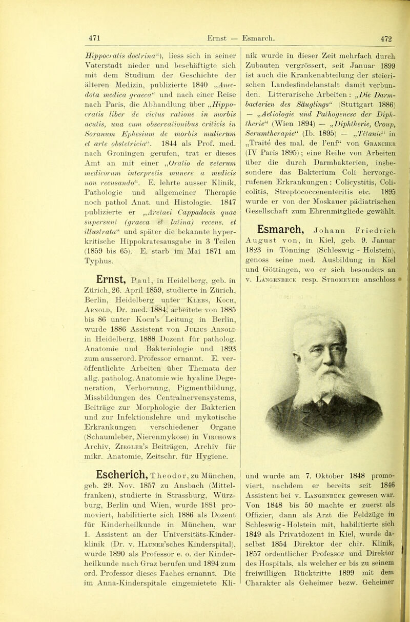 Hippoa atis doct)-ina“), liess sich in seiner Vaterstadt nieder mid beschäftigte sich mit dem Studium der Geschichte der älteren Medizin, publizierte 1840 dota medica graeca“ und nach einer Reise nach Paris, die Abhandlung über ,.lIippo- craiis über de victus ratione in morbis aciäis, una cum observafionibus criticis in Soranum Eph.esium de morbis nmlienim ei arte obstetriciE'’. 1844 als Prof. med. nach Groningen gerufen, trat er dieses Amt an mit einer Oratio de veferum medicorum int erpr dis munere a medicis non recusando‘\ E. lehrte ausser Klinik, Pathologie und allgemeiner Therapie noch pathol Anat. und Histologie. 1847 publizierte er „Aretaei Cappadocis quae supersunt (graeca et latina) recens. et ■illustrata^'’ und später die bekannte hyper- kritische Hippokratesausgabe in 3 Teilen (1859 bis 65). E. starb im Mai 1871 am Typhus. Ernst, Paul, in Heidelberg, geb. in Zürich, 26. April 1859, studierte in Zürich, Berlin, Heidelberg unter Klees, Koch, Arnold, Dr. med. 1884, arbeitete von 1885 bis 86 unter Koch’s Leitung in Berlin, wurde 1886 Assistent von Julius Arnold in Heidelberg, 1888 Dozent für patholog. Anatomie und Bakteriologie und 1893 zum ausserord. Professor ernannt. E. ver- öffentlichte Arbeiten über Themata der allg. patholog. Anatomie wie hyaline Dege- neration, Verhormmg, Pigmentbildung, Missbildungen des Centralnervensystems, Beiträge ziir Morphologie der Bakterien und zur Infektionslehre und mykotische Erkrankungen verschiedener Organe (Schaumleber, Nierenmykose) in Virchows Archiv, Ziegler’s Beiträgen, Archiv für mikr. Anatomie, Zeitschr. für Hygiene. Escherich, T h e 0 d o r, zu München, I geh. 29. Nov. 1857 zu Ansbach (Mittel- franken), studierte in Strassburg, Würz- bm-g, Berlin und Wien, wurde 1881 pro- moviert, habilitierte sich 1886 als Dozent für Kinderheilkunde in München, war 1. Assistent an der Universitäts-Kinder- klinik (Dr. v. HAüNER’sches Kinderspital), wurde 1890 als Professor e. o. der Kinder- heilkunde nach Graz berufen Lind 1894 zum ord. Professor dieses Faches ernannt. Die im Anna-Kinderspitale eingemietete Kli- nik wurde in dieser Zeit mehrfach durch Zubauten vergrössert, seit Januar 1899 ist auch die Krankenabteilung der steieri- schen Landesfindelanstalt damit verbun- den. Litt er arische Arbeiten : „Die Darm- bacterien des Säuglmgs“ (Stuttgart 1886) — „Aetiologie und Pathogenese der Diph- therie“ (Wien 1894) — ^^Diphtherie, Croup, Serumtherapie“ (Ib. 1895) — „Tetanie“ in „Traite des mal. de l’enf“ von Grancher (IV Paris 1895); eine Reihe von Arbeiten über die durch Darmbakterien, insbe- sondere das Bakterium Coli hervorge- rufenen Erkrankungen: Colicystitis, Coh- colitis, Streptococcenenteritis etc. 1895 wurde er von der Moskauer pädiatrischen Gesellschaft zum Ehrenmitgliede gewählt. Esmarch, Johann Friedrich' August von, in Kiel, geb. 9. Januar 1823 in Tönning (SclJeswig - Holstein),* genoss seine med. Ausbildung in Kiel und Göttingen, wo er sich besonders an V. Langenbeck resp. Stromeyer anschloss und wurde am 7. Oktober 1848 promo- viert, nachdem er bereits seit 1846 Assistent bei v. Langenbeck gewesen war. Von 1848 bis 50 machte er zuerst als Offizier, dann als Arzt die Feldzüge in Schleswig - Holstein mit, habilitierte sich 1849 als Privatdozent in Kiel, wurde da- selbst 1854 Direktor der chir. Klinik, 1857 ordentlicher Professor und Direktor des Hospitals, als welcher er bis zu seinem freiwilligen Rücktritte 1899 mit dem Charakter als Geheimer bezw. Geheimer