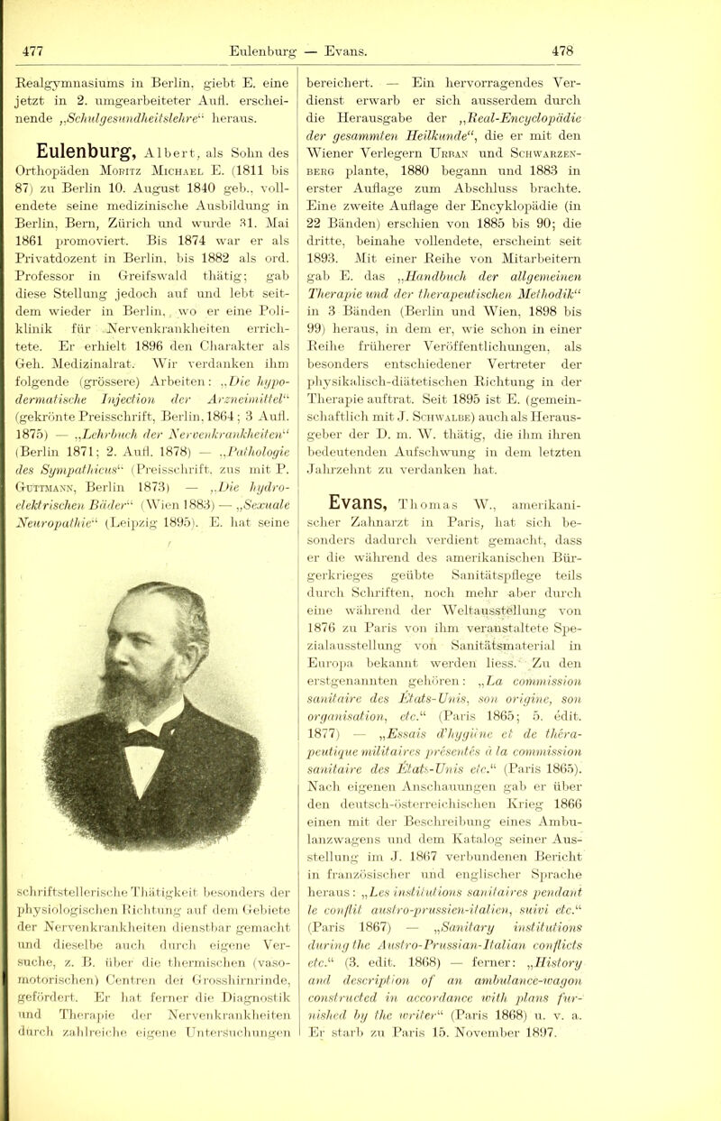 Realgymnasiums in Berlin, giebt E. eine jetzt in 2. mngearbeiteter Autl. erschei- nende ,,Schulgesitndheifslehre“ heraus. Eulenburg, Albert, als Sohn des Orthopäden Mopitz Michael E. (1811 bis 87) zu Berlin 10. August 1840 geh., voll- endete seine medizinische Ausbildung in Bei'lin, Bern, Zürich mid wurde .^1. Mai 1861 jiromoviert. Bis 1874 war er als Privatdozent in Berlin, bis 1882 als ord. Professor in Greifswald thätig; gab diese Stellung jedoch auf und lebt seit- dem wieder in Berlin,. wo er eine Poli- klinik für Nervenkrankheiten errich- tete. Er erhielt 1896 den Charakter als Geh. Medizinalrat. Wir verdanken ihm folgende (grössere) Arbeiten: ,,Die lnjpo- dermafiüche Injection der ArzneiniiiteV^ (gekrönte Preisschrift, Berlin, 1864; 3 Auil. 1875) — Lehrbuch der Nerve)ikrankheife7d‘ (Berlin 1871; 2. Aud. 1878) — .,Latholoyie des SympafhicHs‘' (Preisschrift, zus mit P. Güitmaxn, Berlin 1873) — ,,Gie hydro- elektrischen Bäder'-^ (Wien 1883) — „Sexuale Neuropathie'''' (Leipzig 1895). E. hat seine sclulftstellerische 1'Jiiitigkeit l>esouders der physiologischen lüchtung auf dem (.lebiote der Nervenkrankheiten dienstbar gemacht und dieselbe auch durch eigene Ver- suche, z. B. über die thermischen (vaso- motorischen) Centren dei Grossliirnrinde, gefördert. Er hat ferner die Diagnostik und Therapie der Nervenkrankheiten durch zahlreiche eigene Untersuchungen bereichert. — Ein hervorragendes Ver- dienst erwarb er sich ausserdem dui'ch die Herausgabe der „Beal-Encyclopädie der gesammten Heilkunde“, die er mit den Wiener Verlegern Urban und Schwarzen- berg plante, 1880 begann und 1883 in erster Auflage zum Absclduss brachte. Eine zweite Auflage der Encyklopädie (in 22 Bänden) erschien von 1885 bis 90; die di'itte, beinahe vollendete, erscheint seit 1893. Mit einer Reihe von Mitarbeitern gab E. das „Handbuch der allge^yieinen Therapie und der therapeutischen Methodik“ in 3 Bänden (Berlin und Wien, 1898 bis 99) heraus, in dem er, wie schon in einer Reihe früherer Veröffentlichungen, als besonders entschiedener Vertreter der physikalisch-diätetischen Richtung in der Therapie auftrat. Seit 1895 ist E. (gemein- schaftlich mit J. Schwalbe) auch als Heraus- geber der D. m. W. thätig, die ihm ilu-en bedeutenden Aufschwung in dem letzten Jalu-zehnt zu verdanken hat. Evans, Thomas W., amerikani- scher Zahnarzt in Paris, hat sich be- sonders dadurch verdient gemacht, dass er die wälmend des amerikanischen Büi-- gerkrieges geübte Sanitätspflege teils durch Schriften, noch mehr aller durch eine während der AVeltausstellung von 1876 zu Paris von ihm veranstaltete Spe- zialausstellung von Sanitätsmaterial in Eurojia bekannt werden liess. ’ Zu den erstgenannten gehören: „La Commission sanitaire des Etats-Unis, sou oriyine, son Organisation, etc.“ (Paris 1865; 5. edit. 1877) — „Essais cVhyyiine et de thera- peutiyue militaircs presetdes d la Commission sanitaire des Etats-Unis etc.“ (Paris 1865). Nach, eigenen Anschauungen gab er über den deutsch-österreichischen Krieg 1866 einen mit der Beschreibung eines Ambu- lanzwagens und dem Katalog seiner Aus- stellung im J. 1867 verbundenen Bericht in französischer und englischer Sprache heraus: „Les institutioyis sanitaires pendant le C07ill.it austro-prussieyi-ifaHen, suivi etc.“ (Paris 1867) — „Sayiitary institutions dnring the Austro-Prussian-ItaUan conflicts etc.“ (3. edit. 1868) — ferner: „Hisfory and descrijjtion of an anibtdance-wagoyi constructed m accordance with plans fur- nished bg the ivriter“ (Paris 1868) u. v. a. Er starb zu Paris 15. November 18i)7.