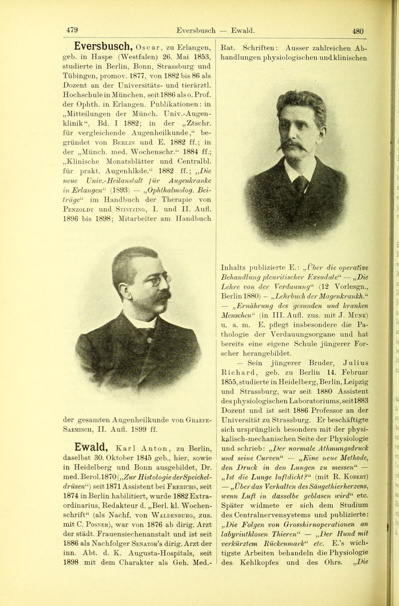 Eversbusch, Oscar, zu Erlangen, geb. in Haspe (Westfalen) 26. Mai 1853, studierte in Beidin, Bonn, Strassburg und Tübingen, promov. 1877, von 1882 bis 86 als Dozent an der Universitäts- und tierärztl. HocbschuleinMünclien, seit 1886 also.Prof, der Ophtli. in Erlangen. Publikationen: in „Mitteilungen der Müncli. Univ.-Augen- klinik“, Bd. I 1882; in der „Ztsclir. für vergleichende Augenheilkunde,“ be- gründet von Berlin und E. 1882 ff.; in der „Münch, med. Wochenschr.“ 1884 ff.; „Klinische Monatsblätter und Centralbl. für jirakt. Augenhlkde.“ 1882 ff.; „Die neue Univ.-Heilanstalt /ür AugenkranJce in Erlangen“' (1893) — „Ophthalniolog. Bei- träge“ im Handbuch der Therapie von Penzoldt und Stintzing, I. und II. Aull. 1896 bis 1898; Mitarbeiter am Handbuch der gesamten Augenheilkunde von Graefe- Saemisch, II. Aud. 1899 ff. Ewald, Karl Anton, zu Berlin, daselbst 30. Oktober 1845 geb., hier, sowie in Heidelberg und Bonn ausgebildet, Dr. Tnedi.'Bero\.\SlQ{„Zur Histologie der Speichd- drüsen“) seit 1871 Assistent bei Frerichs, seit 1874 in Berlin habilitiert, wurde 1882 Extra- ordinarius, E-edakteur d. „Berl. kl. Wochen- schrift“ (als Nachf. von Waldenburg, zus. mit C. Posner), war von 1876 ab dirig. Arzt der Stadt. Erauensiechenanstalt und ist seit 1886 als Nachfolger Senator’s dirig. Arzt der inn. Abt. d. K. Augusta-Hospitals, seit 1898 mit dem Charakter als Geh. Med.- Hat. Schriften : Ausser zahlreichen Ab- handlungen physiologischen undklinischen Inhalts publizierte E.: „Uber die operative Behandlung pleuritischer Exsudate“ — „Die Lehre von der Verdauung“ (12 Vorlesgn., Berlin 1880) — „Lehrbuch der Magenkrankh.“ — „Ernährung des gesunden und kranken Menschen“ (in III. Auii. zus. mit J. Munk) u. a. m. E. pflegt insbesondere die Pa- thologie der Verdammgsorgane und hat bereits eine eigene Schule jüngerer For- scher herangebildet. — Sein jüngerer Bruder, Julius Richard, geb. zu Berlin 14. Februar 1855, studierte in Heidelberg, Berlin, Leipzig und Strassburg, war seit 1880 Assistent des physiologischen Laboratoriums, seitl883 Dozent und ist seit 1886 Professor an der Universität zu Strassburg. Er beschäftigte sich ursprünglich besonders mit der physi- kalisch-mechanischen Seite der Physiologie und sclirieb: „Der normale Athmungsdruck und seine Curven“ — „Eine neue Methode, den Druck in den Lungen zu messen“ — „ Ist die Lunge luftdicht ?“ (mit R. Kobert) — „Über das Verhalten des Säugethierherzens, wenn Luft in dasselbe geblasen wird“ etc. Später widmete er sich dem Studium des Centralnervensystems und publizierte: „Die Folgen von Grosshirnoperationen an labyrinthlosen Thieren“ — „Der Hund mit verkürztem Bückenmark etc. E.’s wich- tigste Arbeiten behandeln die Physiologie des Kehlkopfes und des Olirs. „Die