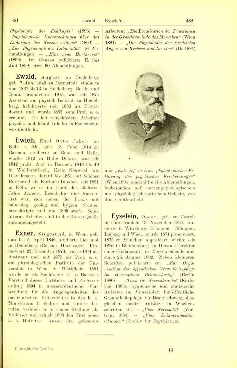 Ewald — Eyselein. 482 Physiologie des Kehlkopfs“ (1896) — „Physiologische Untersuchungen über das Endorgan des Nervus octavus“ (1892) — „Zur Physiologie des Labyrinths“ (6 Ab- handlungen) — „Eine neue Hörtheorie“ (1899). Im Ganzen publizierte E. (bis Juli 1899) etwa 60 Abhandlungen. Ewald, August, zu Heidelberg, geb. 7. Juni 1849 zu Darmstadt, studierte von 1867 bis 7.3 in Heidelberg, Berlin und Bonn, promovierte 1873, war seit 1874 Assistent am physiol. Institut zu Heidel- berg, habilitierte sich 1880 als Privat- dozent und wurde 1883 zum Prof. e. o. eniannt. Er hat verschiedene Arbeiten physiol. und histol. Inhalts in Fachztschr. veröffentlicht. Ewich, Karl Otto .In hob zu Köln a. Kh., geb 13. Febr. 1814 zu Barmen, studierte zu Bonn und Halle, wurde 1842 in Halle Doktor, war seit 1842 ])rakt. Arzt in Barmen, 1848 bis 49 in Waldbreitbach, Kreis Neuwied, als Distriktsarzt, darauf bis 1851 auf Schloss Burgbrohl als Kurhaus-Iiihaber, seit 1851 in Köln, wo er im Laufe der nächsten Jahre Armen-, Eisenbahn- und Kassen- arzt war. sich neben der Pi-axis mit balneolog., geolog. und hygien. Studien beschäftigte und um 1895 starb. Seine litterar. Arbeiten sind in der älteren Quelle zusammengestellt. Exner, sie gm und, in Wien, geb. daselbst 5. April 1846, studierte hier und in Heidelberg (Brücke, IluLMiior.Tz). Pro- moviert 23. Dezember 1870, trat er 1871 als Assistent und seit 1875 als Prof. e. o. am physiologischen Institute der Uni- versität in AVien in Tliätigkeit. 1891 wurde er als Nachfolger E, v. Bkücke’s Vorstand dieses Institutes und Professor ordin.; 1894 in ausserordentlicher Ver- wendung für die Angelegenheiten des medizinischen Unterrichtes in das k. k. Ministerium f. Kultus imd Unterr. be- rufen, verblieb er in seiner Stellung als Professor und erhielt 1898 den Titel eines k. k. Hofrates. Ausser den grösseren Arbeiten: „Die Localisation der Functionen in der Grosshirnrinde des Menschen“ (Wien 1881) — „Die Physiologie der facettirten Augen von Krebsen und Insecten“ (Ib. 1891) und „Entwurf zu einer physiologischen Er- klärung der psychischen Erscheinungen“ (AA’^ieji 1894) sind zahlreiche Abhandlungen, insbesondere auf nervenphysiologischem und physiologisch-optischem Gebiete, von ihm veröffentlicht. Eyselein, Oscar, geb. zu Castell in Unterfranken 13. November 1847, stu- j dierte in AVTirzburg, Erlangen, Tübingen, Leipzig und AA^ien, wurde 1871 promoviert, 1872 zu München ap})robiert, wirkte seit 1876 in Blankenburg am Harz als Direktor einer Heilanstalt für Nervenleidende luid starb 26. Aiigust 1892. Neljen kleineren Schriften piiblizierte er: „Zur Orga- nisation der öffentlichen Gesundheitspflege im Herzogthum Brmmschweig“ (Berlin 1880) — „Tisch für Nervenkranke“ (Karls- bad 1883), hygienische und statistische Aufsätze im Monatsblatt für öffentliche Gesimdheitspllege für Braunschweig, des- gleichen mediz. Aufsätze in AVochen- schriften etc. — „Uber Nervosität“ (Vor- trag, 1884) — „tiber Erinnerungstäu- schungen“ (Archiv für Psychiatrie). Biograptiisclios r.exikon. 16