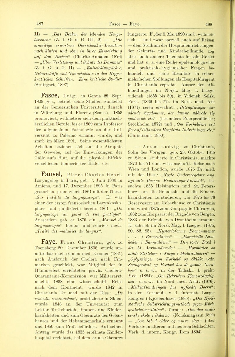 II) — „Das Becken des lebenden Neuge- borenen^'- (Z. f. Gr. u. Gr. III, 2) — „Die einseitige erworbene Oberschenkel - Luxation 7iach hinten und oben in ih-er Einwirkung auf das Becken“ (diarite-Annalen 1876) — „ Über Verletzung und Schutz des Danunes'-'- (Z. f. G. u. G. II) — „Entivicklmigslehre, Geburtshilfe und Gynaekologie in den Hippo- kratischen Sch'iffen. Eine kritische Studie“ (Stuttgart, 1897). Fasce, l iiigi, in Genua 29. Sept. 1829 geb., betrieb seine Studien zunächst an der Genuesischen Universität, danach in Würzbm-g und Florenz (Schiff). 1853 promoviert, widmete er sich dem praktisch- ärztlichen Berufe, bis er 1869 zum Professor der allgemeinen Pathologie an der Uni- versität zu Palermo ernannt wurde, und starb im März 1891. Seine wesentlichsten Ai'heiten beziehen sich auf die Atrophie der Gewehe, auf die Einwirkungen der Galle aufs Blut, auf die physiol. Effekte verschieden temperierter Bäder etc. Fauvel, Pierre Charles Henri, Laryngolog in Paris, geb. 7. Juni 1830 in Amiens, imd 17. Dezember 1895 in Paids gestorben, promovierte 1861 mit der These: „Sur rutilite du larg^igoscope. Er war einer der ersten französischen Larynkosko- piker und puhlizierte bereits 1861: „Du laryngoscope au point de vue pratique“. Ausserdem gab er 1876 ein „Manuel de laryngoscopie'-'- heraus und schrieb noch: „Tratte des tnaladies du larynx“. Faye, Frans Christian, geh. zu Toensberg 20. Dezember 1806, wui-de un- mittelbar nach seinem med. Examen (1831) nach Ausbruch der Cholera nach Fin- marken geschickt, war Mitglied der in Hammerfest errichteten provis. Cholera- C^uarantatne-Kommission, war Militärarzt, machte 1838 eine wissenschaftl. Eeise nach dem Kontinent, wurde 1842 in Cliristiania Dr. med. mit der Diss.: „De vesiculis seminalibus'-'-, praktizierte in Skien, wurde 1846 an der Universität zum Lektor für Gehurtsh., Frauen- und Kinder- krankheiten und zum Oberarzte des Gebär- hauses imd der Hebammenschule ernannt und 1850 zum Prof, befördert. Auf seinen Antrag wurde das 1855 eröffnete Kinder- hospital errichtet, bei dem er als Oberarzt fungierte. F., der 5. Mai 1890 starb, widmete sich — und zwar syieziell auch auf Reisen — dem Studium der Hospitaleinrichtungen, der Geburts- und Kinderheilkunde, zog aber auch andere Themata in sein Gebiet mid hat u. a. eine Reihe epidemiologischer und praktisch - hygienischer Fragen be- handelt und seine Resultate in seinen mehrfachen Stellungen als Hospitaldirigent in Cliristiania erprobt. Ausser den Ab- handlungen im Norsk. Mag. f. Laege- vidensk. (1855 bis 59), in Vidensk. Selsk. Forh. (1869 bis 71), im Nord. med. Ark (1871) seien erwähnt: „Betragtninger an- gaende Sygdomnie, der kunne udbrede sig epidemisk etc.'-'- (besonders Puerperalfieber; Stockholm 1872) und „Om Forholdene ved fiereafUtlanders Hospltals-Indretningeretc'' (Cliristiania 1850). — Anton Ludvig, zu Chidstiania, Sohn des Vorigen, geb. 23. Oktober 1845 zu Skien, studierte in Cliristiania, machte 1870 his 71 eine wissenschaftl. Eeise nach Wien und London, wurde 1875 Dr. med. mit der Diss.: „Nogle Undersoegelser ang. nyfoedte Boerns Ernaerings-Forhold., be- suchte 1855 Helsingfors und St. Peters- hurg, um die Gehurtsh. luid die Kinder- krankheiten zu studieren, war 1875 bis 78 Reservearzt am Gebärhause zu Cluistiania und wurde 1875 zumKompagnie-Chh’m'gen, 1882 zum Korpsarzt der Brigade von Bergen, 1883 der Brigade von Drontheim ernannt. Er schrieb im Norsk Mag. f. Laegev. (1875, 80, 82, 85): „Hysterioforme Faenotmnener . ... i Barnealdern“ — „Essentielle Lam- heder i Barnealdern — Den sorte Doed i det 14. Aarhundf-rede — „Hospitäler og milde Stiftelser i Norge i Middelalderen — „Oplysninger om Fo^-hold og Skikke vedr. Svangerskab og Foedsel hos de gamle Nord- boer u. s. w.; in der Tidsski', f. prakt. Med. (1884): „Om Rekruters Tjenestedygtig- hed u. s. w.; im Nord. med. Arkiv (1876): „Melkeafsondringen hos riyfoedte Boern; in den Forhandl. v. d. intemat. Laege- kongres i Kjoebenhavn (1885): „Die Kjod- stad'sche Selbstrichtmigsmethode gegen Rück- gratsdeformitäten, ferner: „Om den medi- cinske skole i Salerno (Norskmagazin 1892) — „Om tab i oldre og nyere slog (über Verluste in älteren und neueren Schlachten, Verh. d. intern. Kongr. Rom 1894).