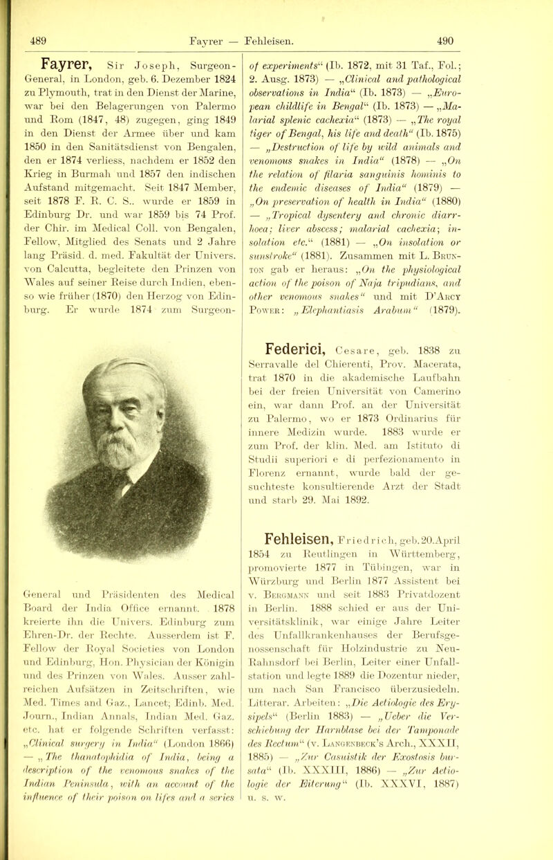 Fayrer, Sir Joseph, Surgeon- General, in London, geh. 6. Dezember 1824 zu Plymouth, trat in den Dienst der Marine, war bei den Belagerungen von Palermo und Rom (1847, 48) zugegen, ging 1849 in den Dienst der Ai-mee über und kam 1850 in den Sanitätsdienst von Bengalen, den er 1874 verliess, nachdem er 1852 den Krieg in Burmah uml 1857 den indischen Aufstand mitgemacht. Seit 1847 Member, seit 1878 F. E. C. S., wurde er 1859 in Edinburg Dr. und war 1859 bis 74 Prof, der Chir. im Medical Coli, von Bengalen, Fellow, Mitglied des Senats und 2 Jahre lang Präsid. d. med. Fakultät der Univers. von Calcutta, begleitete den Prinzen von Wales auf seiner Reise durch Indien, eben- so wie früher (1870) den Hei'zog von Edin- burg. Er wurde 1874 zum Surgeon- General und Priisidenten des Medical Board der iudia Office ej-nannt. 1878 kreierte ilin die Uuivei'S. Edinburg zum Ehren-Dr. der Rechte. Ausserdem ist F. Fellow der Boyal Societies von London und Edinimrg, ITf)u. Pliysician der Königin und des Prinzen von Wales. Aus.ser zalil- reichen Aufsätzen in Zeitschriften, wie Med. Times and Gaz., Lancet; Edinb. Med. Journ., Indian Anna.ls, Indian Med. Gaz. etc. hat er folgende Scliriften veii'as.st: „Clinical sitri/er// hi Li/Ha“ (London 18fiß) — „The fJumatophidla of Jndia, being a deHcription of the venomoas snahcs of the Indian Penrnsnla, with an, accoiint of the infhienee. of their poison on lifes and a fteries of experiments'’^ (Ib. 1872, mit 31 Taf., Fol.; 2. Ausg. 1873) — „Clinical and pathological observations in India'''' (Ib. 1873) — „Euro- pean childlife in BengaE (Ib. 1873) — „Ma- larial splenic cachexia'-'- (1873) — „The royal figer of Bengal, Ms life and death“ (Ib. 1875) — „Dsstrucfion of life by wild animals and venomous snakes in India“ (1878) — the relation of filaria sanguinis hominis to the endemic diseases of Jndia“ (1879) — „On preservation of health in India“ (1880) — „Tropical dysentery and chronic diarr- hoea; liver abscess; nialarial cachexia-, in- solation etc.'-'- (1881) — „On insolation or simstroke“ (1881). Zusammen mit L. Beuk- lON gab er heraus: „On the p>hysiological action of the poison of Naja fripudiatis, and other venmnous snakes“ luid mit D’Arcy Powee: „Elephantiasis Arabum“ (1879). Federici, Cesare, geb. 1838 zu Serravalle de] Chierenti, Prov. Alacerata, trat 1870 in die akademische Larrfbahn bei der freien Universität von Camerino ein, war dann Prof, an der Universität zu Palermo, wo er 1873 Ordinarius für innere Medizin wurde. 1883 wurde er zum Prof, der klin. Med. am Istituto di Studii suj>eriori e di perfezionamento in Florenz ernannt, wurde bald der ge- sirchteste konsultierende Arzt der Stadt und starb 29. Mai 1892. Fehleisen, Friedrich, geb.20.April 1854 zu Reutlingen in AVürttemberg, jnomovierte 1877 in Tübingen, war in Wü7'zb\u-g und Berlin 1877 Assistejit bei V. Bekgwann und seit 1883 Privatdozent in Berlin. 1888 schied er aus der Uni- versitätsklinik, war einige Jahre Leiter des Unfallkrankoihauses der Berufsge- nossenschaft für Holzindustrie zu Neu- Eahnsdorf Ijei Berlin, Leiter einer Unfall- station und legte 1889 die Dozentur niedej-, um nach San FraJicisco überzusiedeln. Litterar. Ai'l)eiten: „Die Aetiologie des Ery- sipels“ (Berlin 1883) — „lieber die Ver- schiebung der Ilarnblase bei der Tamponade des Becfum“ (v. Langrnbeck’s Arch., XXXII, 1885) — „Zur Cas'uistik der Exostosis bur- Sf/ht“ (Ib. XXXIII, 1886) —- „Zur Aetio- logie der Eiterung'-'- (II>. XXXVI, 1887) u. s. w.