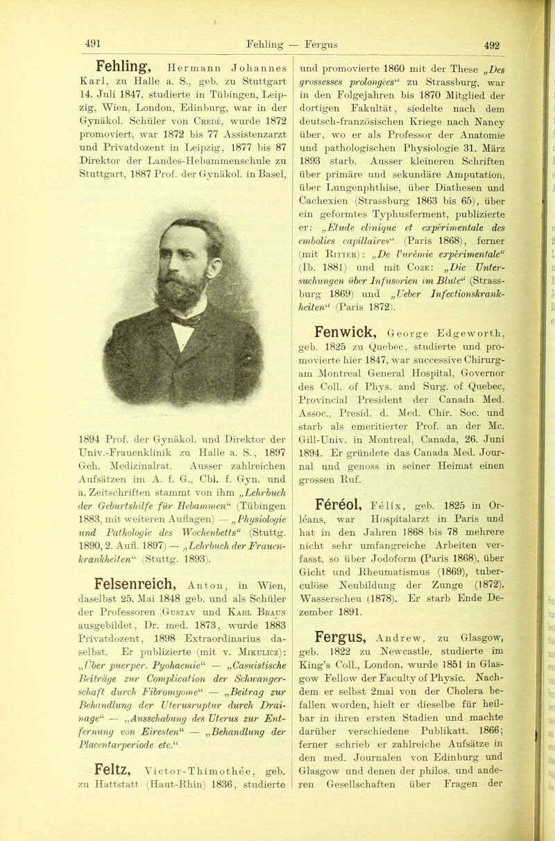 Feliling — Ferg-us 492 Fehling, Hermann Johannes Karl, zu Halle a. S., geh. zu Stuttgart 14. Juli 1847, studierte in Tübingen, Leip- zig, Wien, London, Edinburg, war in der Gynäkol. Schüler von Crede, wiu'de 1872 promoAdert, war 1872 bis 77 Assistenzarzt und Privatdozent in Leipzig, 1877 bis 87 Direktor der Landes-Hebammenschule zu Stuttgart, 1887 Prof, der tTynäkol. in Basel, 1894 Prof, der Gynäkol. und Direktor der Univ.-Frauenklinik zu Halle a. S., 1897 Geh. Medizinalrat. Ausser zahlreichen Aufsätzen im A. f. G., Cbl. f. Gyn. und a. Zeitsclu’iften stammt von ihm „Lehrbuch der Geburtshilfe für Hebammen'''’ (Tübingen 1883, mit weiteren Auflagen) — „ Physiologie und Pathologie des Wochenbetts“ (Stuttg. 1890, 2. Aufl. 1897) — „Lehrbuch der Frauen- krankheiten'-' (Stuttg. 1893). Felsenreich, Anton, in Wien, daselbst 25. Mai 1848 geb. und als Schüler der Professoren [Gustav und Karl Braun ausgebildet, Dr. med. 1873, wurde 1883 Privatdozent, 1898 Extraordinarius da- selbst. Er publizierte (mit v. Mikulicz): „Uber puerper. Pyohaemie’''' — „Casuistische Beiträge zur Complication der Schwanger- schaft durch Fibromyome'''' — „Beitrag zur Belmndlung der Uterusruptur durch Drai- nage“' — „Ausschabung des Uterus zur Ent- fernung von Eiresten“ — „Behandlung der Placentarperiode etc.“ Feltz, vict or-Thimothee, geb. zu Hattstatt (Haut-Bhin) 1836, studierte mid promovierte 1860 mit der These „Des grossesses prolotigees'-“ zu Strassburg, war in den Folgejahren bis 1870 Mitglied der dortigen Fakultät, siedelte nach dem deutsch-französischen Kriege nach Nancy über, wo er als Professor der Anatomie und pathologischen Physiologie 31. März 1893 starb. Ausser Ideiueren Schriften über primäre und sekundäre Amputation, über Limgenphthise, über Diathesen und Cachexien (Strassburg 1863 bis 65), über ein geformtes Typhusferment, publizierte er: „Etüde clinique et experimentale des embolies capillaires“ (Paris 1868), ferner (mit Bitter) : „De Vuremie experimentale“ (Ib. 1881) mid mit Coze: „Die Unter- suchungen über Infusorien im Blute“ (Strass- burg 1869) und „Ueber Jnfectionskrank- heiten“ (Paris 1872i. Fcnwick, George Edgeworth, geb. 1825 zu Quebec, studierte tmd pro- movierte hier 1847, war successive Chirurg- am Montreal General Hospital, Governor des Coli, of Phys. and Surg. of Quebec, ProAÜncial President der Canada Med. Assoc., Presid. d. Med. Chir. Soc. und starb als emeritierter Prof, an der Mc. Gill-Univ. in Montreal, Canada, 26. Juni 1894. Er gründete das Canada Med. Jour- nal und genoss in seiner Heimat einen gi-ossen Buf. Fereol, Felix, geb. 1825 in Or- leans, war Hospital arzt in Paris und hat in den Jalnen 1868 bis 78 melirere nicht sehr umfangreiche Arbeiten ver- fasst, so über Jodoform (Paris 1868), über Gicht und Bheumatismus (1869), tuber- culöse Neubildung der Zunge (1872), Wasserscheu (1878). Er starb Ende De- zember 1891. FergUS, Andrew, zu Glasgow, geb. 1822 zu Newcastle, studierte im King’s Coli., London, wurde 1851 in Glas- gow Fellow der Faculty of Physic. Nach- dem er selbst 2mal von der Cholera be- fallen worden, liielt er dieselbe für heil- bar in ihren ersten Stadien und machte darüber verschiedene Publikatt. 1866; ferner schrieb er zahlreiche Aufsätze in den med. Journalen von Edinburg und Glasgow und denen der pliilos. und ande- ren Gesellschaften über Fragen der