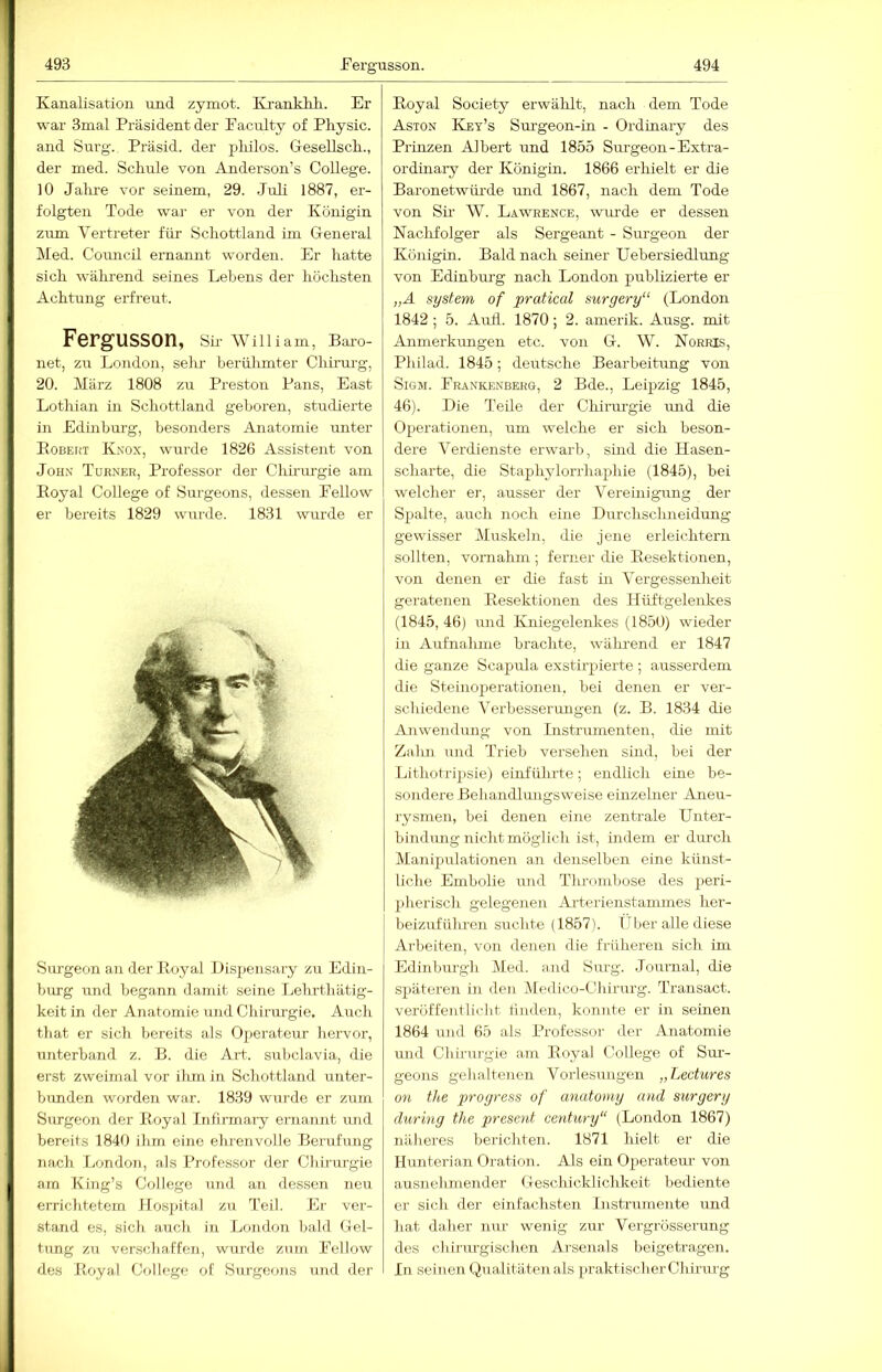 Kanalisation und zymot. Ki-anMüi. Er war 3mal Präsident der Faciüty of PFysic. and Surg. Präsid. der pliilos. GesellscF., der med. Schule von Anderson’s College. 10 Jahre vor seinem, 29. Juli 1887, er- folgten Tode war er von der Königin zum Vertreter für Schottland im General Med. Council ernannt worden. Er hatte sich wälu-end seines Lehens der höchsten Achtung erfreut. Fergusson, Sn- William, Baro- net, zu London, sehr- herülunter Chirurg, 20. März 1808 zu Preston Pans, East Lothian in Schottland gehören, studierte in Edinhui-g, besonders Anatomie unter Eobekt Knox, wurde 1826 Assistent von John Toener, Professor der Cliii-urgie am Eoyal College of Surgeons, dessen Fellow er bereits 1829 wurde. 1831 wurde er Surgeon an der Eoyal Di.spensai-y zu Edin- hurg und begann damit seine Lehrthätig- keit in der Anatomie und Chirm-gie. Auch that er sich bereits als Operateur hervor, unterband z. B. die Art. subclavia, die erst zweimal vor ihm in Schottland unter- bimden worden war. 1839 wurde er zum Surgeon der Eoyal Infirmai-y ernannt ruid bereits 1840 ihm eine ehrenvolle Berufung nach London, als Professor der Chirurgie am King’s College imd an dessen neu errichtetem llosiütal zu Teil. Er ver- stand es, sich auch in London bald Gel- tung zu verschaffen, wurde zum Fellow des Eoyal College of Surgeons und der Eoyal Society erwälilt, nach dem Tode Aston Key’s Surgeon-in - Ordinary des Prinzen Albert und 1855 Surgeon-Extra- ordüiary der Königin. 1866 erhielt er die Baronetwiirde und 1867, nach dem Tode von Sü- W. Lawrence, wurde er dessen Naclifolger als Sergeant - Surgeon der Königin. Bald nach seiner Uebersiedlung von Edinbui-g nach London publizierte er „Ä System of pratical surgery“ (London 1842 ; 5. Aull. 1870; 2. amerik. Ausg. mit Anmerkiuigen etc. von G. W. Norris, Philad. 1845; deutsche Bearbeitung von SiGM. Frankenbehg, 2 Bde., Leipzig 1845, 46). Die Teile der Chirui'gie mid die Operationen, um welche er sich beson- dere Verdienste erwarb, sind die Hasen- scharte, die Staphylorrhaphie (1845), bei welcher er, ausser der Vereinigung der Spalte, auch noch eine Durchsclmeidung gewisser Muskeln, die jene erleichtern sollten, vomahm ; ferner die Eesektionen, von denen er die fast in Vergessenheit geratenen Eesektionen des Hüftgelenkes (1845,46) und Kniegelenkes (1850) wieder in Aufnahme brachte, während er 1847 die ganze Scapula exstirjiierte ; ausserdem die Steinoperationen, bei denen er ver- schiedene Verbesserungen (z. B. 1834 die Anwendung von Instrumenten, die mit Zalm und Trieb versehen sind, bei der Lithotripsie) einfülu-te; endlich eine be- sondere Behandlimgsweise einzelner Aneu- rysmen, bei denen eine zentrale Unter- bindungnichtmöglich ist, indem er dm-ch Manipulationen an denselben eine künst- liche Embolie und Tlu-ombose des peri- pherisch gelegenen Arterienstammes her- beizufüluen suchte (1857). Über alle diese Arbeiten, von denen die früheren sich im Edinbm-gh Med. and Siu'g. Joiu'nal, die späteren in den Medico-Chirurg. Transact. veröffentlicht tiiiden, konnte er in seinen 1864 und 65 als Professor der Anatomie und Chirurgie am Eoyal College of Sm-- geons gehaltenen Vorlesungen „Lectures 011 the progress of anatomy and surgery during the present Century“ (London 1867) näheres berichten. 1871 hielt er die Hunterian Oration. Als ein Operateur von ausnehmender Geschicklichkeit bediente er sicli der einfachsten Instrumente und hat daher nur wenig zur Vergrosserung des chirm-gischen Ai’senals beigetragen. In seinen Qualitäten als praktischer Chirurg