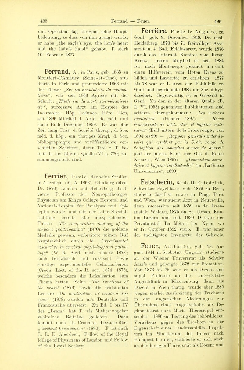 und OjDerateur lag übrigens seine Hairjü- bedentung, so dass von ihm gesagt wiu'de, er habe „the eagle’s eye, the lion’s heai't and the lady’s hand gehabt. F. starb 10. Februar 1877. Ferrand, a., in Paris, geb. 1835 zu Montfort - l’Amarrry (Seine-et-Oise), stu- dierte in Paris und promovierte 1866 mit der These: „Svr les exanthenies du rhunia- tisme'''-, war seit 1866 Agrege mit der Sclu’ift: „fywle mr la inorf, son mecanimie etc.“, successive Arzt am Hospice des Licrarables, Hop. Laeiinec, Hotel Dien, seit 1896 Mitglied d. Acad. de med. und starb Ende Dezember 1899. Er war eine Zeit lang Präs. d. Societe therap., d. Soc. med. d. hop., ein thätiges Mitgl. d. Soc. bihliographique und veröffentlichte ver- schiedene Sclu'iften, deren Titel z. T. be- reits in der älteren Quelle ( VI p. 770) zu- sammengestellt sind. ForriGF, David, der seine Studien in Aberdeen (M. A. 1863). Edinburg (Med. Dr. 1870), London und Heidelberg absol- vierte, Professor der Neuropathologie, Physician am Kings College Hospital und National-Hospital für- Paralysed und Ejsi- leptic uuu’de und mit der seine Spezial- richtung bereits klar aussprechenden These : „ The comparative anatomy of the Corpora quadrigemina“ (1870) die goldene Medaille gewann, verbreitete seinen Ruf hauptsächlich durch die „Experimental researches in cerebral physiology and patho- logy“ (W. E. Asyl. med. reports 1873; auch französisch und russisch), sowie sonstige experimentelle Gehirnarbeiten (Croon. Lect. of the R. soc. 1874. 1875), welche besonders die Lokalisation zum Thema hatten. Seine „The functions of the brain“ (1876), sowie die Grdstonian Lecture „0« localisation of cerebral dis- eases“ (1878) wurden in’s Deutsche und Französische übersetzt. Zu Bd. I bis FV des „Brain hat F. als Mitherausgeber zalih’eiche Beiträge geliefert. Dazu kommt noch die Croonian Lecture über „Cerebral Localisation“ (l890i. F. ist auch L. L. D. Aberdeen, FeUow of the Royal lollege of Physicians of London und I'ellow of the Royal Society. Fernere, f rederic-Auguste, zu Genf. geb. 9. Dezember 1848, Dr. med. Heidelberg, 1870 bis 71 freiwilliger Assi- stent im 4. Bad. Feldlazarett, wurde 1876 durch das Internat. Komitee vom Roten Kreuz, dessen Mitglied er seit 1884 ist, nach Montenegro gesandt, tun dort einen Hilfsverein vom Roten Kreuz zu bilden und Lazarette zu errichten. 1877 bis 78 war er 1. Arzt der Poliklinik zu Genf und begründete 1883 die Soc. d’hyg. daselbst. Gegenwärtig ist er Grossrat in Genf. Zu den in der älteren Quelle (B. L. VI, 1053) genannten Publikationen sind seitdem hhizugekommen: „Les niaisons insalubres“ (Geneve 1897) — „Revue trimestrielle de niM., chir. et hygiene mili- taires“ (Bull, intern, de la Croix rouge ; von 1894 bis 99) — „ Rapport general surdes de- voirs qui resultent par la Croix rouge de l’adoption des nouvelles armes de guerre“ (auf der intern. Konf. der Ges. d. Roten Kreuzes, AVien 1897) — „Instruction secon- daire et hygiene intellectuelle“ (in „La Suisse Universitaü’e“, 1899). Fetscherin, Rudolf Friedrich, Schweizer Psychiater, geh. 1829 zu Bern, studierte daselbst, sowie in Prag, Paris und Wien, war zuerst Ai-zt in Neuveville, dann successive seit 1859 an der Irren- anstalt Waldau, 1875 an St. Ui’ban. Kan- ton Luzern und seit 1890 Direktor der Privatanstalt La Metairi bei Nyon, wo er 17. Oktober 1892 starb. F. war einer der tüchtigsten Hrenärzte der Schweiz. Feuer, Nathaniel, geb. 18. Au- gust 1844 in Szobotist (Hngarn), studierte an der Wiener Universität als Schüler Ahli’s und gelangte 1872 zur Promotion. Von 1873 his 75 war er als Dozent und suppl. Professor an der Universitäts- Augenklinik in Klausenburg, dann als Dozent in Wien thätig, wurde aber 1882 wegen starker Ausbreitung des Trachoms in den ungarischen Niederungen ziu’ Übernahme eines Augensjjitales als Re- gimentsarzt nach Maria Theresiopol ent- sendet. 1886 zm- Leitung des behördlichen Vorgehens gegen das Trachom in der Eigenschaft eines Landessanitäts - Inspek- tors ins Ministerium des Innern nach Budapest berufen, etablierte er sich auch an der dortigen LTniversität als Dozent und