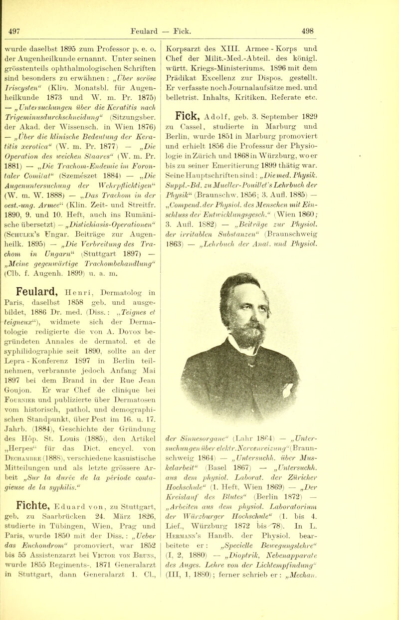 wurde daselbst 1895 zum Professor p. e. o. der Augenheilkunde ernannt. Unter seinen grösstenteils ophtlialmologischen Schriften sind besonders zu erwähnen : „Über seröse Iriscysten“ (Klin. Monatsbl. für Augen- heilkunde 1873 und AV. m. Pr. 1875) — „ Untersuchungen über die Keratitis nach Tri geminusd urchschneid ung “ (Sitzungsher. der Akad. der AA'issensch. in AAuen 1876) — „über die klinische Bedeutimg der Kera- titis xerotica“ (W. m. Pr. 1877) — „Die Operation des weichen Staares“ {VI. m. Pr. 1881) — ,,Die Trachom-Endemie im Foron- taler Comitat“ (Szemeszet 1884) — „Die Augenuntersuchung der 'Wehrpflichtige^'- (AV. m. AV. 1888) — „Das Trachom in der oest.-ung. Armee“ (Klin. Zeit- und Streitfr. 1890, 9. und 10. Heft, auch ins Rumäni- sche übersetzt) — „Distichiasis-Oper atioiieii“ (Schülek’s Ungar. Beiträge zur Augen- heilk. 1895) — „Die Verbreitung des Tra- chom hl Ungarn'-'- ^Stuttgart 1897) — „Meine gegenwärtige Trachombehandlung“ (Gib. f. Augenh. 1899) u. a. m. Feulard, II e n r i, Dermatolog in Paris, daselbst 1858 geh. und ausge- bildet, 1886 Dr. med. (Hiss.: „Teignes et teigneux“-), widmete sich der Derma- tologie redigierte die von A. Do von be- gründeten Annales de dermatol. et de syphilidographie seit 1890, sollte an der Lepra - Konferenz 1897 in Berlin teil- nehmen, verbrannte jedoch Anfang Mai 1897 bei dem Brand in der Rue Jean Goujon. Er war Chef de clinique bei Fournjer und publizierte über Dermatosen vom historisch, pathol. und demogra]:)hi- schen Standpunkt, über Pest im 16. u. 17. Jahrb. (1884), Geschichte der Gründung des Höp. St. Louis (1885), den Artikel „Ilerjies“ für das Dict. encycl. von Dechamuhe (1888), verschiedene kasuistische Mitteilungen und als letzte grössere Ar- beit „Sur la duree de la periode conta- gieuse de la Syphilis.“ Fichte, Eduard von, zu Stuttgart, geh. zu Saarbrücken 24. März 1826, studierte in Tübingeii, Wien, Prag und Paris, wurde 1850 mit der Diss. : „Ueber das Enchondrmn“ promoviert, war 1852 bis 55 Assistenzarzt bei Victor von Bruns, wurde 1855 Regiments-, 1871 Generalarzt in Stuttgart, dann Generalarzt 1. CI., Korpsarzt des XIII. Armee - Korps und Chef der Milit.-Med.-Abteil. des königl. württ. Kriegs-Ministeriums. 1896 mit dem Prädikat Excellenz ziu’ Dispos. gestellt. Er verfasste noch Journalaufsätze med. mid belletrist. Inhalts, Kritiken. Referate etc. Fick, Adolf, geb. 3. September 1829 zu Cassel, studierte in Marbm-g und Berlin, wurde 1851 in Alarburg promoviert und erhielt 1856 die Professm- der Physio- logie in Zürich und 1868in AVürzbui’g, wo er bis zu seiner Emeritierung 1899 thätig war. Seine Ilauptschrifteusind: „Dienied. Physik. Suppl.-Bd. zuMueller-Pouillet'sLehrbuch der Physik'-'- (Braunschw. 1856; 3. Aull. 1885) — „Compend. der Physiol. des Menschen mit Ein- schluss der Entwicklungsyesch.“ (Wien 1860; 3. AuH. 1882) — „Beiträge zur Physiol. der irritablen Substanzen“ (Braunschweig 1863) — „Lehrbuch der Anal, und Physiol. der Sinnesorgane“ (Lahr 1864) — „Unter- suchungen über elektr.Kervenreizung“ (ßraxwi- schweig 1864] — „Untersuchh. über Mus- kelarbeit“ (Basel 1867) — „Untersuchh. aus dem jdiysiol. Laborat. der Züricher Hochschule“ (1. Heft. AVien 1869) — „Der Kreislauf des Blutes“ (Berlin 1872) — „Arbeiten aus dem physiol. Laboratorium der Würzburger Hochschule“ (1. bis 4. Lief., AVürzburg 1872 bis 78). In L. IIebmann's llandb. der Physiol. bear- beitete er: „Specielle Bewegungslehre“ (I, 2, 1880) — „Dioptrik, Nebenapparate des Auges. Lehre von der Lichtenipfindung'' (III, 1, 1880); ferner schrieb er: „Mechav.