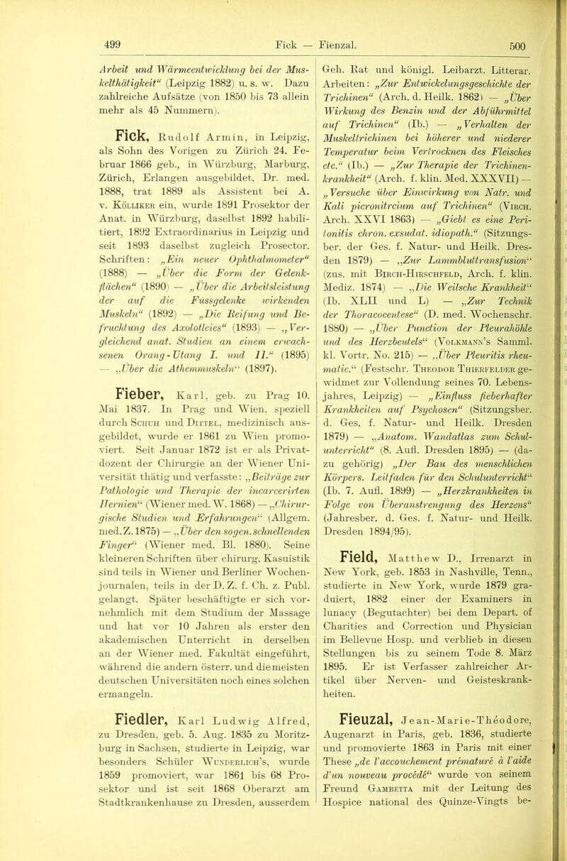 500 Arbeit und Wärmeentuncldung bei der Mus- kelthätigkeit“ (Leipzig 1882) u. s. w. Dazu zaKLreiclie Aufsätze (von 1850 bis 73 allein mehr als 45 Nummern). Fick, Rud olf Armin, in Leipzig, als Sohn des Vorigen zu Zürich 24. Fe- bruar 1866 geb., in Würzburg, Marburg, Zürich, Erlangen ausgebildet, Dr. med. 1888, trat 1889 als Assistent bei A. V. Kölliker ein, wurde 1891 Prosektor der Anat. in Würzbm’g, daselbst 1892 habili- tiert, 1892 Extraordinarius in Leipzig und seit 1893 daselbst zugleich Prosector. Schriften: „Ein neuer Ophthalmometer“ (1888) — „Eber die Form der Gelenk- fläehen“ (1890) — „ Vber die Arbeitsleistung der auf die Fussgelenke ivirkenden Muskeln“ (1892) — „Die Beifung und Be- fruchtung des Axolotleies“ (1893) — ,, Ver- gleichend anat. Studien an einem erwach- senen Orang-Utang I. und 11.“ (1895) — „Über die Athemmuskeln^‘ (1897). Fieber, Karl, geb. zu Prag 10. Mai 1837. In Prag mid Wien, speziell durch Schuh und Dittel, medizinisch aus- gebildet, wurde er 1861 zu Wien promo- viert. Seit Januar 1872 ist er als Privat- dozent der Chirurgie an der AViener Uni- versität thätig imd verfasste: „ Beiträge zur Pathologie und Therapie der incarcerirten Hernien'''- (AViener med. W. 1868) — „Chirur- gische Studien und Erfahrungen'-'- (Allgem. med.Z. 1875) — „Uber den sogen.schnellenden Finger“ (Wiener med. Bl. 1880). Seine kleineren Schriften über chirurg. Kasuistik sind teils in AAhener und Berliner Wochen- journalen, teils in derD. Z. f. Ch. z. Publ. gelangt. Später beschäftigte er sich vor- nelimlich mit dem Studium der Massage und hat vor 10 Jalmen als erster den akademischen Unterricht in derselben an der AA^iener med. Fakultät eingefühi-t, wälirend die andern österr. rmd die meisten deutschen Universitäten noch eines solchen ermangeln. Fiedler, Karl Ludwig Alfred, zu Dresden, geb. 5. Aug. 1835 zu Aloritz- burg in Sachsen, studierte in Leipzig, war besonders Schüler AVondeelich’s, wurde 1859 promoviert, war 1861 bis 68 Pro- sektor rmd ist seit 1868 Oberarzt am Stadtkraiikenhause zu Dresden, ausserdem Geh. Pat und königl. Leibarzt. Litterar. Aiheiten: „Zur Entwickelungsgeschichte der Trichinen“ (Arch. d. Hedk. 1862) — „Über Wirkung des Benzin und der Abführmittel auf Trichine^i“ (Ib.) — „ Verhalten der Muskeltrichinen bei höherer und niederer Temperatur beim Vertrocknen des Fleisches etc.“ (Ib.) — „Zur Therapie der Trichinen- krankheit“ (Arch. f. klin. Med. XXXVII) — „Versuche über Einioirkung von Natr. und Kali picronitreium auf Trichinen“ (Viech. Ai-ch. XXVI 1863) — „Giebt es eine Peri- tonitis chron. exsudat. idiopath.“ (Sitzungs- ber. der Ges. f. Natur- und Heilk. Dres- den 1879) — „Zur Lammblidtransfusion“ (zus. mit Biech-Hirschfeld, Ai-ch. f. klin. Mediz. 1874) — „Die Weitsche Krankheit'-'- (Ib. XLII und L) — „Zur Technik der Thoracocentese“ (D. med. Wochenschr. 1880) — „Uber Punction der Pleurahöhle und des Herzbeutels“ (Volkmann’s Samml. kl. Vortr. No. 215) — „Über Pleuritis rheu- I 7natic.“ (Festschr. TiiEonoR Thierfelder ge- widmet zur Vollendung seines 70. Lebens- jalu’es, Leipzig) — „Einfluss fieberhafter Krankheiten auf Psychosen“ (Sitzungsber. d. Ges. f. Natur- rmd Heilk. Dresden 1879) — „Anatom. Wandatlas zum Schul- unterricht“ (8. Aufl. Dresden 1895) — (da- zu gehörig) „Der Bau des menschlichen Körpers. Leitfaden für den Schulunterricht“ (Ib. 7. Auil. 1899) — „Herzkrankheiten in Folge von Überanstrengung des Herzens“ (Jahresber. d. Ges. f. Natrrr- und Heilk. Dresden 1894/95). Ficld, Alatthew D., Irrenarzt in New York, geb. 1853 in NashviUe, Tenn., studierte in New York, wurde 1879 gra- duiert, 1882 einer der Examiners in lunacy (Begutachter) bei dem Depart. of Charities and Correction rrnd Physician im Bellevue Hosp. und verblieb in diesen Stellungen bis zu seinem Tode 8. März 1895. Er ist Verfasser zahlreicher Ar- tikel über Nerven- und Geisteskrank- heiten. FiCUZPl, Jean-Marie-Theodore, Augenarzt in Paris, geb. 1836, studierte und promovierte 1863 in Paris mit einer These „de Vaccouchement premature ä Vaide d’un nouveau procede“ wurde von seinem Freund Gambetta mit der Leitung des Hospice national des Quinze-Vingts be-