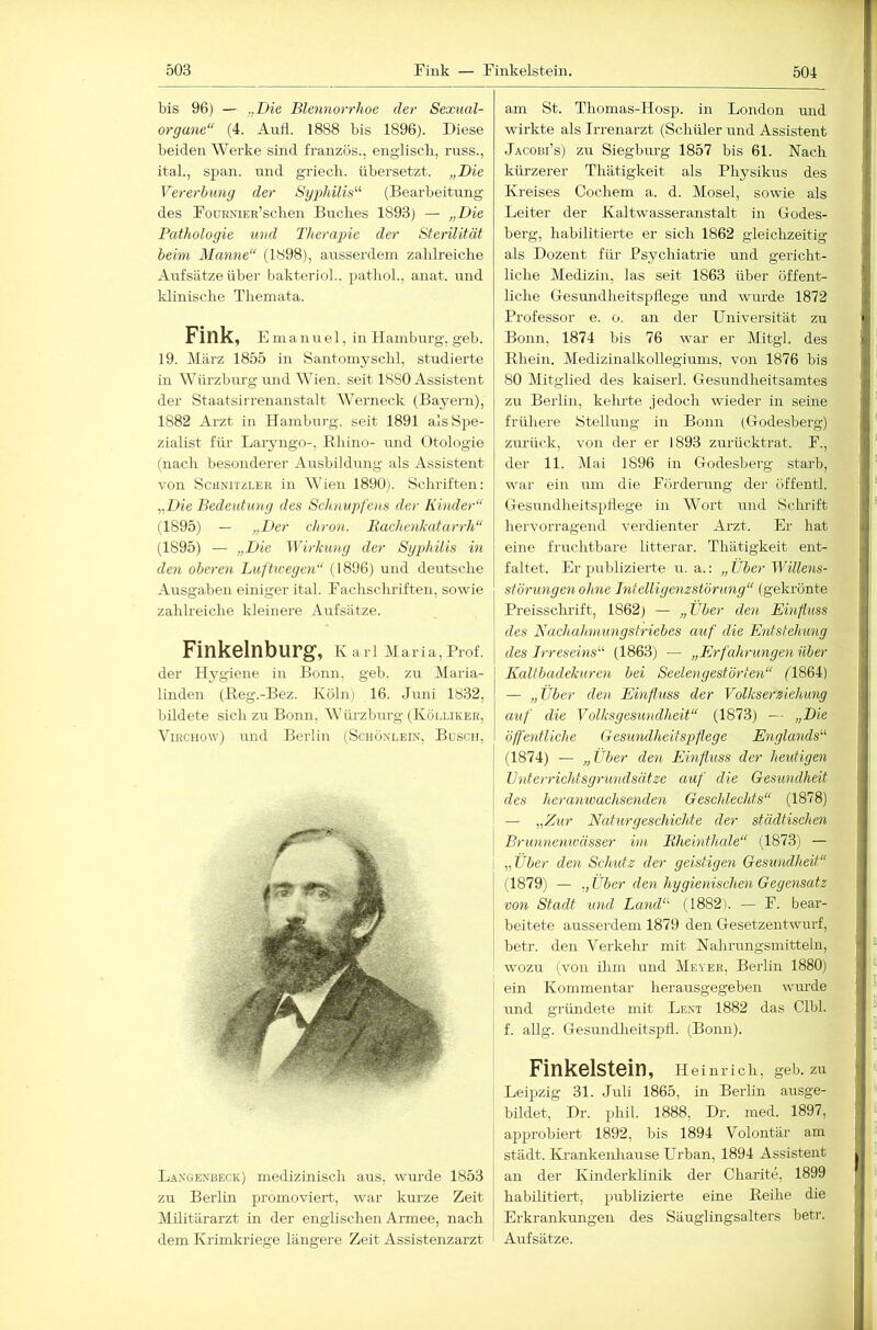 bis 96) — „Die Blennorrhoe der Sexual- organe“ (4. Aufl. 1888 bis 1896). Diese beiden Werke sind französ., engliscli, russ., ital., span, nnd griecli. übersetzt. „Die Vererbung der Sgphilis“ (Bearbeitung des FoDRNiER’sclien Buches 1893) — „Die Pathologie und Therapie der Sterilität beim Manne“ (1898), ausserdem zahlreiche Aufsätze über bakterioL. pathol., anat. und klinische Themata. Fink, E m a n u e 1, in Hamburg, geb. 19. März 1855 in Santomyschl, studierte in Würzburg und Wien, seit 1880 Assistent der Staatsirrenanstalt Werneck (Bayern), 1882 Arzt in Hamburg, seit 1891 als Spe- zialist für Laryngo-, Bhino- und Otologie (nach besonderer Ausbildnng als Assistent von Schnitzler in Wien 1890). Schriften: „Die Bedeutung des Sch7iupfe)is der Kinder“ (1895) — ;;Der chron. Baclienkatarrh“ (1895) — „Die Wirkung der Sgphilis in den oberen Luftwegen“ (1896) und deutsche Ausgaben einiger ital. Fachschriften, sowie zahlreiche kleinere Aufsätze. Finkelnburg, k arl Maria, Prof, der Hygiene in Bonn, geb. zu Maria- linden (Beg.-Bez. Köln) 16. Juni 1832, bildete sich zu Bonn, Würzburg (Kölliker, ViRCHOw) und Berlin (Schönlein, Büsch, Langenbeck) medizinisch aus, wurde 1853 zu Berlin promoviert, war kurze Zeit Militärarzt in der englischen Armee, nach dem Krimkriege längere Zeit Assistenzarzt am St. Thomas-Hosp. in London mid wirkte als Irrenarzt (Schüler und Assistent Jacobi’s) zu Siegburg 1857 bis 61. Nach kürzerer Thätigkeit als Physikus des Kreises Cochem a. d. Mosel, sowie als Leiter der Kaltwasseranstalt in Godes- berg, habilitierte er sich 1862 gleiclrzeitig als Dozent für Psychiatrie und gericht- liche Medizin, las seit 1863 über öffent- liche Cesimdheitspflege und wurde 1872 Professor e. o. an der Universität zu Bonn, 1874 bis 76 war er Mitgl. des Ehein. Medizinalkollegiums, von 1876 bis 80 Mitglied des kaiserl. Gesundheitsamtes zu Berlin, keimte jedoch wieder in seine frühere IStellung in Bonn (Godesberg) zurück, von der er 1893 zurücktrat. F., der 11. Mai 1896 in Godesberg starb, war ein um die Förderung der üffentl. Gesundheitspflege in Wort nnd Hchrift hervorragend verdienter Arzt. Er hat eine fruchtbare litterar. Thätigkeit ent- faltet. Er publizierte u. a.: „über Willens- st Önin gen ohne hitelligenzstörung“ (gekrönte Preisschrift, 1862) — „über den Einfluss des Nachahmungstriebes auf die Entstehung des B’reseins'-'- (1863) — „Erfahrungen über Kaltbadekuren bei Seelengestörten“ (1864) — „Über den Einfluss der Volkserziehung auf die Volksgesundheit“ (1873) — „Die öffentliche Gesundheitspflege Englands“ (1874) — „über den Emfluss der heutigen ü'iderrichtsgrundsätze auf die Gesundheit des her anwachsenden Geschlechts“ (1878) — „Zur Naturgeschichte der städtischen Brunnenwässer itn Bheinthale“ (1873) — „über den Sclmtz der geistigen Gesundheit“ (1879) — „über den hggienischen Gegensatz von Stadt und Land“ (1882). — F. bear- beitete ausserdem 1879 den Gesetzentwurf, betr. den Verkehr mit Nahrungsmitteln, wozu (von ilun und Meyer, Berlin 1880) ein Kommentar herausgegeben wurde mid gründete mit Lent 1882 das Clbl. f. allg. Gesundheitspfl. (Bonn). Finkelstein, Heinrich, geb ■ Leipzig 31. Juli 1865, in Berlin ausge-* bildet, Dr. phil. 1888, Dr. med. 1897, - approbiert 1892, bis 1894 Volontär amni^ städt. Krankenhause Urban, 1894 Assistent an der Kinderklinik der Charite, 1899 habilitiert, publizierte eine Eeihe die Erkrankungen des Säuglingsalters betr. Aufsätze.