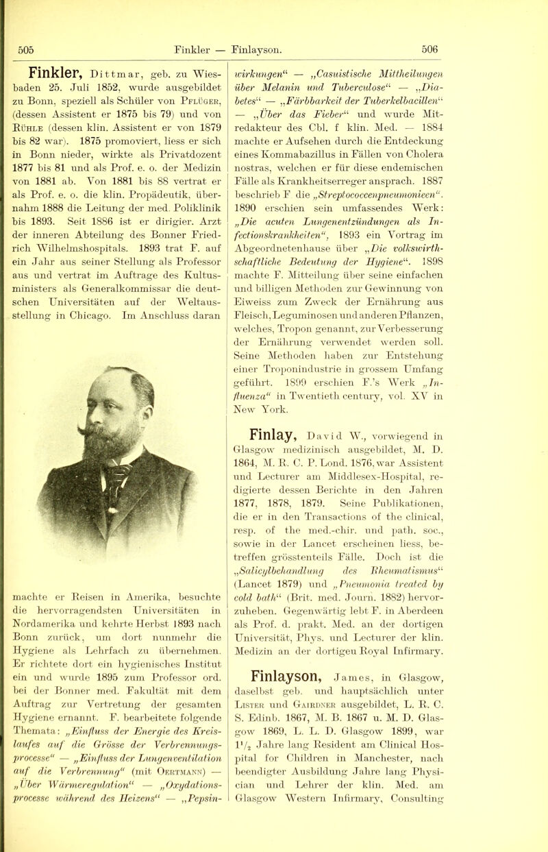 Finkler, Dittmar, geb. zu Wies- baden 25. Juli 1852, wurde ausgebildet zu Bonn, speziell als Scbiiler von Pflüger, (dessen Assistent er 1875 bis 79) und von Rühle (dessen klin. Assistent er von 1879 bis 82 war). 1875 promoviert, liess er sieb in Bonn nieder, wirkte als Privatdozent 1877 bis 81 und als Prof. e. o. der Medizin von 1881 ab. Von 1881 bis 88 vertrat er als Prof. e. o. die klin. Propädeutik, über- nahm 1888 die Leitung der med. Poliklinik bis 1893. Seit 1886 ist er dirigier. Arzt der inneren Abteilung des Bonner Fried- rich Wilhelm.shospitals. 1893 trat F. auf ein Jahr aus seiner Stellung als Professor aus und vertrat im Aufträge des Kultus- ministers als Gleneralkommissar die deut- schen Universitäten auf der Weltaus- stellung in Chicago. Im Anschluss daran machte er Reisen in Amerika, besuchte die hervorragendsten Universitäten in Nordamerika und kehrte Heihst 1893 nach Bonn zurück, um dort nunmehr die Hygiene als Lehrfach zu übernehmen. Ei- riclitete dort ein liygienisches Listitut ein und wimde 1895 zum Professor ord. bei der Bonner med. Fakultät mit dem Auftrag zur Vertretung der gesamten Hygiene ernannt. F. bearbeitete folgende Themata: „Einfhiss der Energie des Kreis- laufes auf die Grösse der Verhrennungs- processe“ — „Em/hiss der Lungenventilafion auf die Verbrennung (mit Oektmann) — „Uber Wärmeregulation“ — „Oxydafions- processe ivährend, des Heizens“ — „Pepsin- wirkungen“ — „Casuistische Mittheilungen über Melanin und Tubemdose“ — „Dia- betes“ — „Eärbbarkeit der Tuberkelbacillen“ — „Über das Eieber“ und wurde Mit- redakteur des Cbl. f klin. Med. — 1884 machte er Aufsehen durch die Entdeckung eines Kommabazillus in Fällen von Cholera nostras, welchen er für diese endemischen Fälle als Krankheitserreger ansprach. 1887 besclirieb F die „Streptococcenpneumonieen. 1890 erschien sein umfassendes Werk: „Die acuten Lungenentzündmigen als In- fectionskrankheiten, 1893 ein Vortrag im Abgeordnetenhause über „Die volksicirth- schaftliche Bedeutung der Hygiene“. 1898 machte F. Mitteilung ülier seine einfachen und billigen Methoden zur G-ewiniumg von Eiweiss zum Zweck der Ernährung aus Fleisch, Leguminosen und anderen Pflanzen, welches, Tropon genannt, zur Verbesserung der Ernährung verwendet werden soll. Seine Methoden haben zur Entstehung einer Tro])onindustrie in grossem Umfang geführt. 1899 erschien F.’s AVerk „In- fluenza“ in Twentieth Century, vol. XV in : New York. Finlay, David W., vorwiegend in Grlasgow medizinisch ausgebildet, M. D. 1864, M. R. C. P. Lond. 1876, war Assistent und Lecturer am Middlesex-Hospital, re- digierte dessen Berichte in den Jahren 1877, 1878, 1879. Seine Publikationen, die er in den Transactions of the clinical, resp. of the med.-chir. und path. soc., sowie in der Lancet erscheinen liess, be- treffen grösstenteils Fälle. Doch ist die „Salicylbehandlung des Rheumatismus“ (Lancet 1879) und „Fne^vmonia treated by cold bath“ (Brit. med. Journ. 1882) hervor- zuheben. Gegenwärtig lebt F. in Aljerdeeii als Prof. d. pra.kt. Med. an der dortigen Universität, Pliys. imd Lecturer der klin. Medizin an der dortigen Royal Infirmary. Finlayson, James, in Glasgow, daselbst geb. und hauptsächlich luiter Ltster und Gaieiiner ausgebildet, L. R.. C. S. Edinl). 1867, M. B. 1867 u. M. D. Glas- gow 1869, L. L. D. Glasgow 1899, war IV2 Jahre lang Resident am Clinical Hos- pital for Children in Manchester, nach beendigter Ausbildung Jalme lang Physi- cin.n und Lehrer der klin. Med. am Glasgow Western Infu-mary, Consulting