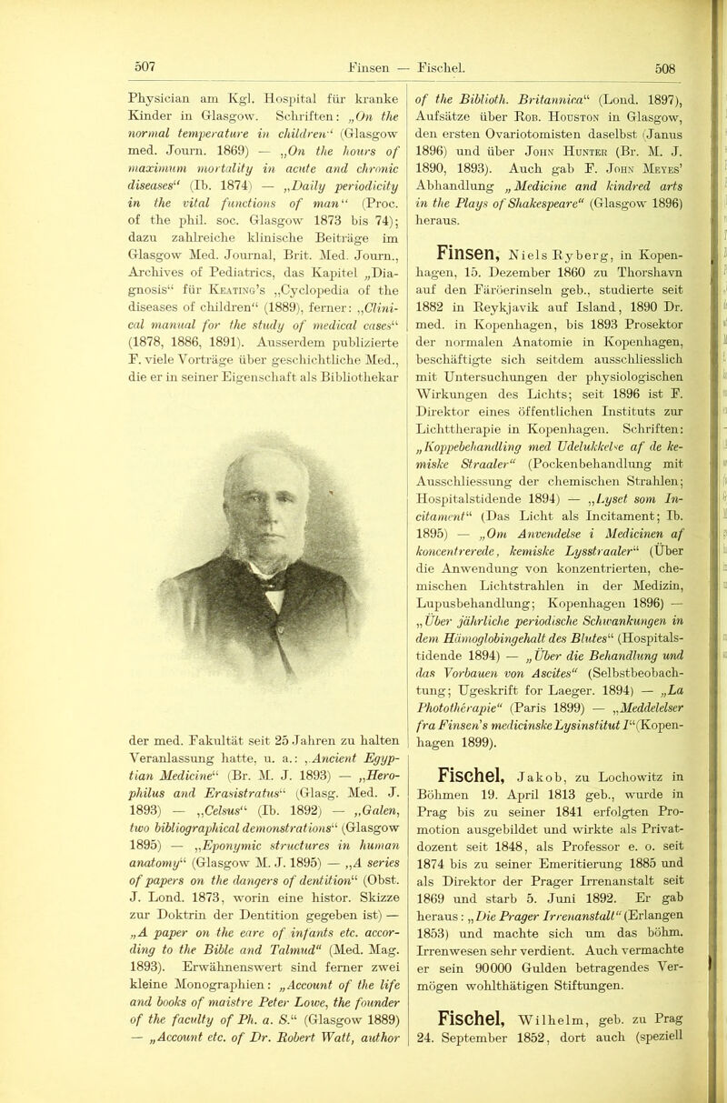 Physician am Kg]. Hospital fiü- kranke Kinder in Gllasgow. Schriften; „On the normal temperature in children'‘ (Glasgow med. Journ. 1869) — „On the hours of maximum mortalify in acute and chronic diseases^' (Ib. 1874) — „Daily periodicity in the vital functiotis of man“ (Proc. of the j^bik soc. Glasgow 1873 bis 74); dazu zahlreiche klinisclie Beitaäge im Glasgow Med. Journal, Brit. Med. Journ., Archives of Pediatrics, das Kapitel „Dia- gnosis“ für Keating’s „Cyclopedia of the diseases of cliildren“ (1889), ferner: „Clini- cal manunl for the study of medical cases“ (1878, 1886, 1891). Ausserdem publizierte ! P. viele Voi'träge über geschichtliche Med., j die er in seiner Eigenschaft als Bibliothekar der med. Fakultät seit 25 .Jahren zu halten Veranlassung hatte, rr. a.: „Ancient Eyyp- tian Medicine“ (Br. M. J. 1893) — „Hero- philus and Erasistratus“ (^Glasg. Med. J. 1893) — „Celsus“ (Ib. 1892; — „Galen, two hibliographicaldemonstrations“ (Glasgow 1895) — „Eponymic structures in human anatomy'-'- (Glasgow M. J. 1895) — „A series of papers on the dangers of dentition^^ (Obst. J. Lond. 1873, worin eine histor. Skizze zur Doktrin der Dentition gegeben ist) — „A paper on the eure of infants etc. accor- ding to the Bible and Talmud (Med. Mag. 1893). Erwähnenswert sind ferner zwei kleine Monographien: „Account of the life and books of maistre Peter Lowe, the founder of the faculty of Ph. a. S.“ (Glasgow 1889) — „Account etc. of Dr. Robert Watt, author of the Biblioth. Britannica'''- (Lond. 1897), Aufsätze über Bob. Houston in Glasgow, den ersten Ovariotomisten daselbst (Janus 1896) und über John Hunter (Br. M. J. 1890, 1893). Auch gab F. .John Metes’ Abhandlung „Medicine and kindred arts in the Plays of Shakespeare (Glasgow 1896) heraus. Finsen, Nieis Eyberg, in Kopen- hagen, 15. Dezember 1860 zu Thorshavn auf den Färöerinseln geb., studierte seit 1882 in Eeykjavik auf Island, 1890 Dr. med. in Kopenhagen, bis 1893 Prosektor der normalen Anatomie in Kopenhagen, beschäftigte sich seitdem ausschliesslich mit Untersuchrmgen der physiologischen Wirkrmgen des Lichts; seit 1896 ist F. Direktor eines öffentlichen Instituts zur Lichttherapie in Kopenhagen. Schriften: „Koppebehandiing med Vdelukkehe af de ke- miske Straaler“ (Pocken behandhmg mit Ausscliliessung der chemischen Strahlen; Hospitalstidende 1894) — „l^yset som In- citament (Das Licht als Incitament; Ib. 1895) — „Om Anvendelse i Medicinen af koncentrerede, kemiske Lysstraaler''' (Über die Anwendung von konzentrierten, che- mischen Lichtstrahlen in der Medizin, Lupusbehandlung; Kopenhagen 1896) — „ Uber jährliche periodische Schwankungen in dem Hämoglobingehalt des Blutes (Hospitals- tidende 1894) — „ Über die Behandlung und das Verbauen von Ascites (Selbstbeobach- tung; Ugeskrift for Laeger. 1894) — „La Phototherapie (Paris 1899) — „Meddelelser fra Einsen's medicinske Lysinstitut P^ (Kopen- hagen 1899). Fischei, Jakob, zu Lochowitz in Böhmen 19. April 1813 geb., wurde in Prag bis zu seiner 1841 erfolgten Pro- motion ausgebildet und wirkte als Privat- dozent seit 1848, als Professor e. o. seit 1874 bis zu seiner Emeritierung 1885 und als Direktor der Prager Irrenanstalt seit 1869 und starb 5. Juni 1892. Er gab heraus: „Die Prager Irrenanstalt(KAangen 1853) und machte sich um das böhm. Irrenwesen sehr verdient. Auch vermachte er sein 90000 Gulden betragendes Ver- mögen wohlthätigen Stiftungen. Fischei, WUhelm, geb. zu Prag 24. September 1852, dort auch (speziell