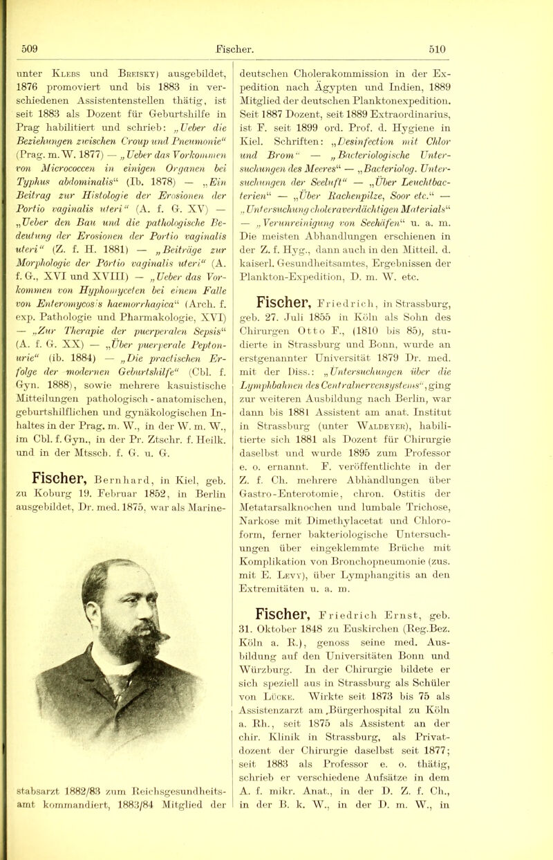 unter Klebs und Breisky) ausgebildet, 1876 promoviert und bis 1883 in ver- schiedenen Assistentenstellen thätig, ist seit 1883 als Dozent für G-eburtshilfe in Prag habilitiert und schrieb: „ TJeber die Beziehungen zwischen Croup und Pneumonie“ (Prag. m.W. 1877) — „ lieber das Vorkommen von Micrococcen in emigen Organen bei Typhus abdominalis'''' (Ib. 1878) — „Em Beitrag zur Histologie der Erosionen der Portio vaginalis uteri“ (A. f. G. XV) — „üeber den Bau und die pathologische Be- deutung der Erosionen der Portio vaginalis Uteri“ (Z. f. H. 1881) — „Beiträge zur Morphologie der Pöriio vaginalis uteri“ (A. f. G., XVI und XVIII) — „lieber das Vor- konunen von Hyphomycefen bei einem Falle von. Enteromycosis haemorrhagica'''' (Arch. f. exp. Pathologie und Pharmakologie, XVI) — „Zur Therapie der puerpercde^i Sepsis“ (A. f. G. XX) — „Uber puerjierale Pejdon- urie“ (ib. 1884) — „Die practischen Er- folge der modernen Geburtshilfe“ (Cbl. f. Gyn. 1888), sowie melu-ere k.asuistische Mitteilungen pathologisch - anatomischen, geburtshilflichen und gynäkologischen In- haltes in der Prag. m. W., in der W. m. W., im Cbl. f. Gyn., in der Pi-. Ztschr. f. Heilk. und in der Mtssch. f. G. u. G. Fischer, Be rnliard, i:i Kiel, geb. zu Koburg 19. Februar 1852, in Berlin ausgebildet, Dr. med. 1875, war als Marme- stabsarzt 1882/83 zum Beichsgesundheits- amt kommandiert, 1883/84 Mitglied der deutschen Cholerakonimission in der Ex- pedition nach Ägypten und Indien, 1889 Mitglied der deutschen Planktonexpedition. Seit 1887 Dozent, seit 1889 Extraordinarius, ist F. seit 1899 ord. Prof. d. Hygiene in Kiel. Schriften: „Desinfection mit Chlor und Brom — „ Bneteriologische Unter- suchungen des Meeres“ — „Bacteriolog. Unter- suchungen der Seeluft“ — „Uber Leuchtbac- terien“ — „Uber Bachenpilze, Soor etc.“ — „ Urdersuchung choleraverdächtigen Materials“ — „Verunreinigung von Seehäfen“ u. a. in. Die meisten Abhandlmigen erschienen in der Z. f. Hyg., dann auch in den MitteU. d. kaiserl. Gesundheitsamtes, Ergebnissen der Plankton-Expedition, D. m. W. etc. Fischer, f r i e d r i c h, in Strassburg, geb. 27. Juli 1855 in Köln als Sohn des Chirurgen Otto F., (1810 bis 85), stu- dierte in Strassburg und Bonn, wurde an erstgenannter Universität 1879 Dr. med. mit der Diss.: „Untersuchungen über die Lymphbahnen des Centralnervensystems“, ging zur weiteren Ausbildung nach Berlin, war dann bis 1881 Assistent am anat. Institut in Strassburg (unter Waldeyer), habili- tierte sich 1881 als Dozent für Chirurgie daselbst und wurde 1895 zum Professor e. o. ernannt. F. veröffentlichte in der Z. f. Ch. mehrere Abhandlungen über Gastro-Enterotomie, chron. Ostitis der Metatarsalknochen und lumbale Trichose, Narkose mit Dimethylacetat und Chloro- form, ferner bakteriologische Untersuch- ungen über eingeklemmte Brüche mit Komplikation von Bronchopneimionie (zus. mit E. Levy), über Lymphangitis an den Extremitäten u. a. m. Fischer, Friedrich Ernst, geb. 31. Oktober 1848 zu Euskirchen (Beg.Bez. Kühl a. B.), genoss seine med. Aus- bildung auf den Universitäten Bonn und Würzburg. In der Chirurgie bildete er sich speziell aus in Strassburg als Schüler von Lücke. Wirkte seit 1873 bis 75 als Assistenzarzt am .Bttrgerhospital zu Köln a. Bh., seit 1875 als Assistent an der chir. Klinik in Strassburg, als Privat- dozent der Chirurgie daselbst seit 1877; seit 1883 als Professor e. o. thätig, schrieb er verschiedene Aufsätze in dem A. f. mikr. Anat., in der D. Z. f. Ch., in der B. k. W., in der D. m. W., in