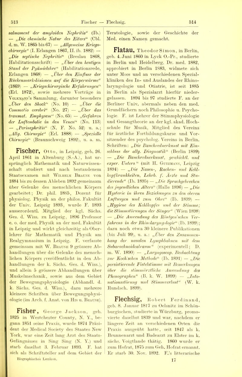 salnioment der amyloiden Nephritis“ (Ib.) — „Die chemische Natur des Eiters'''' (Cbl. d. m. W. 1865 bis 67) — „Allgemeine Kriegs- chintrgie“ (I. Erlangen 1867, II. ib. 1882) — „Die septische Nephritis“ (Breslau 1868, Habilitationsschrift) — „ Über den heutigen Stand der Pyämielelire“ (Habilitationsrede, Erlangen 1868) — „Uber den Ehifluss der Eüekenmarkslüsumen auf die Körperivärme“ (1869) — „Kriegschirurgische Erfahrungen“' (Erl. 1872), sowie mehrere Vorträge in Volkm.ann’s Sammlung, darunter besonders „Über den Shock“ (No. 10) — „Über die Commotio cerebri“ (No. 27) — „Über das traumat. Emjihysem“ (No. 65) — „Gefahren der Luftembolie in den Venen“ (No. 113) — „Permephritis''' (N. F. No. 52j ir. a.; „Allg. Chirurgie“ (Erl. 1888) — „Spezielle Chirurgie''^ (Braunschweig 1892), u. a. m. Fischer, Otto, in Leipzig, geh. 26. April 1861 in Altenburg (S.-A.'), hat ur- sprünglich Mathematik und Naturwissen- schaft studiert und nach bestandenem Staatsexamen mit Wimielm Braune von 1884 bis zu dessen Ableben 1892 gemeinsam über Gelenke des menschlichen Körpers gearbeitet; I)r. phil. 1885, Dozent für physiolog. Physik an der philos. Fakultät der Univ. Leipzig 1893, wurde F. 1893 ausserordentl. Mitglied der kgl. Sachs. Ges. d. Wiss. zu Leipzig, 1896 Professor e. o. der med. Physik an der med. Fakultät in Leipzig und wirkt gleichzeitig als < >ber- lehrer für Mathematik und Physik <ani Eealgymnasium in Leipzig. F. verfasste gemeinsam mit W. Braune 9 grössere Ab- handlungen über die Gelenke des mensch- lichen Körpers (veröffentlicht in den Ab- handlungen der k. Sachs. Ges. d. Wiss.), und allein 5 grössere Abhandlungen über Muskelmechanik, sowie aus dem Gebiet der Bewegungsphysiologie (Abhandl. d. k. Sachs. Ges. d. Wiss.), dazu melircre I kleinere Schriften über Bewegungspliysi- I ologie (im Arch. f. Anat. von IIi.s u. Braune), j Fisher, George .la.ckson, geh. 1825 in Westchester County, N. Y., be- gann 1851 seine Praxis, wui de 1874 Präsi- dent der Medical Society des Staates New York, war eine Zeit lang Arzt des Staats- Gefängnisses in Sing Sing (N. Y.) und starb daselbst 3. Februar 1893. F. bat sich als Schriftsteller auf dem Gebiet der riiopfraphisches T.exikon. Teratologie, sowüe der Geschichte der Med. einen Namen gemacht. FlätaU, Theodor Simon, in Berlin, geb. 4. .luni 1860 in Lyck O.-Pr., studierte in Berlin und Heidelberg, Dr. med. 1882, approbiert in Berlin 1883, widmete sich unter Moos und an verschiedenen Spezial- kliniken des In- und Auslandes der Bhino- laryngologie und Otiatrie, ist seit 1885 in Berlin als Spezialarzt hierfür nieder- gelassen. 1894 bis 97 studierte F. an der Berliner Llniv. abermals neben den med. Grrmdfächern noch Philosophie u. Psycho- logie, F. ist Lehrer der Stimmphysiologie und Gesangtheorie an der kgl. akad. Hoch- schule für Musik, Mitglied des Vereins für ärztliche Fortbildungskurse und Vor- sitzender des psycholog. Vereins in Berlin. Schriften: „Die Bauchrednerkunst mit Ein- schluss der allg. Diagnostik'-'' (Berlin 1899) — „Die Bauchrednerkunst., geschichfl. und exper. Unters “ (mit H. Gutzmann, Leipzig 1894) — „Die Nasen-, Bachen- und Kehl- kopfkrankheiten, Lelirb. f. Ärzte und Stu- dierende“ (Ib. 1895) — „Die Sprachgebrechen des jugendlichen Alters'-'' (Halle 1896) — „Die Hysterie in ihren Beziehungen zu den oberen Luftwegen und zum Ohre'-'- (Ib. 1899) — „Hygiene des Kehlkopfes und der Stimme; die Stimmstörungen der Sänger“ (Wien 1898) — „Die Anwendung des Röntgen'sehen Ver- fahrens in der Bhinolaryiigologie“ (Ib. 1899); dazu noch etwa 30 klemere Publikationen (bis Juli 99), u. a.: „Über den Zusammen- I hang der nasalen Lgnqdibahnen mit dem Subarachnoidealraum “ (experimentell; D. m. W. 1890) — „Laryngoscop. Beobachtung zur Koch'schcn Methode'-'' (Ib. 1891) — „Die persistierende Fistelstimme mit Bemerkungen über die stim.märztliche Anwendung des Phonographen“ (B. k. W. 1899) — „Into- nationsstörung und Stimmrerlust“ (W. k. llundsch. 1899). Flechsig, B.obert Ferdinand, geb. 8. .lanuar 1817 zu Oelsnitz im Schön- burgischen, studierte in Würzburg, promo- vierte daselbst 1839 und war, nachdem er längere Zeit an verschiedenen Orten die Praxis ausgeübt hatte, seit 1847 als k. Brunnenarzt und Badearzt zu Elster im k. sächs. Voigtla.iide thätig. 1860 wurde er zum lIoErat, 1875 zuni Geh. Ilofrat ernannt. Er starb 30. Nov. 18f)2. F.’s litterarische 17