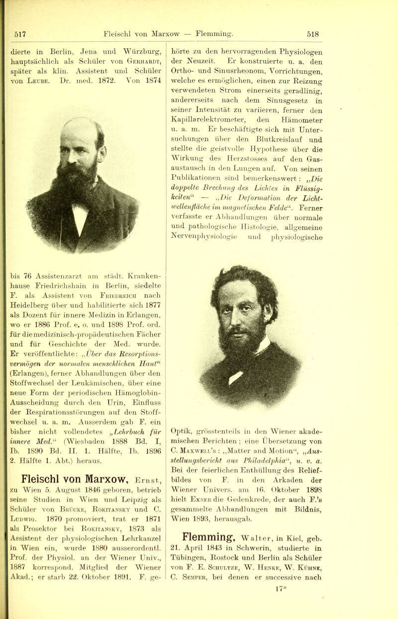 dierte in Berlin, Jena und Wiirzbm'g, hauptsäclilicli als Scliüler von Gerhardt, später als klin. Assistent nnd Schüler von Leübe. Dr. nied. 1872. Von 1874 bis 76 Assistenzarzt ani städt. Ivranken- hause rriedrichslinin in Berlin, siedelte B. als Assistent von Bhikdreich nach Heidelberg über und habilitierte sich 1877 als Dozent für innere Medizin in Erlangen, wo er 1886 Prof. e. o. und 1898 Prof. ord. für diemedizinisch-2)roiiiideutischen Fächer und für Geschichte der Med. wurde. Er veröffentlichte: ^.Vher das Resorptions- vermögen der noriiuden meytschlichen Haut' (Erlangen), ferner Abhandlungen über den Stoffwechsel der Leukämischen, über eine neue Form der j)eriodischen Hämoglobin- Ausscheidung durch den Urin, Einfluss der Respirationsstörungen auf den Stoff- wechsel u. a. m. Ausserdem gab F. ein bisher nicht vollendetes „Lehrbuch für innere Med. (Wiesbaden 1888 Bd. I, Ib. 1890 Bd. II. 1. Hälfte, Ih. 1896 2. Hälfte 1. Abt.) heraus. Fleischl von Marxow, Ernst, zu Wien 5. August 1846 geboren, betrieb seine Studien in Wien und Leipzig als Schüler von Brücke, Rokitansky und C. Ludwig. 1870 j)romoviert, trat er 1871 als Prosektor bei Rokitansky, 187.3 als Assistent der physiologischen Lehrkanzel in Wien ein, wurde 1880 ausserordentl. Prof, der Physiol. an der Wiener Univ., 1887 korresjiond. Mitglied der Wiener Akad.; erstarb 22. Oktober 1891. F. ge- hörte zu den hervorragenden Physiologen der Neuzeit. Er konstruierte u. a. den Ortho- und Sinusrheonom, Vorrichtungen, welche es ermöglichen, einen zur Reizung verwendeten Strom einerseits geradlinig, andererseits nach dem Sinu.sgesetz in seiner Intensität zu variieren, ferner den Kapillarelektrometer, den Hämometer u. a. m. Er beschäftigte sich mit Unter- STTchungen über den Blutkreislauf und stellte die geistvolle Hypothese über die Wirkung des Ilerzstosses auf den Gas- austausch in den Lungen auf. Von seinen Publikationen sind bemerkenswert: „Die doppelte Brechung des Lichtes in Flüssig- keiten — .,I>ie Deformation der Licht- wellenfläche im magnetischen Felde. Ferner verfasste er Abhandlungen über normale und jiathologische Histologie, allgemeine Nervenphysiologie und physiologische Optik, grösstenteils in den Wiener akade- mischen Berichten ; eine Übersetzung von C. Maxwei.i.’s : ,,Matter and Motion“, „Aus- stellungsbericht aus Philadelphia, u. v. a. Bei der feierlichen Enthüllung des Relief- bildes von F. in den Arkaden der Wiener Univors. am 16. Oktober 1898 hielt Exner die Gedenkrede, der auch F.’s gesammelte Abhandlungen mit Bildnis, Wien 1893, herausgab. Flemming, Walter, in Kiel, geh. 21. April 1843 in Schwerin, studierte in Tübingen, Rostock und Berlin als Schüler von F. E. ScHULTZE, W. Henke, W. Kühne, C. Semper, bei denen er successive nach