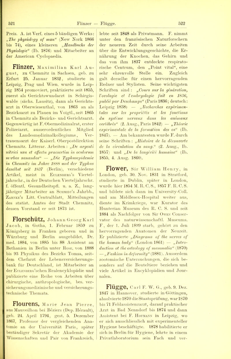 Preis. A. ist Verf. eines 5 bändigen Werks: „The physiohgy of man“ (New Nork 1866 bis 74), eines kleineren „Handbuchs der Physiologie“ (Ib. 1876) und Mitarbeiter an der American Cyclopaedia. Flinzer, Maximilian Karl Au- gust, zu Chemnitz in Sachsen, geh. zu Erfurt 25. Januar 1862, studierte in Leipzig, Prag und Wien, wru'de in Leip- zig 1854 promoviert, praktizierte seit 1855, zuerst als Gerichtswundarzt in Schirgis- walde (sächs. Lausitz), dann als Gerichts- arzt in Oberwiesenthal, von 1863 an als Bezirksarzt zu Plauen irn Voigth, seit 1865 in Chemnitz als Bezirks- und Gerichtsarzt. Gegenwärtig ist F. Obermedizinalrat, erster Polizeiarzt, ausserordentliches Mitglied des Landesmedizinalkollegiums, Ver- trauensarzt der Kaiserl. Oherpostdirektion Chemnitz. Litterar. Arbeiten : „De argenti uitrici usu et effecfu praesertim in oculorum niorbos sanandos^'' — „Die Typimsepidemie in Chemnitz im Jahre 1888 und der Typhus daselbst seit 1837 (Berlinj, verschiedene Artikel, meist in Euleniierg’s Viertel- jahrschr., in der Deutschen Vierteljahrschr. f. öffentl. Gesundheitsptl. u. a. Z., lang- jälrriger Mitarbeiter an Schmidt’s Jalu'bb., Z.\rnke’s Litt. Centralblatt, Mitteilungen des Statist. Amtes der Stadt Chemnitz, dessen Vorstand er seit 1873 ist. Florschütz, Johann Georg Karl Jacob, in Gotha, 1. Februar 1859 zu Königsberg in Franken geboren und in Würzburg und Berlin ausgebildet, Dr. med. 1884, von 1885 bis 88 Assistent an Bethanien in Berlin unter Bose, von 1888 bis 93 Physikus des Bezirks Tomsa, seit- dem Chefarzt der Lebensversicherungs- bank für Deutschland, ist Mitarbeiter an der LuLENiiKRu’schen Eealencyklopädie und publizierte eine Beihe von Ai-beiten über chirurgische, anthropologische, bes. ver- sicherungsmedizinischc und versicherungs- technische 1’liemata. Flourens, Marie Jean Pierre, aus Mauveilhon bei Beziers (De^). Herault), geb. 24. April 1794, gest. 5. Dezember 1867, Professor der vergleichenden Ana- tomie an der Universität Paris, später beständiger Seknü.är der Akademie der Wissenschaften und Pair von Frankreich, lebte seit 1848 als Privatmann. F. nimmt unter den französischen Naturforschern der neueren Zeit durch seine Arbeiten über die Entwicklungsgeschichte, die Er- nährimg der Knochen, das Gehirn und das von ihm 1837 entdeckte respirato- rische Centrum, den „Point vital“, eine sehr ehrenvolle Stelle ein. Zugleich galt derselbe für einen hervorragenden Bedner und Stylisten. Seine wichtigsten Schriften sind : „Cours sur la generation, l'ovologie et l'embryologie fait en 1836, pmbliepar Deschamps“ (Paris 1836; deutsch: Leipzig 1838) — „llecherches experimen- I tcdes sur les propricfes et les fonctions I du systhne rierveux dans les animaux vertebres“ (2. Ausg., Paris 1842) — „ Theorie experimentale de la formation des os“ (Ib. 1847). — Am bekanntesten wurde F. diu’ch seine Schriften: „Ilistoire de la dccouvcrte de la circulation du sang.“ (2. Ausg., Ih. 1857) und „De la longevite humaine“ (Ib. 1855, 4. Ausg. 1860). Flower, Sir wniiam Henry, in London, geb. 30. Nov. 1831 in Stratfoi'd, studierte in Dublin, später in London, wurde hier 1854 M. R. C. S., 1857 F. B. C. S. und bildete sich dann im University-Coll. und am Middlesex-Hospital weiter aus, diente im Krimkriege, war Kurator des liunterian Museum des B. C. S. und seit 1884 als Nachfolger von Sir Owen Conser- vator des naturwissenschaftl. jMuseums. F, der 1. ,Tuli 1899 starb, gehört zu den hervorragenden Anatomen der Neuzeit. Er publizierte „Diagrams of the nerves of the human body“ (London 1861) — „Intro- duction ot the osteology of mammalia“ (1870) — „Fashion in deformity“ {1881). .\usserdem zootomisclie Untersuchungen, die sich be- sonders auf die Beuteltiere beziehen und viele Artikel in Lneyklopädien und -Jour- nalen. Flügge, Carl F. W. G., geb. 9. Dez. 1847 in Hannover, studierte in Göttingen, absolvierte 1870 die Staats2)i-üfung, war 1870 bis 71 Feldassistenzarzt, darauf praktischer Arzt in Had Nenndorf bis 1874 und dann Assistent bei F. Hofmann in Leipzig, wo er sich ausschliesslich mit experimenteller Hygiene beschäftigte. 1878 habilitierte er sich in Berlin für Hygiene, lehrte in einem Privatlahf)ratoi-ium sein Fach, und ver-