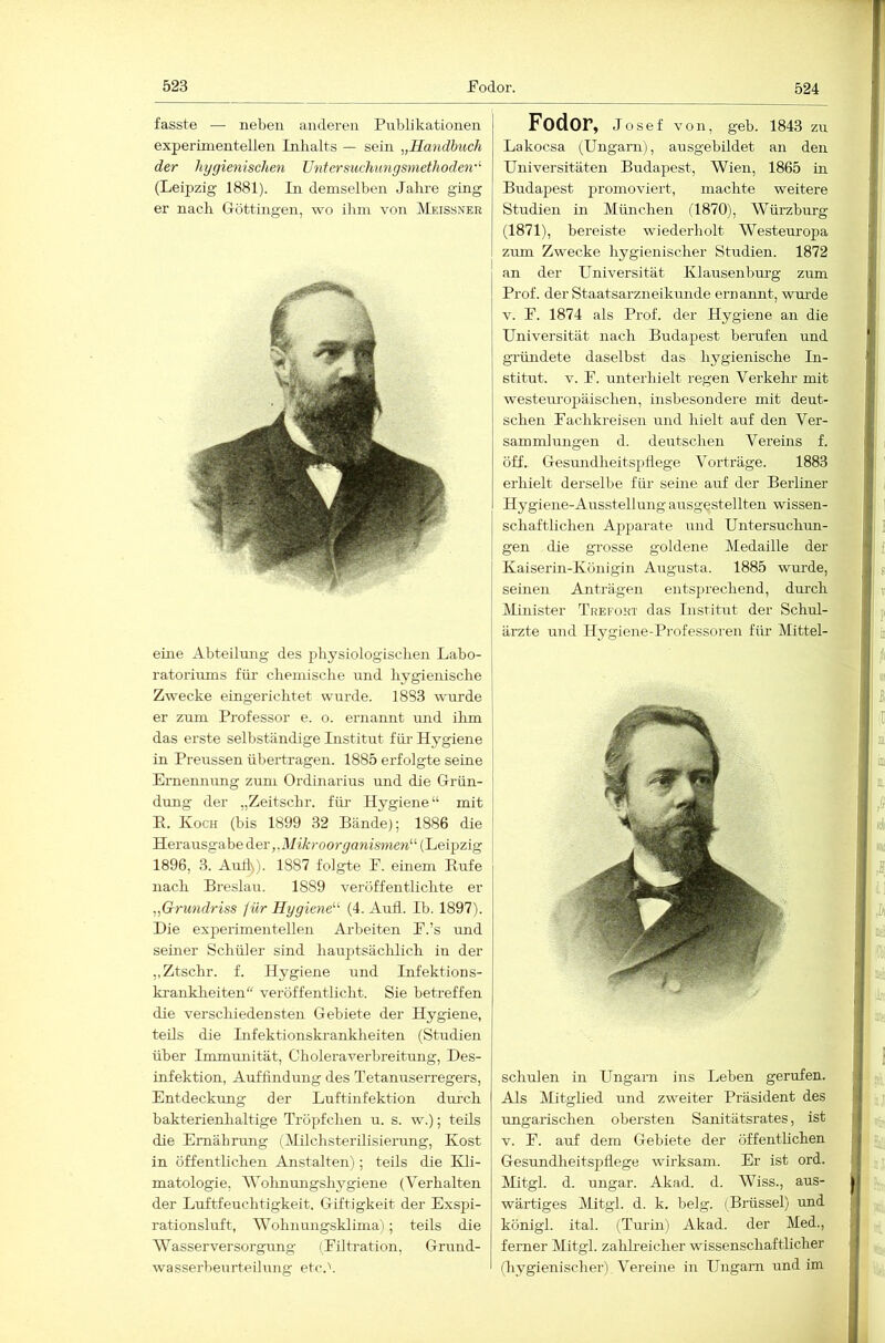 fasste — neben anderen Publikationen experimentellen Inhalts — sein „Handbuch der hygienischen Untersuchungsmethoden-'- (Leipzig 1881). In demselben Jahre ging er nach G-öttingen, wo ihm von Meissner eine Abteilmig des physiologischen Labo- ratoriums für chemische und hygienische Zwecke eingerichtet wurde. 1883 wurde er zum Professor e. o. ernannt und ihm das erste selbständige Institut für Hygiene in Preussen übertragen. 1885 erfolgte seine Eimennimg zum Ordinarius und die Grün- dung der „Zeitschr. für Hygiene“ mit E. Koch (bis 1899 32 Bände); 1886 die Herausgabe diev „Mikroorganismen'-'- (Leipzig 1896, 3. Auti>). 1887 folgte P. einem Eufe nach Breslau. 1889 veröffentlichte er „Grundriss ^ür Hygiene'-'- (4. Aull. Ib. 1897). Die experimentellen Ai-beiten P.’s und seiner Schüler sind hauptsäclüich in der „Ztschr. f. Hygiene und Infektions- kranklieiten“ veröffentlicht. Sie betreffen die verschiedensten Gebiete der Hygiene, teils die Infektionski-ankheiten (Studien über Immunität, Cholera Verbreitung, Des- infektion, Auffindimg des Tetanuserregers, Entdeckung der Luftinfektion dm’cli bakterienhaltige Tröpfchen u. s. w.); teils die Ernährung (Tlilchsterilisierung, Kost in öffentlichen Anstalten); teils die Kli- matologie, AVohnungshygiene (A^erhalten der Luftfeuchtigkeit. Giftigkeit der Exspi- rationsluft, AA’^ohnungsklima); teils die AAMssei-versorgung (Eiltration, Grund- wasserbeurteilung etc.V Fodor, Josef von, geh. 1843 zu Lakocsa (Ungarn), ausgebildet an den Universitäten Budapest, AVien, 1865 in Budapest promoviert, machte weitere Studien in München (1870), AVürzburg (1871), bereiste wiederholt AVesteuropa zum Zwecke hygienischer Studien. 1872 an der Universität Klausenbm'g zum Prof, der Staatsarzneikmide ernannt, wm-de V. E. 1874 als Prof, der Hygiene an die Universität nach Budapest berufen und gründete daselbst das hygienische In- stitut. V. E. unterhielt regen Verkehr mit westeuropäischen, insbesondere mit deut- schen Eachkreisen und hielt auf den Ver- sammlungen d. deutschen Vereins f. öff. Gesundheitsphege Vorträge. 1883 erhielt derselbe für seine auf der Berliner Hygiene-Ausstellung ausgestellten wissen- schaftlichen Apparate und Untersuchun- gen die grosse goldene Medaille der Kaiserin-Königin Augusta. 1885 wm-de, seinen Anträgen entsprechend, durch Minister Trefoht das Institut der Schul- ärzte und Hygiene-Professoren für Mittel- schulen in Ungarn ins Leben gerufen. Als Mitglied und zweiter Präsident des ungarischen obersten Sanitätsrates, ist V. E. auf dem Gebiete der öffenthchen Gesundheitspflege wirksam. Er ist ord. Mitgl. d. tingar. Akad. d. AViss., aus- wärtiges Mitgl. d. k. belg. (Brüssel) und königl. ital. (Turin) Akad. der Med., ferner Alitgl. zahh-eicher wissenschaftlicher (hygienischer) A^ereine in Ungarn und im