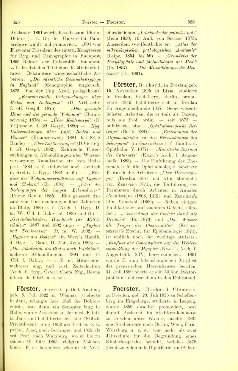 Auslande. 1891 wurde derselbe zum Eimen- Doktor (L. L. D.) der Universität Cam- bridgeerwählt und promoviert. 1894 war F. zweiter Präsident des intern. Kongresses für Hyg. und Demographie in Budapest, 1895 Kcktor der Universität Birdapest. V. F. besitzt den Titel eines k. Ministerial- rates. Bekaimtere wissenschaftliche Ar- beiten : „ Die öffentliche Gesundheitspflege in England“ (Monograjdrie, migarisch. 187.3. Von der Ung. Akad. jn-eisgekrönt) — „Experimentelle Untersuchungen über Boden und Bodengase“ (D. Vrtljsschr. f. öff. Gespli. 1875) — „Das gesunde Haus und die gesunde Wohnung“ (Braun- schweig 1878) — „ Über Kohlenoxyd“ (D. Vtljhrschr. f. öff. GespÜ. 1880) — „T/yy. Untersuchungen über Duft, Boden mul Wasser“ (Braunschweig 1881 bis 82, 2 Bände) — „Über Lufthcizimgen“ (DNiorteli. f. öff. Gesjdi. 1882). Zahlreiche Unter- suchungen u. Abhandlungen über Wasser- versorgung, Kanalisation etc. von Buda- pest, 1882 u. f. (teilweise auch deutsch in Archiv f. Hyg. 1882 u. 11.) — „Ein- fluss der Wohnungsverhältnisse auf Typhus und Cholera“ (Ib. 1884) — „ Über die Bedingu7igen der langen Lebensdauer“ (Ungar. Eevue, 1885). Eine grössere An- zahl von Untersuchungen ül>er Bakterien im Blute, 1885 u. f. (Arch. f. Hyg., D. m. W., Cbl. f. Bakteriol. 1885 mul ff.) — „Gesundheitslehre, Handbuch für Mittel- schulen“ (1887 und 1892 ung.) — „Typhus und Trinkwasser“ (D. m. W. 1892) — „Hygiene des Bodens“ (in Weyl’s llandb. d. Hyg., 1. Band, 11. Abt., .Tena 1893) — „Die Alkalicität des Blutes nach Infektion“, \ mehrere Abhandlungen, 1894 und ff. (Cbl. f. Bakt.). — v. F. ist Mitarljeiter mehrerer ung. und ausl. Zeitschriften (Arch. f. Hyg., Osten-. Ghem. Ztg., Revue intern, de falsif. u. s. w.). Förster, August, 2)athol. Anatom, geh. 8. Juli 1822 in Weimar, studierte in .Tena, erlangte hier 1845 die Doktor- würde, war dann ein Semester lang in Halle, wurde Assistent an der med. Klinik in .Tena und liabilitierte sich liier 1849 als Privatdozent, ging 1852 als Prof. e. o. d. jiathol. Anat. nach Göttingen und 1852 als ord. Prof, nach Würzburg, wo er bis zu seinem 10. März 1865 erfolgten Ableben blieb. F. ist besonders bekannt als Verf. eines beliebten „Lehrbuchs der pathol. Anat.“ (Jena 1850, 10. AuÜ. von Siebert 1875). Ausserdem veröffentlichte er: „Atlas der mikroskopischen pathologischen Anatomie“ (Leipz. 1854 bis 59) — „Grundriss der Encyklopädie und Methodologie der Med.“ (Ib. 1857) — ,:Die Missbildungen des Men- schen“ (Th. 1861). Förster, Richard, in Breslau, geh. 15. November 1825 in Lissa, studierte in Breslau, Heidelberg, Berlin, promo- vierte 1849, habilitierte sich in Breslau für Augenheilkunde 1857. Seine wesent- lichsten Arbeiten, die er teils als Dozent, teils als Prof, ordin. — seit 1873 — publizierte, sind; „Oyhthalmologische Bei- träge“ (Berlin 1862) •— „Beziehungen der Allgemeinleiden zu den Erkrankungen des Sehorgans“ (in Gräfe-Saemisch’ Handb. d. Ojdithalm. V, 1877) — „Künstliche Beifüng des Cataracts“ (Knapp’s Arch. f. Augen- heilk. 1883). — Die Einführung des Pho- tometers in die Ophthalmologie bewirkte F. durch die Arlieiten: „Uber Hermeralo- jne“ (Breslau 1857 und Ivlin. Monatsbl. von Zehender 1871), die Einführung des Perimeters durch Arbeiten in Annales d’oculisti(|ue (1868, LIX) und Zehender’s klin. Monatsbl. (1869). — Neben einigen Publikationen auf anderem Gebiete, näm- lich ; ,, Verbreitung der Cholera durch die Brunnen“ (Ib. 1873) und „Das Wasser als Träger des Cholerayiftes“ (Küchen- meister’s Ztschr. für Ejiidemiologie 1874), ist endlich noch der wichtige Aufsatz: „Einfluss der Concavyläser auf die Weiter- entwicklung der Myop>ie“ (Ivnapi'’s Arch. f. Augenheilk. XIV) hervorzuheben. 1894 wurde F. zum lebenslänglichen Mitglied des ])reussischen Herrenhauses lierufen, 31. Juli 1899 feierte er sein 50jähr. Doktor- jubiläuni und trat dann in den Ruhestand. Foerster, Richard Clemens, zu Dresden, geh. 29. .Tuli 1835 zu Schellen- berg im Erzgebirge, studierte in Leipzig, wurde 1859 dasei list ^iromoviert, war darauf Assistent im Stadtkrankenhause zu Dresden, unter W^ai.ter, machte 1861 eine Studienreise nach Berlin, AVien, Paris, AVürzburg u. s. w., war mein- als zwei .Tahrzehnte für die Begründung eines Tvinderhos2iitales beinülit, welches 1878 (der dazu gehörende Hijibtherie- undSchar-