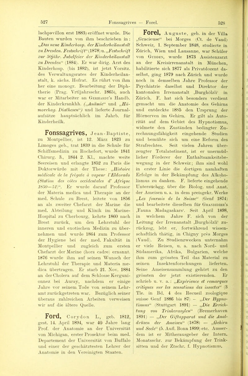 528 laclipa\'illon erst 1883) eröffnet wurde. Die Bauten wiu-den von ihm beschrieben in: ,,Das neue Kinderliosp. der Kinderheilanstalt zu Dresden. Festschrift'-'’ (1878) u. „Festschrift zur öOjähr. Jubelfeier der Kinderheilanstalt zu Dresden (1884). Er war dirig. Arzt des Kinderliosp. (bis 1882), ist jetzt Vorsitz, des Verwaltungsrates der Kinderheilan- stalt, k. sächs. Hofrat. Es rührt von ihm her eine monogr. Bearbeitung der Diph- therie (Prag. Vrtljahrsschr. 1865), auch war er Mitarbeiter an Gerhardt’s Handb. der Kinderkranklili. („Anämie'-'- imd „Kä- morrhag. Diathesen'-'-) und lieferte Jom-nal- aufsätze hauptsächlich im Jahrb. für Kinderheilk. Fonssagrives, J ean-Baptiste, zu Montpellier, ist 12. März 1823 zu Limoges geb., trat 1839 in die Schule für Schiffsmedizin zu Bochefort, wurde 1841 Chü'urg. 3., 1844 2. Kl., machte weite Seereisen nnd erlangte 1852 zu Paris die Doktorwüi-de mit der These: „Histoire medicale de la fregate ü vapeur VEldorado (Station des cöfes occidentales d’ Afrique 1850—51). Er wurde darauf Professor der Materia medica nnd Therapie an der med. Schule zu Brest, leitete von 1856 an als zweiter Chefarzt der Marine die med. Abteilung und Klinik im Marine- Hospital zu Cherbourg, kehrte 1860 nach Brest zurück, um den Lehrstirhl der inneren und exotischen Medizin zu über- nehmen und wm'de 1864 zum Professor der Hygiene bei der med. Fakultät in Montpellier rmd zugleich zum ersten Chefarzt der Marine (hors cadre'i ernannt. 1876 wiu’de ihm auf seinen Wunsch der Lehrstuhl der Therapie und Materia me- dica übertragen. Er starb 21. Kov. 1884 an der Cholera auf dem Schlosse Kerguni- onnez bei Auray, nachdem er einige Jahre vor seinem. Tode von seinem Lehr- amt zurückgetreten war. Bezüglich seiner überaus zahlreichen Arbeiten verweisen wir auf die ältere Quelle. Ford, Corydon L., geb. 1812, gest. 14. Ajnil 1894, war 40 Jalire lang Prof, der Anatomie an der Universität von Michigan, erster Prosektor beim med. Departement der Universität von Buffalo und einer der geschätztesten Lehrer der Anatomie in den Vereinigten Staaten. Forel, A uguste, geb. in der ViUa „Gracieuse“ bei Morges (Ct. de Vaud) Schweiz, 1. September 1848, studierte in Zürich, Wien und Lausanne, war Schüler von Güdden, wurde 1873 Assistenzarzt an der KreisuTenanstalt in München, habilitierte sich 1877 als Privatdozent da- selbst, ging 1879 nach Zürich und wurde noch in demselben Jahre Professor der Psychiatrie daselbst und Direktor der kantonalen Irrenanstalt ,Burghölzli‘ in Zürich. F. hat sich besonders verdient gemacht um die Anatomie des Gehirns und entdeckte 1885 den Ursprung der Hurnerven im Gehirn. Er gilt als Auto- rität auf dem Gebiet des Hypnotismus, widmete den Zuständen bedingter Zu- rechnungsfähigkeit eingehende Studien und bemühte sich lun eine Reform des Strafrechtes. Seit vielen Jahren über- zeugter Totalabstinent, ist er unermüd- licher Förderer der Enthaltsamkeitsbe- wegung in der Schweiz; ihm sind wohl in erster Linie die dortigen namhaften Erfolge in der Bekämpfung des Alkoho- lismus zu danken. F. lieferte eingehende Untersuchgg. über die Biolog. und Anat. der Ameisen u. a. in dem preisgekr. Werke „Les fourmis de la Suisse (Genf 1874) und bearbeitete dieselben für Grandidier’s ,Fauna Madagaskars‘. Seit April 1898, in welchem Jahre F. sich von der Leitung der Hrenanstalt ,Bm'ghölzli‘ zu- rückzog, lebt er, fortwährend wissen- schaftlich thätig, in Chigny pres Morges (Vaud). Zu Studienzwecken unternahm er viele Reisen, u. a. nach Kord- und Südamerika, Afrika, Bulgarien, welche üim zum grössten Teil das Material zu seinen Insektenforsclnmgen lieferten. Seine Ameisensammlung gehört zu den grössten der jetzt existierenden. Er schrieb u. v. a.: „Experience et remarques critiques sur les sensations des insectes (3 Tie. in Bd. 4 des Recueil zoologique suisse Genf 1886 bis 87) - „Der Hypno- tismus'-'’ (Stuttgart 1891) — „Die Errich- tung von Trinker asxjlen'-'- (Bremerhaven 1891) — „Der Giftapparat und die Anal- drüsen der Ameisen'-'- (1878) — „Gehirn und Seele'-'- (5. Aufl. Bonn 1899) etc. Ausser- dem ist er Mitherausgeber der Intern. Monatssclu’. zur Bekämpfung der Triiik- sitten und der Ztschr. f. Hypnotismus.