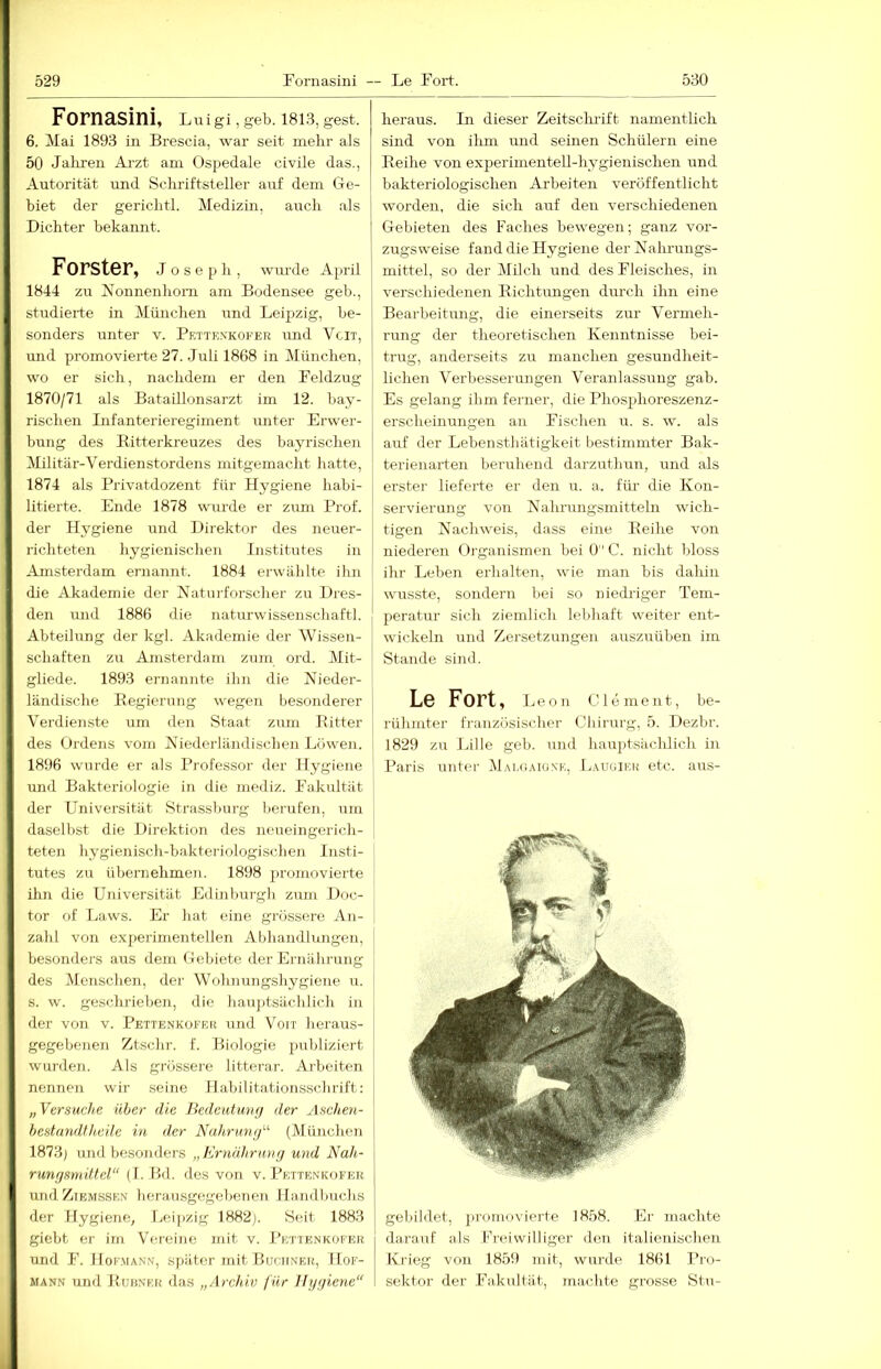 Fornasini, Luigi, geb. 1813, gest. 6. Mai 1893 in Brescia, war seit mehr als 50 Jalireii Arzt am Ospedale civile das., Autorität und Schriftsteller auf dem Ge- biet der gerichtl. Medizin, auch als Dichter bekannt. Förster, jose p h , wm'de April 1844 zu Nonnenhorn am Bodensee geb., studierte in München und Leipzig, be- sonders unter v. Petten’kofer und Vcit, und promovierte 27. Juli 1868 in München, wo er sich, nachdem er den Feldzug 1870/71 als Bataillonsarzt im 12. bay- rischen Infanterieregiment unter Erwer- hung des Bitterkreuzes des bayrischen Militär-Verdienstordens mitgemacht hatte, 1874 als Privatdozent für Hygiene hahi- litierte. Ende 1878 wurde er ziun Prof, der Hygiene und Direktor des neuer- richteten hygienischen Institutes in Amsterdam ernannt. 1884 erwählte ihn die Akademie der Naturforscher zu Dres- [ den mid 1886 die naturwissenschaftl. Abteilung der kgl. Akademie der Wissen- schaften zu Amsterdam zum ord. Mit- gliede. 1893 ernannte ihn die Nieder- ländische Eegierung wegen besonderer Verdienste um den Staat zum Bitter des Ordens vom Niederländischen Löwen. 1896 wurde er als Professor der Hygiene und Bakteriologie in die mediz. Fakultät der Universität Strassburg Ijerufen, um daselbst die Direktion des neueingerich- teten hygienisch-bakteriologischen Insti- tutes zu übernehmeji. 1898 promovierte ihn die Universität Edinburgh zum Doc- tor of Laws. Er hat eine grössere An- zahl von experimentellen Abhandlungen, besonders aus dem Gebiete der Ernährung des Menschen, der \Vohnungshygiene u. s. w. geschrieben, die haujitsächlich in der von v. Pettenkofer und Vorr heraus- gegebenen Ztschr. f. Biologie publiziert wunlen. Als grössei-e litterai-. Arbeiten nennen wir seine Habilitationsschrift; „Versuche über die Bedeutuvg der Aschen- hestandtheile in der Nnhruvj/'' (München 1873) und besomUu'S „ Ernährn»(/ und Nah- rungsmittel“ (I. Hd. des von v. I’ettenkofer und ZiEMSSEN herausgegebenen Handbuchs der Hygiene, Leipzig 1882). Seit 1883 giebt er im Vereine mit v. Pettenkofer und F. Hof-Mann, später mit Buchxer, Mof- MANN und Buünk.k das „Archiv für Hygiene“ heraus. In dieser Zeitsclu-ift namentlich sind von ihm und seinen Schülern eine Beihe von experimentell-hygienischen und bakteriologischen Arbeiten veröffentlicht worden, die sich auf den verschiedenen Gebieten des Faches bewegen; ganz vor- zugsweise fand die Hygiene der Nalu'ungs- mittel, so der Milch und des Fleisches, in verschiedenen Bichtungen durch ihn eine Bearbeitung, die einerseits zur Vermeh- rung der theoretischen Kenntnisse bei- trug, anderseits zu manchen gesundheit- lichen Verbesserungen Veranlassung gab. Es gelang ihm ferner, die Phosphoreszenz- erscheinungen an Fischen u. s. w. als auf der Lebensthätigkeit bestimmter Bak- terienarten beruhend darzuthun, und als ei’ster lieferte er den u. a. für die Kon- servierung von Nahrungsmitteln wich- I tigen Nachweis, dass eine Beihe von I niederen Oi-ganismen bei Ü C. nicht bloss ihr Lehen erhalten, wie man bis dahin wusste, sondern bei so niedriger Tem- peratur sich ziemlich lebhaft weiter ent- wickeln und Zersetzungen auszuüben im Stande sind. Le Fort, Leon Clement, be- rühmter französischer Chirurg, 5. Dezbr. 1829 zu lalle geb. i^nd hauptsiichlich in Paris untei- Mai,(;aiü.\-e, Ijaugieu etc. aus- gebildet, promovierte 1858. Er machte darauf als Freiwilliger den italienischen Ki'ieg von 1859 mit, wurde 1861 Pro- sektor der Fakiiltiit, machte grosse Stu-