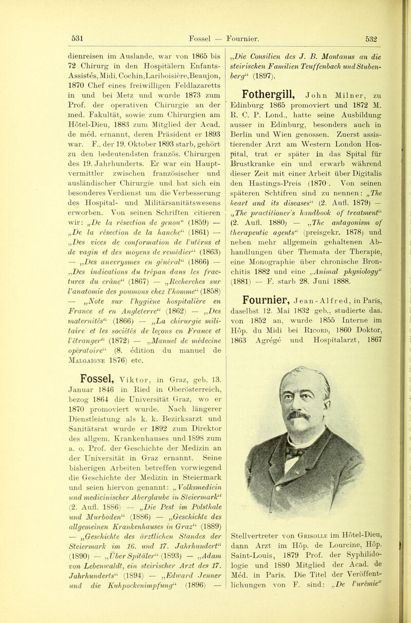 dienreisen im Auslande, war von 1865 bis 72 Cliirurg in den Hospitälern Enfants- Assistes, Midi, Cocliin,Lariboisiere,Beaujon, 1870 Chef eines freiwilligen Feldlazaretts in und bei Metz und wurde 1873 zum Prof, der operativen Chirurgie an der med. Fakultät, sowie zum Chirurgien am Hotel-Dieu, 1883 zuzn Mitglied der Acad. de med. ernannt, deren Präsident er 1893 war. F., der 19. Oktober 1893 starb, gehört zu den bedeutendsten französ. Chirurgen des 19. Jahrhunderts. Er war ein Haupt- vermittler zwischen französischer und ausländischer Chirurgie rznd hat sich ein hesonderes Verdienst izm die Verbesserung des Hospital- und Militärsanitätswesens erworben, ^’on seinen Schriftezi eitleren wir: „De la resection de gtnou“ (1859) — „De la 7-esection de la ltanche‘^ (1861) — „Des vices de conformation de l'utcrus et de vagin et des mogens de remedier'’ (1863) — „Des a')ievrysmes en gtncraD (1866) — „Des indications du trepan dans les frac- tures du eräne“ (1867) — „liecherches sur l’anatomie des pomnons cliez Vlionime^^ (1858) — „Note sur riiygiene hospitaliere en France et en Angleterre“ (1862) — „Des niaternites‘^ (1866) — „La Chirurgie mili- taire et les societes de legons en France et VetrangeN'- (1872) — „Manuel de medecine operatoire^^ (8. edition du manuel de IVIalgaigne 1876) etc. Fossel, vikto r, in Graz, geb. 13. Januar 1846 in Hied in Oberösterreich, bezog 1864 die Universität Graz, wo er 1870 promoviert wimde. Nach längerer Hienstleistizng als k. k. Bezü-ksarzt und Sanitätsrat wurde er 1892 zum Direktor des allgem. Krankenhauses und 1898 zum a. o. Prof, der Geschichte der Medizm an der Universität in Graz ernannt. Seine bisherigen Arbeiten betreffen vorwiegend die Geschichte der Medizin in Steiermark rmd seien hiervon genannt: „ Volksniedicin und medieinischer Aberglaube ht SteiermarL‘ (2. Aufl. 1886) — „Die Pest im Polsthale und Murboden^'’ (1886) — „Geschichte des allgemeinen Krankenhauses in Graz“' (1889) — „Geschichte des ärztlichen Standes der Steiermark im 16. und 17. Jahrhundert“ (1890) — „Über Sjntäler“ (I8d3) — „Adam von Lebenwaldt, ein steirischer Arzt des 17. Jahrhunderts“ (1894) — „Edward .Jenner und die Kuhpockenimpfung“ (1896) — „Die Consilien des J. B. Montanus an die steirischen Familien Teuffenbach undStuben- berg“ (1897). | ^ Fothorgill, John Milner, zu ' Edinbm-g 1865 promoviert und 1872 M. j E. C. P. Lond., hatte seine Ausbildung ! i ausser in Edinburg, besonders auch in Berlin und Wien genossen. Zuerst assis- tierender Arzt am Western London Hos- ^ pital, trat er später in das Spital für Brustkranke ein und erwarb während i dieser Zeit mit einer Arbeit über Digitalis ' ' den Hastings-Preis (1870'. Von seinen späteren Schtifren sind zu nennen: „The heart and its diseases“ (2. AuÜ. 1879) — ! : „The practitioner's lumdbook of treatment“ , ■ (2. Aull. 1880) — „The antagonism of I therapeutic agents“ (preisgekr. 1878) und 1 neben mehr allgemein gehaltenen Ab- j handlungen über Themata der Therapie, ' t eine Monographie über chronische Bron- , chitis 1882 und eine „Animal physiology“ (1881) — F. starb 28. Jmii 1888. 1 I Fournier, j ean-Alfred, in Paris, ||j I daselbst 12. Mai 1832 geb., studierte das. l von 1852 an, wurde 1855 Interne im 1 Hop. du Midi bei Eicord, 1860 Doktor, i 1863 Agrege und Hospitalarzt, 1867 I Stellvertreter von Geisolle im Hotel-Dieu, dann Arzt im Hop. de Lom’cine, Hop. Saint-Louis, 1879 Prof, der Syphilido- logie und 1880 Mitglied der Acad. de Med. in Paris. Die Titel der Veröffent- lichungen von F. sind: „De l’uremie“