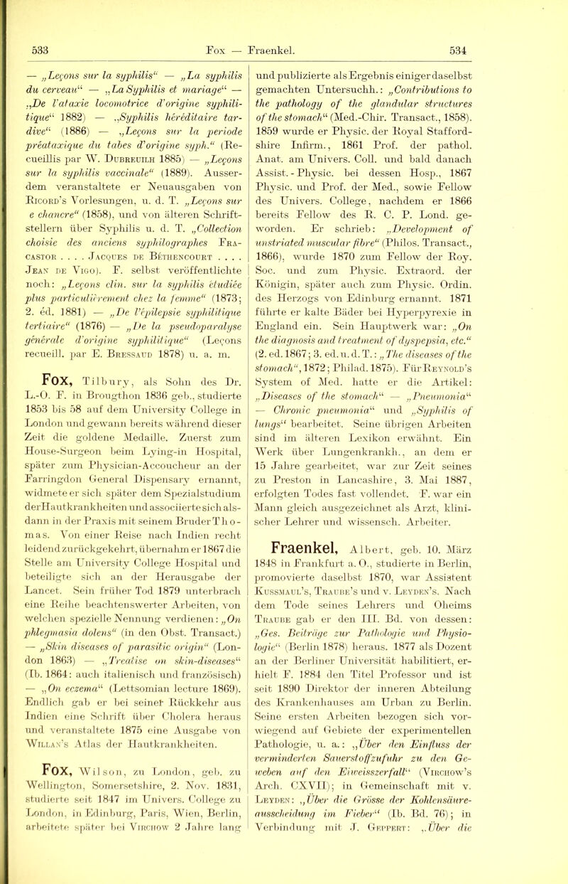 — „Legons sur la Syphilis“ — „La Syphilis du cerveau“ — „La Sypjhilis et manage'-'' — „De Vataocie locomotrice d’origine sypliili- tique ]882) — „Syphilis hereditaire tar- dive“ 1I886) — „T^egons snr la periode preataxique du tabes d'origine syph.“ (Re- cueiUis par W. Dubreuilh 1885) — „Legons sur la Syphilis vaccmale“ (1889). Ausser- dem veranstaltete er Neuausgabeu von Ricoed's Vorlesungen, u. d. T. „Legons sur e chancre“ (1858), rmd von ältei-en Sclu'ift- stellern über Syphilis u. d. T. „Collection choisie des anciens syjdiilographes Fra- CASTOR TaCQUES DE BeTHENCOURT .... Jean de Vigo). F. selbst veröffentlichte noch: „Legons din. sur la Syphilis etudiee plus particulitrement chez la femme“ (1873; 2. ed. 1881) — „Zte Vepilepsie syphüitique tertiaire“ (1876) — „De la psendoparalyse generale d'origine syphilitique“ (Lecons recueill. par E. Bressaitd 1878) n. a. in. Fox, Tilbnry, als Sohn des Dr. L.-O. F. in Brongthon 1836 geli., studierte 18.53 bis 58 auf dem University College in London und gewann bereits während dieser Zeit die goldene Medaille. Zuerst zum House-Surgeon beim Lying-in Hospital, sjjäter zum Physician-Accoucheur an der Farringdon (.Teneral Dispen.sary ernannt, widmete er sich sjtäter dem S])ezialstudium derHantkrankheiten und associiertesich als- dann in der Praxis mit seinem Bruder Th o- mas. Von einer Reise nach Indien recht leidend zurückgekehrt, übernahm er 1867 die Stelle am University College Hospital und beteiligte sicli an der Herausgabe der Lancet. Sein früher Tod 1879 unterbrach eine Reihe beachtenswerter Arbeiten, von welchen spezielle Nennung verdienen: „On phleymasia dolens“ (in den Obst. Transact.) — „Skin diseases of parasitic oriyin“ (Lon- don 1863) — „Treatise o)t skin-diseases“' (Ib. 1864: auch italienisch und französisch) — „On eczema'-'- (Lettsomian lectirre 1869). Endlich gab er bei seine!' Rückkehr aus Indien eine Schrift über Cholera heraus imd veranstaltete 1875 eine Ausgalie von WiLLAN's Atlas der Hautkrankheiten. Fox, Wilson, zu London, geh. zu Wellington, Somersetshire, 2. Nov. 1831, studierte seit 1847 im Univers. College zu Ijondon, in Edinburg, Paris, Wien, Bei'lin, arbeitete später bei Virchow 2 .Jahre lang und publizierte als Ergebnis einiger daselbst gemachten LTntersuchh.: „Contributions to the pathology of the glandular structures o/7Äe sfomacA“ (Med.-Chir. Transact., 1858). 1859 wurde er Physic. der Royal Stafford- shire Infirm., 1861 Prof, der pathol. Anat. am Univers. Coli, und bald danach Assist. - Physic. bei dessen Hosji., 1867 Physic. und Prof, der Med., sowie Fellow des Univers. College, nachdem er 1866 bereits Fellow des R. C. P. Lond. ge- worden. Er sclu'ieb: „I>evelopment of unstriated muscidar fibre“ (Pliilos. Transact., 1866), wurde 1870 zum Fellow der Roy. I Soc. und zum Physic. Extraord. der Königin, später auch zum Physic. Ordiu. des Herzogs von Edinburg ernannt. 1871 führte er kalte Bäder bei Hyperpyrexie in England ein. Sein Hauptwerk war: „On the diagnosis and treatment of dyspepsia, etc.“ (2. ed. 1867; 3. ed. u. d. T.: „ The diseases ofthe stomach“, 1872; Philad. 1875). FürREYNOLD’s System of Med. hatte er die Artikel: „Diseases of the stomach“ — „Pneunionia'''' — Chronic pneumonia'-'' und „Syphilis of lungs'‘ bearbeitet. Seine übrigen Arbeiten sind im älteren Lexikon erwähnt. Ein Werk über Lungenkrankh., an dem er 15 .lalu'e gearbeitet, war zur Zeit seines zu Preston in Lancashire, 3. Mai 1887, erfolgten Todes fast vollendet. F. war ein Mann gleich ausgezeichnet als Arzt, klini- scher Lehrer und wissensch. Arbeiter. Fraenkel, Albert, geh. lO. März 1848 in Frankfui't a. 0., studierte in Berlin, promovierte daselbst 1870, war Assistent Kuss.maui.’s, Traube’s und v. Leydkn’s. Nach dem Tode seines Lehrers rmd Oheims Traube gab er den III. Bd. von dessen: „Ges. Beiträge zur Pathologie und Physio- logie“ (Berh'n 1878) heraus. 1877 als Dozent an der Berliner Universität habilitiert, er- hielt F. 1884 den Titel Professor und ist seit 1890 Direktor der inneren Abteilung des Krankenhauses am Urban zu Berlin. Seine ersten Arbeiten bezogen sich vor- wiegend auf (lebiete der experimentellen Pathologie, u. a.: „Über den Einfluss der verminderten Sauerst off Zufuhr zu den Ge- iveben auf den EhveisszerfaW'' (Vihciiow’s Ai'ch. CXVIl); in (lemeinschaft mit v. Leyden: „Über die Grosse der Kohlensäure- ausscheidung im Fieber“ (Ib. Bd. 76); in Verbindung mit .1. Deppert: „Über die