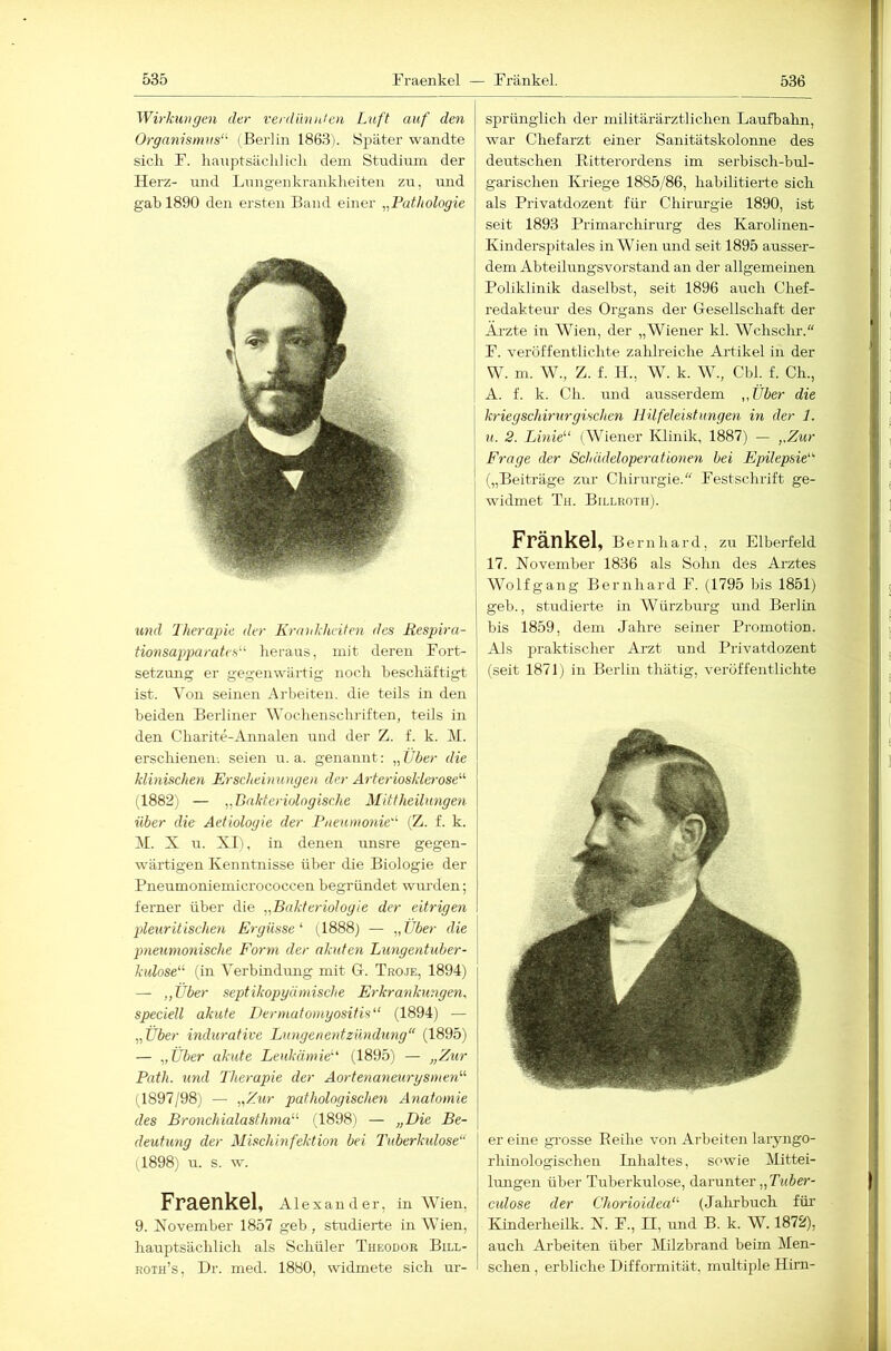 Wirkungen der verdünnten Luft auf den Organismus‘^ (Berlin 1863). Später wandte sich F. hanptsäclilich dem Studium der Herz- und Lungenkrankheiten zu, und gab 1890 den ersten Band einer „Pathologie U7id Therapie der Krankheiten des Respira- tionsapparatcs-^ heraus, mit deren Fort- setzung er gegenwärtig noch hescliäftigt ist. Von seinen Arbeiten, die teils in den beiden Berliner Wochenschiiften, teils in den Charite-Annalen und der Z. f. k. M. erschienen, seien u. a. genannt: „Über die klinischen Erscheinungen der Ä7-teriosklerose'‘'' (1882) — „Bnkteriolngische Mittheilimgen über die Aetiologie der Pnenmo7iie'^ (Z. f. k. H. X u. XI), in denen unsre gegen- wärtigen Kenntnisse über die Biologie der Pneumoniemicrococcen begründet wurden; ferner über die „Bakte7-iologie der eit7-ige7i pleuritische7i Ergüsse (1888) — „Über die pneunmxische Foryxi der akuten Lungentuber- kulose (in Verbindmig mit G. Troje, 1894) — „Über septikopyämische E7-kra7ikungen, speciell akute Dermatomyositis (1894) — „Über hidurative Lungenexxtzundung“ (1895) — „Über akute Leukämie' (1895) — „Zur Path. 7ind Thex-apie der Ao7-te77a7ieurysmen (1897/98) — „Zur pathologische7i Anatoxnie des Bronchialasthma (1898) — „Die Be- deutimg der Mischinfektion bei Tuberkidose“ (1898) u. s. w. Fraenkel, Alexander, in Wien, 9. November 1857 geb , studierte in Wien, hauptsächlich als Schüler Theodor Bill- roth’s, Dr. med. 1880, widmete sich ur- sprünglich der militärärztlichen Laufbahn, war Chefarzt einer Sanitätskolonne des deutschen Ritterordens im serbisch-bul- garischen Kriege 1885/86, habilitierte sich als Privatdozent für Chirm-gie 1890, ist seit 1893 Primarchirurg des Karolinen- Kinderspitales in Wien und seit 1895 ausser- dem Abteilungsvorstand an der allgemeinen Poliklinik daselbst, seit 1896 auch Chef- redakteur des Organs der Gesellschaft der Äi’zte in Wien, der „Wiener kl. Wchschr.“ F. veröffentlichte zalilreiche Artikel in der W. m. W., Z. f. H., W. k. W., Cbl. f. Ch., A. f. k. Ch. und ausserdem „Über die kriegschh'xtrgischen Hilfeleistunge7i m der 1. 71. 2. Lmie (Wiener Klinik, 1887) — „Zur j Frage der Scldideloperationen bei Epilepsie' I („Beiträge zur Chirurgie. Festschrift ge- { widmet Th. Billroth). Fränkel, Bernhard, zu Elberfeld . 17. November 1836 als Sohn des Arztes Wolfgang Bernhard F. (1795 bis 1851) geb., studierte in Würzbrrrg und Berlin bis 1859, dem Jahre seiner Promotion. Als praktischer Arzt und Privatdozent (seit 187Ij in Berlin tliätig, veröffentlichte er eine gi-osse Eeihe von Arbeiten laryngo- rhinologischen Inhaltes, sowie Mittei- hmgen über Tirberkulose, darunter „Tt(5e>*- culose der Chorioidea (Jalirbuch für Kmderheilk. N. F., II, und B. k. W. 1872), auch Arbeiten über Milzbrand beim Men- schen , erbliche Difformität, multiple Hirn-