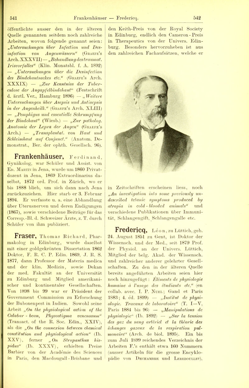 öffentliclite ausser den in der älteren Quelle genannten seitdem noch zahlreiche Ai’beiten, wovon folgende genannt seien: „Untersuchungen über Infection imd Des- infection von Augenwässern“ (Graefe’s Arch. XXXVII) — „Behandlun g des fraumat. Irisvorfälles“ (Klin. Monatshl. f. A. 1892) — „Untersuehimgen über die Desinfection des Bindehautsackes etc.“ (Gkaefe’s Arch. XXXIX) — Kenntniss der Tuber- culose der Augapfelbindehaut'''' (Festschrift d. ärztl. Ver., Hamburg 1896) —„Heitere Untersuchungen über Asepsis und Antisepsis in der Augenheilk.“ (Graefe’s Arch. XLIII) — „Pemphigus %md essentielle Schrumpfüng der Bindehaut“ (Wiesb.) — „Zur patholog. Anatomie der Lepra der Augen“ (CIraefe’s Arch.) — „Transplantat, von Baut und Schleimhaut auf Conjund.“ ('Anatom. De- monstrat., Ber. der ophth. (iesellsch. 96). Frankenhäuser, Ferdinand, Gynäkolog, war Schüler und Assist, von El). Martix in .lena, wurde um 1860 Privat- dozent in Jena, 1869 Extraordinarius da- selbst, 1872 ord. Prof, in Zürich, wo er bis 1888 blieb, um sich dann nach .Jena zurückzuziehen. Hier starli er 8. Februar 1894. Er verfasste u. a. eine Abhandlung über Uterusnerven und deren Endigungen d867), sowie verschiedene Beiträge für das Corresp.-Bl. d. Schweizer Arzte, z. T. durch Schüler von ihm publiziert. Fraser, Thomas Richaril, Phar- makolog in Edinburg, wurde daselbst mit einer goldgekrünten Dissertation 1862 Doktor, F. R. C. P. Edin. 1869, .1. R. S. 1877, dann Professor der Materia, medica und der klin. Medizin, sowie Dekan der med. Fakultät an der Universität zu Edinburg und Mitglied amerikani- scher und kontinentaler Gesellschaften. Von 1898 bis 99 war er Präsident der Government Commission zu Erforschung der Bubonenpest in Indien. Sowohl seine Arbeit „On the physiological adion of the Calabar - bean, Phgsostigma venenosum“ (Transact. of the R. Soc. Edin., XXIVj, als die „Ou the eonneccion bet.ween Chemical Constitution and physiological adion“ (Ib. XXV), ferner „Om Stropanthus his- pidus“ (Ib. XXXV), erhielten Preise Barbier von der Academie des Sciences in Paris, den Macdougall-Brisbane und den Keith-Preis von der Royal Society in Edinburg, endlich den Cameron - Preis in Therajjeutics von der Univers. Edin- bui’g. Besonders hervorzuheben ist aus den zahlreichen Fachaufsätzen, welche er in Zeitschriften erscheinen liess, noch „An inrestigation into some previously un- described tetanic sympto)ns produced by atropia in cold - blooded animnls“ und verschiedene Publikationen über Immuni- tät, Schlangengift, Schlangengalle etc. Fredericq, Elio n, zu Lüttich, geb. 24. August 1851 zu Gent, ist Doktor der Wissensch. und der Med., seit 1879 Prof, der Physiol. an der Univers. Lüttich, Mitglied der belg. Akad. der Wissensch. und zahlreicher anderer gelehrter Gesell- schaften. Zu den in der älteren (,)uelle bereits angeführten Arbeiten seien hier noch hinzugefügt: Elements de physiologie humaine ä l’usage des etudiants etc.“ (en collab. avec. I. P. Xuel; Gand et Paris 1888; 4. ed. 1899) — „Institut de Physi- ologie. Travaux de laboratoire“ (T. I—V, Paris 1884 bis 96) — „Manipnlations de Physiologie''' (Ib. 1892) — „Sur la tension des gaz du sang arferiel et la thvorie des echanges yazeux de la respiration pvd- monaire''‘ (Arch. de biol. 1895). Ein bis zum .luli 1899 reichendes Verzeichnis der Arbeiten F.’s enthält etwa 160 Nummern (ausser Artikeln für die grosse Encyklo- pädie von Dechamrke und Lereuoullet).