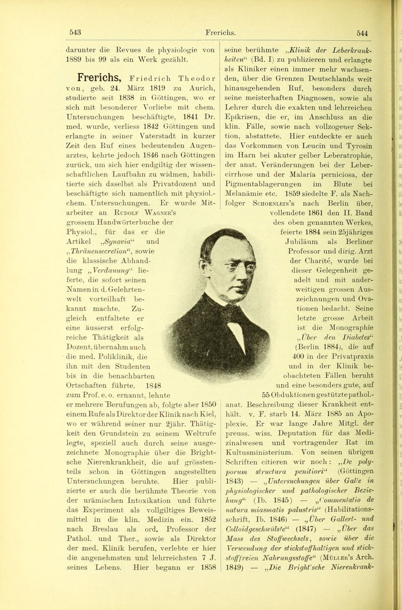 darunter die Eevues de physiologie von 1889 bis 99 als ein Werk gezählt. Frerichs, Friedrich Theodor von, geh. 24. März 1819 zu Anrich, studierte seit 1838 in Güttingen, wo er sich mit besonderer Vorliebe mit ehern. Untersuchimgen beschäftigte, 1841 Dr. med. wurde, verliess 1842 Göttingen und erlangte in seiner Vaterstadt in kurzer Zeit den Euf eines bedeutenden Augen- arztes, kehrte jedoch 1846 nach Göttingen zm-ück, um sich hier endgiltig der wissen- schaftlichen Laufbahn zu widmen, habili- tierte sich daselbst als Privatdozent und beschäftigte sich namentlich mit physiol.- chem. Untersuchimgen. Er wm-de Mit- arbeiter an Eüdolf Wagner’s grossem Handwörterbuche der Physiol., für das er die Artikel „Synovia^'' und „ Thränensecretion‘\ sowie die klassische Alihand- lung „Verdauung“' lie- ferte, die sofort seinen Hamen in d. Gelelu-ten- welt vorteilhaft be- kannt machte. Zu- gleich entfaltete er eine äusserst erfolg- reiche Thätigkeit als Dozent, übernahm auch die med. Poliklinik, die ilm mit den Studenten bis in die benachbarten Ortschaften führte. 1848 zum Prof. e. o. ernannt, lehnte er mehrere Eerufungen ab, folgte aber 1850 einem Euf e als Direktor der Klinik nach Ki el, wo er wälirend seiner nm- 2jähr. Thätig- keit den Grundstein zu seinem Weltrufe legte, speziell auch durch seine ausge- zeichnete Monographie über die Bright- sche Nierenkranklieit, die auf grössten- teils schon in Göttingen angestellten Untersuchimgen beruhte. Hier publi- zierte er auch die berühmte Theorie von der urämischen Intoxikation und fülirte das Experiment als vollgiltiges Beweis- mittel in die klin. Medizin ein. 1852 nach Breslau als ord. Professor der Pathol. und Ther., sowie als Direktor der med. Klinik berufen, verlebte er hier die angenehmsten und lelureichsten 7 J. seines Lebens. Hier begann er 1858 seine berülimte „Klinik der Leberkrank- heilen“ (Bd. I) zu publizieren und erlangte als Kliniker einen immer mehr wachsen- den, über die Grenzen Deutschlands weit hinausgehenden Euf, besonders durch seine meisterhaften Diagnosen, sowie als Lehrer durch die exakten und lehrreichen Epiki'isen, die er, im Anschluss an die klin. Fälle, sowie nach vollzogener Sek- tion, abstattete. Hier entdeckte er auch das Vorkommen von Leucin und Tyrosin im Harn bei akuter gelber Leberatrophie, der anat. Verändermigen bei der Leber- cirrhose und der Malaria perniciosa, der Pigmentablagerungen im Blute bei Melanämie etc. 1859 siedelte F. als Nach- folger Schoenlein’s nach Berlin über, vollendete 1861 den II. Band des oben genannten Werkes, feierte 1884 sein 25jäliriges Jubiläum als Berliner Professor imd dirig. Arzt der Charite, wurde bei dieser Gelegenheit ge- adelt und mit ander- weitigen grossen Aus- zeichnungen und Ova^ tionen bedacht. Seine letzte grosse Arbeit ist die Monographie „Über den Diabetes“ (Berlin 1884), die auf 400 in der Privatpraxis und in der Klinik be- obachteten Fällen beruht und eine besonders gute, auf 55 Obduktionen gestützte pathok- anat. Beschreibung dieser Ki-ankheit ent- hält. V. F. starb 14. März 1885 an Apo- plexie. Er war lange Jahre Mitgl. der preuss. wiss. Deputation füi’ das Medi- zinalwesen imd Vortragender Eat im Kultusministerium. Von seinen übrigen Sebriften citieren wir noch; „De poly- porum structura penitiori“ (Göttingen 1843) — „Untersuchungen über Galle in physiologischer und pathologischer Bezie- hung“ (Ib. 1845) — „('oynmentatio de natura miasniatis palustris“ (Habilitations- sekrift, Ib. 1846) — „Über Gallert- und Colloidgeschwülste“ (1847) — „Über das Muss des Stoffwechsels^ sowie über die Verwendung der stickstoffhaltigen und stiek- stoffjreien Nahrungsstoffe“ (Müli.er’s Arch. 1849) — „Die Bright’sche Nierenkrank-