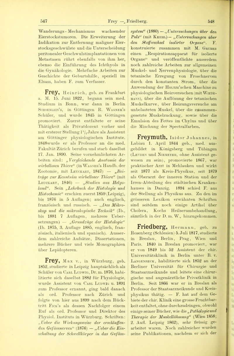 Wanderungs- Mechanismus wachsender Eierstockstumoren. Die Erweiterung der Indikation zur Entfernung maligner Eier- stocksgeschwiilste und die Unterscheidung peritonealer Geschwulstimplantationen von Metastasen rührt ebenfalls von ihm her, ebenso die Einfülirimg des Ichthyols in die Gynäkologie. Mehrfache Arbeiten zur Geschichte der Geburtshilfe, speziell im Eisass, haben E. zum Verfasser. Frey, Hein rieh, geh. zu Frankfurt a. M. 15. Jimi 1822, begann sein med. Studium in Bonn, war dann in Berlin Schoenlein’s, Ln Göttmgen B. Wagner’s Schüler, imd wurde 1845 in Göttingen lu'omoviert. Zuerst entfaltete er seine Thätigkeit als Privatdozent vorher und mit ersterer Stellmig D/2 Jalu-e als Assistent am Göttinger physiologischen Institute. 1848wui-de er als Professor an die med. Fakultät Zürich berufen und starb daselbst 17. Jan. 1890. Seine vornehmlichsten Ar- beiten sind: „Vergleichende Anatomie der wirbellosen Thiere“ (in Wagner’s Ilandb. der Zootomie, mit Leuckart, 1847) — „Bei- träge zur Kenntniss ivirhelloser Thiere“ (mit Leuceart, 1846) — „Studien aus Helgo- land“. Sein „Lehrbuch der Histologie und Histocheniie“ erschien zuerst 1859 (Leipzig), bis 1876 in 5 Auflagen; auch englisch, französisch und rassisch. — „Das Mikro- skop und die mikroskopische Technik“ (Ib., bis 1881 7 Auflagen, melirere Ueber- setzungen) — „Grundzüge der Histologie“ (Ib. 1875, 3. Auflage 1885, englisch, fran- zösisch, itahenisch und spanisch). Ausser- dem zalilreiche Aufsätze, Dissertatioiren, mehrere Bücher und viele Monographien über Lepidopteren. Frey, Max v., in Wüi’zburg, geb. 1852, studierte in Leipzig hauptsächlich als Schüler von Carl Ludwig, Dr. m. 1876, habi- litierte sich daselbst 1882 für Physiologie, wurde Assistent von Carl Ludwig u. 1891 zum Professor ernannt, ging bald danach als ord. Professor nach Zürich und folgte von hier aus 1899 nach dem Eück- tritt Fick’s als dessen Nachfolger einem Buf als ord. Professor und Direktor des Physiol. Instituts in Würzburg. Sclu’iften: „ lieber die Wirkungsweise der erschlaffen- den GefässnerveiV (1876) — „ lieber die Ein- schaltung der Schwellk'örper in das Gefäss- system“ (1880) — „ Untersuchungen über den Puls“ (mit Kreul) — „ Untersuchungen über den Stoffwechsel isolirter Organe“. F. konstruierte zusammen mit M. Gruber einen „Besphationsapparat für isolierte Organe“ und veröffentlichte ausserdem noch zalilreiche Arbeiten zur allgemeinen Muskel- und Nervenphysiologie, über die tetanische Erregung von Frosclmerven durch den konstanten Strom, über die Anwendung der HoLTZE’schen Maschine zu physiologischen Beizversuchen (mit Wiede- mann), über die Auflösung der tetanischen Muskelkurve, über Beizungsversuche am unbelasteten Muskel, über die zusammen- gesetzte Muskelzuckung, sowie über die Emulsion des Fettes im Chylus und über die Mischung der Spectralfarben. Freymuth, Isidor Johannes, m Labiau 1. April 1844 geb., med. aus- gebildet in Königsberg und Tübingen (Levden und Niemeyer, ohne Assistent ge- wesen zu sein), promovierte 1867, war praktischer Arzt in Mehlauken und wirkt seit 1877 als Kreis-Physikus, seit 1879 als Oberarzt der inneren Station und der Irren-Abteilung des städtischen Kranken- hauses m Danzig. 1894 schied F. aus der Stellung als Physikus aus. Zu den im grösseren Lexikon erwälmten Sclu-iften sind seitdem noch einige Aidikel über Cholera, Kochs Heilserumbehandlung, sämtlich in der D. m. W., hinzugekommen. Friedberg, Hermann, geb. zu Kosenberg (Schlesien) 5. Juli 1817, studierte in Breslau, Berlin, Prag, Wien und Paris. 1840 in Breslau promoviert, war er von 1849 bis 52 Assistent der chir. Universitätsklinik in Berlin unter B. v. Langenbeck, habilitierte sich 1852 an der Berliner Universität für Chirurgie und Staatsarzneikunde und leitete eine chirur- gische und augenärztliche Privatklinik in Berlin. Seit 1866 war er in Breslau als Professor der Staatsarzneikunde und Ki-eis- physikus thätig. — F. hat auf dem Ge- biete der chir. Klinik eine grosse Fruchtbar- keit entfaltet, ohne durchzudringen, obwohl einige seiner Bücher, wie die „ Pathologie und Therapie der Muskellähmung“ (Wien 1858; 2. Aull. Leipzig 1862), selir fleissig ge- arbeitet waren. Noch zahlreicher wurden seine Publikationen, nachdem er sich der