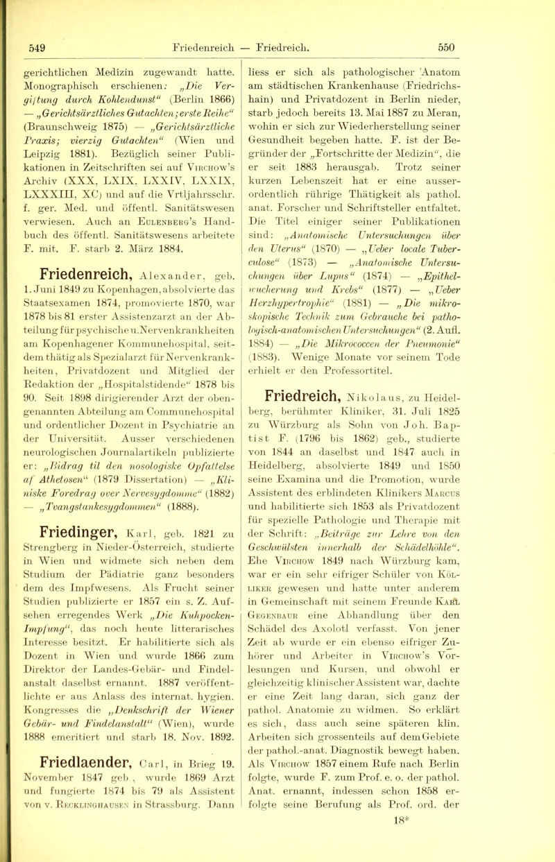 gericlitliclien Medizin zugewandt liatte. Monograpliiscli erschienen; „Die Ver- giftung durch Kohlendunst“ (Berlin 1866) — „Gerichtsärztliches Gidachten; erste Reihe“ (Braunschweig 1875) — „Gerichtsärztliche Praxis; vierzig Gutachten“ (Wien und Leipzig 1881). Bezüglich seiner Publi- kationen in Zeitschriften sei auf Virchow’s Ai-chiv (XXX, LXIX. LXXIV, LXXIX, LXXXIII, XC) und auf die Vrtljalirssclu'. f. ger. Med. und öffentl. Sanitätswesen verwiesen. Auch an Eulenberg’s Hand- buch des öffentl. Sanitätswesens arbeitete F. mit. F. starb 2. März 1884. Friedenreich, Alexander, geb. 1. Juni 1849 zu Kopenhagen, absolvierte das Staatsexamen 1874, promovierte 1870, war 1878 bis 81 erster Assistenzarzt an der Ab- teilung für psychische u.Nervenkranklieiten am Kopenhagener Kommunehospital, seit- dem thätig als Spezialarzt für Nervenkrank- heiten, Privatdozent und Mitglied der Eedaktion der „Hospitalstidende 1878 bis 90. Seit 1898 dirigierender Arzt der oben- genannten Abteilung am Commiinehos])ital lind ordentlicher Dozent in Psychiatrie an der Universität. Ausser verschiedenen neurologischen Journalartikeln publizierte er: „Hidrag til den nosologiske Opfattelse af Athetosen“ (1879 Dissertation) — „Kli- niske Foredrag over Nervesggdomme“ (1882) — „Tvangstankesygdonmxen“ (1888). Friedinger, Karl, geh. 1821 zu Strengberg in Nieder-Osterreich, studierte in Wien und widmete sich neben dem Studium der Pädiatrie ganz besonders dem des Impfwesens. Als Frucht seiner Studien publizierte er 1857 ein s. Z. Auf- sehen erregendes Werk „Die Kuhpocken- Imp/ung“, das noch heute litterarisches Interesse besitzt. Er habilitierte sich als Dozent in Wien und wurde 1866 zum Direktor der Landes-Uebär- und Findel- anstalt daselbst ernannt. 1887 veröffent- lichte er aus Anlass des internat. hygien. Kongresses die „Denkschrift der Wiener Gebär- und Findelanstalt“ (Wien), wurde 1888 emeritiert und starb 18. Nov. 1892. Friedlaender, cari, in Brieg 19. November 1847 geb , wurde 1869 Arzt und fungierte 1874 bis 79 als Assistent von V. Bkckunohause.n in Strassburg. Dann liess er sich als pathologischer Anatom am städtischen Krankenhause (Friedidchs- hain) und Privatdozent in Berlin nieder, starb jedoch bereits 13. Mai 1887 zu Meran, wohin er sich zur Wiederherstellimg seiner Gesundheit begeben hatte. F. ist der Be- gründer der „Fortscliritte der Medizin, die er seit 1883 herausgab. Trotz seiner kurzen Lebenszeit hat er eine ausser- ordentlich rührige Thätigkeit als pathol. anat. Forscher und Schriftsteller entfaltet. Die Titel einiger seiner Publikationen sind: „Anatomische Untexsuchimgen über den Uterus“ (1870) — „Lieber locale Tuber- cnlose“ (1873) — „Anatomische Untersu- chungen über Lupus“ (1874) — „Epithel- vueherung und Krebs“ (1877) — „Ueber Herzhypertrophie“ (1881) — „Die mikro- skopische Technik zum Gebrauche bei patho- logisch-anatomischen Untersuchungen“ (2. Aull. 1884) — „Die Mikrococcen der Pneumonie“ (1883). Wenige Monate vor seinem Tode erhielt ei- den Professortitel. Friedreich, Nikolaus, zu Heidel- berg, berühmter Kliniker, 31. Juli 1825 zu Würzburg als Sohn von .loh. Bap- tist F. (Hyd bis 1862) geh., studierte von 1844 an daselbst und 1847 auch in Heidelberg, absolvierte 1849 und 1850 seine Examina und die Promotion, wurde Assistent des erblindeten Klinikers Marcus und habilitierte sich 1853 als Privatdozent für spezielle Pathologie und Therapie mit der Schrift: „Beiträge zur Lehre von den Geschwülsten innerhalb der Schädel höhle“. Ehe ViucHOw 1849 nach Würzburg kam, war er ein sehr eifriger Schüler von Köl- LiKER gewesen und hatte unter anderem in Gemeinschaft mit seinem Freunde KarI, Gegenhaur eine Aldiandlung über den Schädel des Axolotl verfasst. Von jener Zeit ab wurde er ein ebenso eifriger Zu- hörer und Arbeiter in Virciiow’s Vor- lesungen und Kursen, und obwohl er gleichzeitig klinischer Assistent war, dachte er eine Zeit lang daran, sich ganz der pathol. Anatomie zu widmen. So erldärt es sich, dass auch seine späteren klin. Arbeiten sich grossenteils auf dem Gebiete der pathol.-anat. Diagnostik bewegt haben. Als ViRciiow 1857 einem Kufe nach Berlin folgte, wurde F. zum Prof. e. o. der pathol. Anat. ernannt, indessen schon 1858 er- folgte seine Berufung als Prof. ord. der 18*