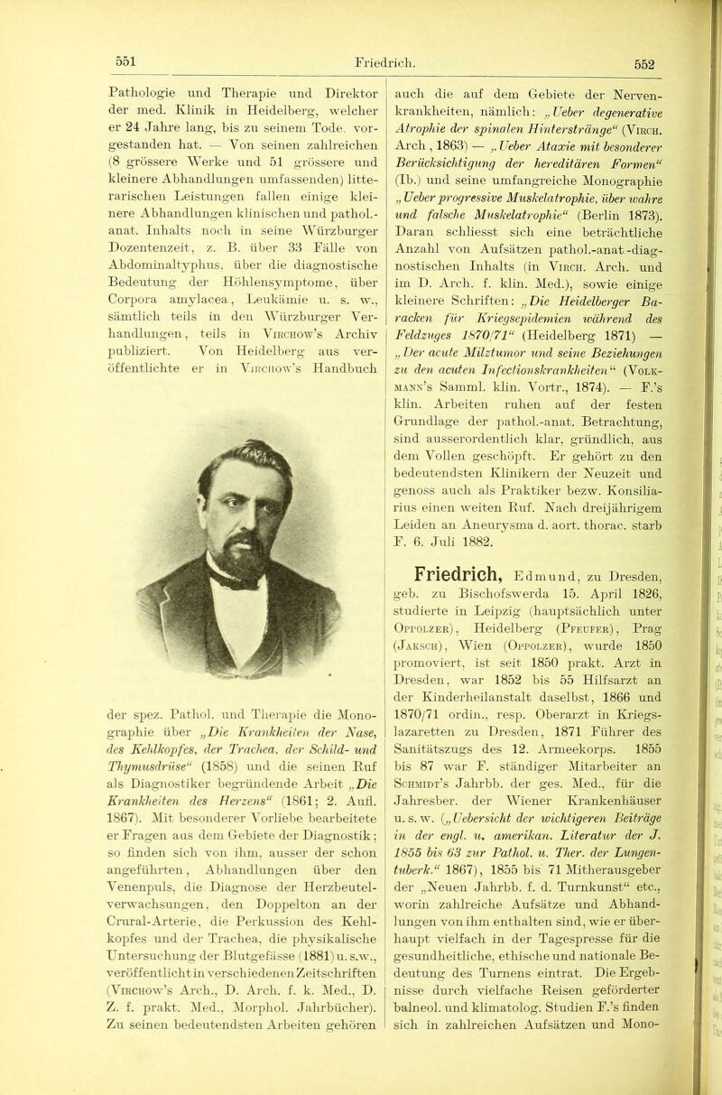 552 Pathologie und Therapie imd Direktor der med. Klinik in Heidelberg, welcher er 24 Jahre lang, bis zu seinem Tode, vor- gestanden hat. — Von seinen zahlreichen (8 grössere Werke nnd 51 grössere und kleinere Abhandlungen umfassenden) litte- rarischen Leistungen fallen einige klei- nere Abhandlungen klinischen und pathoL- anat. Inhalts noch in seine Würzbui-ger Dozentenzeit, z. B. über 33 Fälle von Abdominaltyphirs, über die diagnostische Bedeutung der Hohlensymptome, über Corpora amylacea, Leukämie u. s. w., sämtlich teils in den Würzburger Ver- handlungen , teils in Virchow’s Archiv jnrhliziert. Von Heidelberg aus ver- öffentlichte er in Virciiow’s Handbuch der spez. Pathol. mid Therapie die Mono- graphie über „Die Krankheiten der Nase, des Kehlkopfes, der Trachea, der Schild- und Thymusdrüse“ (1858) und die seinen Buf als Diagnostiker begründende Arbeit „Die Krankheiten des Herzens“ (1861; 2. Aiifl. 1867). Mit besonderer Vorliebe bearbeitete er Fragen aus dem Cebiete der Diagnostik; so finden sich von ilim, ausser der schon angeführten, Abhandlungen über den Venenprrls, die Diagnose der Herzbeutel- verwachsungen, den Doppelton an der Cmral-Arterie, die Perkussion des Kelil- kopfes rmd der Trachea, die physikalische Llntersuchung der Blutgefässe (1881)u.s.w., veröffentlicht in verschiedenen Zeitschriften (Virchow’s Arch., D. Arch. f. k. Med., D. Z. f. prakt. Med., Morphol. Jahrbücher). Zu seinen bedeutendsten Arbeiten gehören auch die auf dem Gebiete der Nerven- krankheiten, nämlich; „Ueber degenerative Atrophie der spinalen Hinterstränge“ (Viech. Arch , 1863) — Ueber Ataxie mit besonderer Berücksichtigung der hereditären Formen“ (Ib.) und seine umfangreiche Monographie „ Ueber progressive Muskelatrophie, über loahre und falsche Muskelatrophie“ (Berlin 1873). Daran schliesst sich eine beträchtliche Anzahl von Aufsätzen pathol.-anat.-diag- nostischen Inhalts (in Virch. Arch. und iin D. Arch. f. klm. Med.), sowie einige kleinere Schriften: „Die Heidelberger Ba- racken für Kriegsejndemien tvährend des Feldzuges 1870j71“ (Heidelberg 1871) — „ Der acute Milztumor und seine Beziehungen zu den acuten hifectionskrankheiten^'' (Volk- MANx’s Samml. kliu. Vortr., 1874). — F.’s klin. Arbeiten ruhen auf der festen Grundlage der pathol.-anat. Betrachtung, sind ausserordentlich Idar, gründlich, aus dem Vollen geschöpft. Er gehört zu den bedeutendsten Klinikern der Neuzeit und genoss auch als Praktiker hezw. Konsilia- rius einen weiten Buf. Nach dreijährigem Leiden an Aneurysma d. aort. thorac. starb i F. 6. Jiüi 1882. Friedrich, Edmund, zu Dresden, geb. zu Bischofswerda 15. April 1826, studierte in Leipzig (hauptsächlich unter Oppolzer), Heidelberg (Pfeufer), Prag (Jaksch), Wien (Oppolzer), wurde 1850 promoviert, ist seit 1850 prakt. Arzt in Dresden, war 1852 bis 55 Hilfsarzt an der Kinderheilanstalt daselbst, 1866 und 1870/71 ordin., resp. Oberarzt in Kriegs- lazaretten zu Dresden, 1871 Führer des Sanitätszugs des 12. Armeekorps. 1855 bis 87 war F. ständiger Mitarbeiter an Schmidt’s Jahrbb. der ges. Med., für die Jahresber. der Wiener Ki-ankenhäuser u. s. w. Uebersicht der wichtigeren Beiträge in der engl. u. amerikan. Literatur der J. 1855 bis 63 zur Pathol. u. Ther. der Lungen- tuberk.“ 1867), 1855 bis 71 Mitherausgeber der „Neuen Jahrbb. f. d. Turnkunst“ etc., worin zahlreiche Aufsätze und Abhand- lungen von ilim enthalten sind, wie er über- haupt vielfach in der Tagespresse für die gesundheitliche, ethische und nationale Be- deutung des Turnens eintrat. Die Ergeb- nisse durch vielfache Beisen geförderter balneol. und klimatolog. Studien F.’s finden sich in zahlreichen Aufsätzen mid Mono-