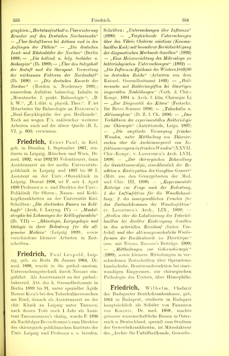 graphien•.„Herbstaufenthaltu. Überwinteru7ig Kranker auf deii Deutschen Nordseemseln^^ — „Über Seeluftkm-e7i bei Asthma mid m den Anfängen der Phthise“ — „Die deutschen Insel- und Küste^ibäder der Nordsee“ (Berlin 1888) — „Die holUind. u. belg. Seebäder n. Seehospize“ (Ib. 1889) — „ Über den Salzgehalt der Seeluft imd die therapeut. Vertvertung der ivirksamen Faktoren der Nordseeluft“ (Ib. 1890) — „Die deutschen Kurorte der Nordsee“ (Norden u. Norderney 1891); ausserdem Aufsätze balneolog. Inhalts in „Monatsschr. f. prakt. Balneologie“, „B- k. W., „7i. f. diät. u. pbysik. Tlier.“. F. ist .Mitarbeiter für Balneologie an Eulenburg’s „Keal-Encyklopädie der ges. Heilkunde“. Noch sei wegen F.’s zahlreicher weiterer Arbeiten auch auf die ältere Quelle (B. L. VI, 803) verwiesen. Friedrich, Ernst Faul, in Kiel, geb. in Dresden 1. September 1867, stu- dierte in Leipzig, München und Wien, Dr. med. 1892, war 1892/93 Volontärarzt, dann Assistenzarzt an der mediz. Universitäts- poliklinik in Leipzig und 1897 bis 99 I. Assistent an der Univ.-Ohrenklinik in Leipzig. Dozent 1896, ist F. seit 1. April 1899 Professor e. o. und Direktor der L^niv.- Poliklinik für Ohren-, Nasen- und Kehl- ko2)fkrankheiten an der Universität Kiel- Schriften: „Die elastischen Fasern im Kehl- kopfe“ (Arch. f. Laryng. IV) — „Muskel- atrophie bei Lähmungen der Kehlkopfmuskcln“ (Ib. VII) — „Phmologie, Laryngologie und Otologie m ihrer Bedeutung für die all- gemeine Medicin“ (Leipzig 1899), sowie verschiedene kleinei’e Arbeiten in Zeit- scluiften. Friedrich, Paul Leopold, r.eip- zig, geb. zu Boda 26. .lanuar 1864, Dr. med. 1888, wurde in die pathol.-anatom. Untersuchuugstechnik durch Nkhi.sen ein- geführt. Als Assistenzarzt an der pathol.- bakteriol. Abt. des k. (lesundheitsamts iii Berlin 1889 bis 91, unter spezieller Ägide PoDRirr Kocii’s bei den d’uberkulinversuchen am Bind, danach als Assistenzarzt an der chir. Klinik zu Leipzig unter TiiiRuscir, nacli dessen Tode noch 1 .fahr als Assis- tent T'RENDKLENiiUKo’s tliiitig, wurde F. 1896 als NachfolgerBKNNo Scilmidt’s zum Direktor des chirurgisch-poliklinischen Ijistituts der Univ. Leij)zig und Professor e. o. berufen. Schriften: „TJntersuchm\gen über Influenza“ (1890) — „Vergleichende Ihitersuchungen über deti Vibrio Cholerae asiaticae fKoinma- bacillus Koch) init besonderer Berücksichtigung der diagnostisctmi Merkmale desselboi“ (1892) — „Eine Heizvorrichtung des Mikroskops zu bakteriologischen Ztnters7ichunge7i“ (1892) — „Die hifluenza-Epidemie des Winters lS89j90 hn deutsclmi Reiche“ (Arbeiten aus dem Kaiserl. Gesundheitsamt 1893) — „Beil- versuche mit Bakteriengiften bei bösartige7i inope7-able7i Neubildunge7i“ (Verh. d. CTiir.- Kongr. 1894 ir. Arch. f. klin. Chirurgie L) — „Zur Diagnostik des Eiters“ (Festschr. für Benno Schmidt 1896) — „Tuberkulm u. Akti7io77iykose“ (D. Z. f. Ch. 1896) — „Das Ve7'hältniss der experhnentelle7i Bakteriologie zur Chiru7-gie“ (Antrittsrede, Leipz. 1897) — „Die aseptische Versorgxmg frischer Wundc7i, xinter Mittheilimg von Thierver- suchexi über die Auskemiungszeit von In- fekt ionserregex-n in frischen Tn<Hrfew“(XXVl 1. Chir.-Kongr.. v. Langendeck’s Arch. LVII, 1898) — „Zxir chimirgischexi Behaxidlung der Gesichtsxxeurcdgie, emschliessUch der Rc- sektioxi u. Exntirpatioxi des Gaxiglion Gasseri“ (Mitt. aus den Grenzgebieten der Med. und Chir. III, 1898) — „Expermexdelle Beiträge zur Frage nach der Bedeutung, 1. der Luftinfektion für die Wundbehaxul- hmg; 2. des hmeryeweblichen Ilruckes für das Zustandekoxnnien der Wundinfektion.“ (v. Langenbicck's Arch., LIX, 1899) — „Studien über die Lokalisierung des Tuberkel- bacillus bei direkter Einbrixiguxiy desselben ixi den arteriellen Kreislauf flinken Ven- trikel) xmd über aktixiomycoseähnliche Wuchs- forxnen der Bncillexiheex-de im Thierköxper“ (zus. mit Nösske, Zieglek's Beiträge. 1899) — .. Mittlieilungen zur Gehirxichirux'gie“ (1899), sowie kleinere (Mitteilungen in ver- schiedenen Zeitschriften über Operations- handschuhe, Brustwandresektion bei starr- wandigen Empyemen, zur chirurgischen Pathologie des Ureters, über Hämophilie. Friedrich, Wilhelm, Chefarzt der Budapester Bezirkski’ankenkasse, geb. 1864 in Budajiest, studierte in Buda.[)est hauptsächlich als Schüler von Fkiedhich VON Kohanyi, Dr. med. 1888, machte grössere wissenschaftliche Beisen in Öster- reich u. Deutschland, speziell zum Studium der Gewerbekrankheiten, ist Mitredakteur des „Archiv für LTnfallheilkunde, Gewerbe-