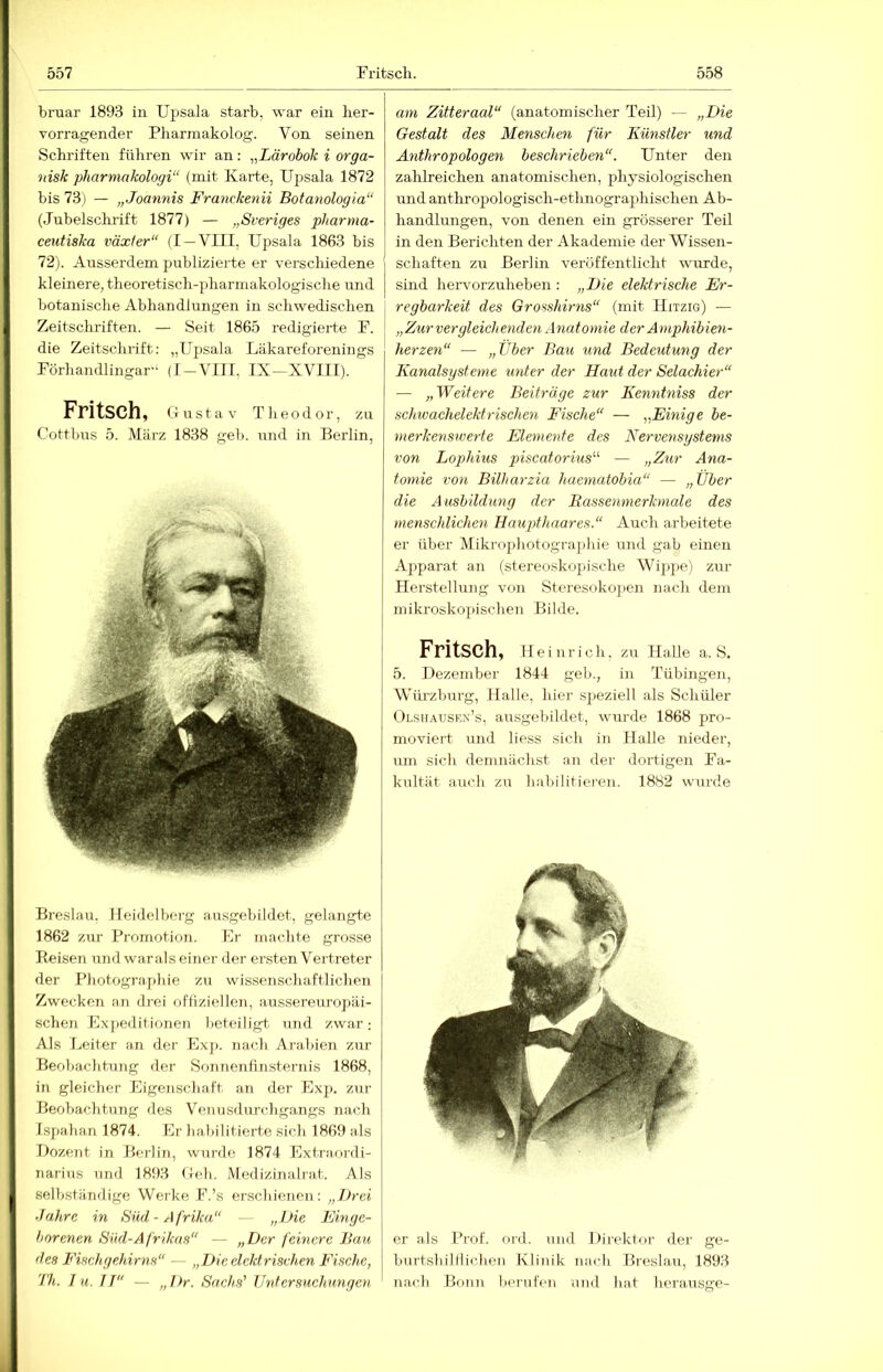 bruar 1893 in Ujisala starb, war ein her- vorragender Pharmakolog. Von seinen Schriften führen wir an: „Lärobok i orga- 'nisk pharniakologi“ (mit Karte, Upsala 1872 bis 73) — „Joannis Franckenii Botanologia“ (Jubelschrift 1877) — „Sveriges pharma- ceutiska växler“ (I —VIII, Upsala 1863 bis 72). Ausserdem publizierte er verschiedene kleinere, theoretisch-pharmakologische und botanische Abhandlungen in schwedischen Zeitscliriften. — Seit 1865 redigierte F. die Zeitschrift: „Upsala Läkareforenings Förhandlingar-‘ (I-VIII, IX-XVIII). Fritsch, Gustav Tlieodor, zu Cottbus 5. März 1838 geb. und in Berlin, Breslau. Ileidelbei-g .nusgebildet, gelangte 1862 zur Promotion. Er machte grosse Reisen und warals einer der ersten Vertreter der Photographie zu wissenschaftlichen Zwecken an diei ofliziellen, .aussereurojiäi- schen £xj)editionen beteiligt, und zwar; Als Leiter an der Exp. nach Arabien zur Beobachtung der Sonnenfinsternis 1868, in gleicher Eigenschaft an der Exp. zur Beobachtung des Vennsdurchgangs nach Ispahan 1874. Er habilitierte sich 1869 als Dozent in Beidin, wurde 1874 Extra,ni-di- narius und 1893 Geh. Medizinalrat. Als selbständige Weike F.’s erschienen: „Drei ■Jahre in Süd-Afrika — „Die Einge- borenen Süd-Afrikas“ — „Der feinere Bau des Fischgehirns“ — „Dieclcldrischen Fisehe, 'Ih. I u, IT“ — „ J)r. Sachs' Tlntcrsucliungeyi am Zitteraal“ (anatomischer Teil) — „Die Gestalt des Menschen für Künstler und Anthropologen beschrieben“. Unter den zahlreichen anatomischen, physiologischen und anthropologisch-ethnographischen Ab- handlungen, von denen ein grösserer Teil in den Berichten der Akademie der Wissen- schaften zu Berlin veröffentlicht wurde, sind hervorzuheben : „Die elektrische Er- regbarkeit des Grosshirns“ (mit Hitzig) — „Zur vergleichenden Anatomie der A mphibien- herzen“ — „Uber Bau und Bedeutung der Kanalsysteme unter der Haut der Selachier“ — „Weitere Beiträge zur Kenntniss der schwachelektrischen Fische“ — „Einige be- merkenswerte Elemente des Nervensystems von Lophius piscatorius^'' — „Zur Ana- tomie von Bilharzia haematobia“ — „Über die A usbildung der Rassenmerkmale des menschlichen Haupthaares.“ Auch arbeitete er über Mikrophotographie und gab einen Apparat an (stereoskopische Wip2>e) zur Herstellung von Steresokopen nach dem mikroskopischen Bilde. Fritsch, Heinrich, zu Halle a. S. 5. Dezember 1844 geh., in Tübingen, Wiü-zburg, Halle, hier sjieziell als Schüler Olsiiausf.x’s, au.sgebildet, wurde 1868 pro- moviert und Hess sich in Halle nieder, um sich demnächst an der dortigen Fa- kultät auch zu habilitieren. 1882 wurde er als Prof. ord. und Direktor der ge- burtshilllicben Klinik nach Breslau, 1893 n.aeb Bonn berufen und bat herausge-