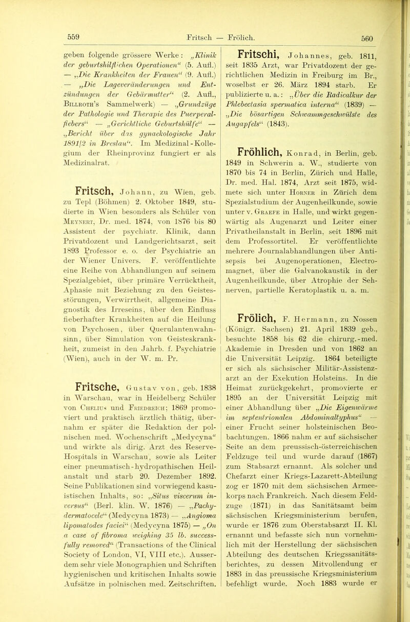 560 geben folgende grössere Werke: „Klinik der gehurtshilpchen Operationen“ (5. AuÜ.) — ,.Die Krankheiten der Frauen“ (9. Aufl.) — „Die Lageveränderungen und Ent- zündungen der Gebärmutter“ (2. Aufl., Billroth’s Sammelwerk) — „Grundzüge der Pathologie und Therapie des Puerperal- fiebers“ — „Gerichtliche Geburtshülfe“ — „Bericht über das gynaekologische Jahr 189112 in Breslau“. Im Medizinal-Kolle- gium der Kheinprovinz fungiert er als Medizinah’at. Fritsch, Johann, zu Wien, geh. zu Tepl (Böhmen) 2. Oktober 1849, stu- dierte in Wien besonders als Schüler von Meynert, Dr. med. 1874, von 1876 bis 80 Assistent der psychiatr. Klinik, dann Privatdozent und Landgerichtsarzt, seit 1893 Professor e. o. der Psychiatrie an der Wiener Univers. P. veröffentlichte eine Reihe vo2i Abhandlungen auf seinem Spezialgebiet, über primäre Verrücktlieit, Aphasie mit Beziehung zu den Geistes- störungen, Verwirrtheit, allgemeine Dia- gnostik des Irreseins, über den Einfluss fieberhafter Krankheiten auf die Heilung von Psychosen, über Querulantenwalin- sinn, über Simulation von Geisteskrank- heit, zumeist in den Jahrb. f. Psychiatrie (Wien), airch in der W. m. Pr. Pritsche, Gu stav von, geh. 1838 in Warschau, war in Heidelberg Schüler von Chelius und Priedreich; 1869 promo- viert und praktisch ärztlich thätig, über- nahm er später die Redaktion der pol- nischen med. Wochenschrift „Medycyna“ und wirkte als dirig. Arzt des Reserve- Hospitals in Warschau, sowie als Leiter einer pneumatisch-hydropathisclien Heil- anstalt und starb 20. Dezember 1892. Seine Publikationen sind vorwiegend kasu- istischen Inhalts, so: „Situs viscerum in- versus“ (Berl. klin. W. 1876) — „Pachy- dermatocele“ (Medycyna 1873) — „Angioma lipomatodes faciei“ (Medycyna 1875) — „ On a case of fibroma weighing 3.5 Ib. success- fully removed“ (Transactions of the Clinical Society of London, VI, VIII etc.). Ausser- dem sehr viele Monographien und Schriften hygienischen und kritischen Inhalts sowie Aufsätze in polnischen med. Zeitschriften. Fritschi, Joha nnes, geb. 1811, seit 1835 Arzt, war Privatdozent der ge- richtUchen Medizin in Preiburg im Br., woselbst er 26. März 1894 starb. Er publizierte u. a.: „ Über die Badicalkur der Phlebectasia spermatica interna“ (1839) — „Die bösartigen Schiuammgeschwülste des Augapfels“ (1843). Fröhlich, Konrad, in Berlin, geb. 1849 in Schwerin a. W., studierte von 1870 bis 74 in Berlin, Zürich und Halle, Dr. med. Hai. 1874, Arzt seit 1875, wid- mete sich unter Horner in Zürich dem Spezialstudium der Augenheilkunde, sowie imter v. Graefe in Halle, rmd wirkt gegen- wärtig als Augenarzt und Leiter einer Privatheilanstalt in Berlin, seit 1896 mit dem Professortitel. Er veröffentlichte mehrere Journalabhandlungen über Anti- sepsis bei Augenoperationen, Electro- magnet, über die Galvanokaustik in der Augenheilkunde, über Atrophie der Seh- nerven, partielle Keratoplastik u. a. m. Frölich, P. Hermann, zu Nossen (Königr. Sachsen) 21. April 1839 geb., besuchte 1858 bis 62 die chirm-g.-med. Akademie in Dresden und von 1862 an die Universität Leipzig. 1864 beteiligte er sich als sächsischer Mihtär-Assistenz- arzt an der Exekution Holsteins. In die Heimat zurückgekelirt, promovierte er 1895 an der Universität Leipzig mit einer Abhandlung über „Die Eigenwärme im septentrionalen Abdominaltyphus“ — einer Prucht seiner holsteinischen Beo- bachtungen. 1866 nalim er auf sächsischer Seite an dem preussisch-österreichischen Peldzuge teil mid wurde darauf (1867) zum Stabsarzt ernannt. Als solcher imd Chefarzt einer Kriegs-Lazarett-Abteilung zog er 1870 mit dem sächsischen Armee- korps nach Pr ankreich. Nach diesem Peld- zuge (1871) in das Sanitätsamt beim sächsischen Kriegsministerium berufen, wurde er 1876 zum Oberstabsarzt II. Kl. ernannt und befasste sich nun vomelun- lich mit der Herstellung der sächsischen Abteilung des deutschen Kiiegssanitäts- berichtes, zu dessen Mitvollendung er 1883 in das preussische Kriegsministerium befehligt wurde. Noch 1883 wm’de er