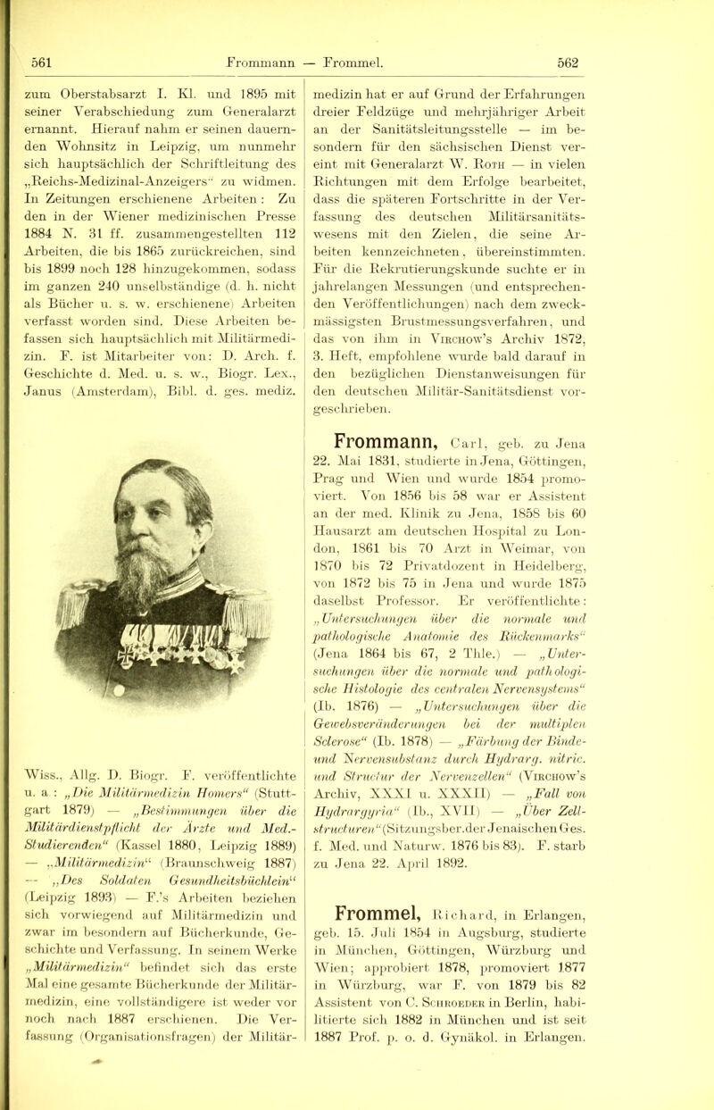 zum Oberstabsarzt I. Kl. und 1895 mit seiner Verabschiedung zum Generalarzt ernannt. Hierauf nahm er seinen dauern- den Woluisitz in Leipzig, um nunmelir sich hauptsächlich der Schriftleitung des „Reichs-Medizinal-Anzeigers“ zu widmen. In Zeitungen erschienene Arbeiten ; Zu den in der Wiener medizinischen Presse 1884 N. 31 ff. zusammengestellten 112 Arbeiten, die bis 1865 zurückreichen, sind bis 1899 noch 128 hinzugekommen, sodass im ganzen 240 unselbständige (d. h. nicht als Bücher u. s. w. erschienene) Arbeiten verfasst worden sind. Diese Arbeiten be- fassen sich hauptsächlicli mit Militärmedi- zin. P. ist Mitarbeiter von: D. Ai'ch. f. Geschichte d. Med. u. s. w., Biogr. Lex., Janus (Amsterdam), Bibi. d. ges. mediz. gart 1879) — „BesUmmungen über die MilitärdienfitplU.cht der Ärzte und Med.- Studierenden“ (Kassel 1880, Leipzig 1889) — yMilitürmed.izin^'- (Brannschweig 1887) — ,,Des Soldaten G esundheiUbüchlein'’‘ (Leipzig 1893) — F.’s Arbeiten beziehen sich vorwiegend auf Militärmedizin und zwar im besomlern auf Bücherkunde, Ge- schichte und Verfassung. In seinem Werke „Militärmedizin“ befindet sich das erste Mal eine gesamte Bücherkunde der Militär- medizin, eine vollständigere ist weder vor noch nach 1887 erscliieneji. Die Ver- fiussmig IOrganisationsfragen) der Militär- medizin hat er auf Grund der Erfahrungen dreier Feldzüge und melu-j ähriger Arbeit an der Sanitätsleitungsstelle — im be- sondern für den sächsischen Dienst ver- eint mit Generalarzt W. Roth — in vielen Richtungen mit dem Erfolge bearbeitet, dass die späteren Fortschritte in der Ver- fassung des deutschen Militärsanitäts- wesens mit den Zielen, die seine Ai-- beiten kennzeichneten, übereinstimmten. Für die Rekrutierungskunde suchte er in jahrelangen Messungen (und entsprechen- den Veröffentlichungen) nach dem zweck- mässigsteji Brustmessungsverfahren, und das von ihm in Virchow’s Archiv 1872, 3. Heft, empfohlene wm-de bald daraiif in den bezüglichen Dienstanweisungen für den deutschen Militär-Sanitätsdienst vor- geschrieben. Frommann, c arl, geb. zu Jena 22. Mai 1831, studierte in .Jena, Göttingen, Prag und Wien und wurde 1854 promo- viert. Von 1856 bis 58 war er Assistent an der med. Klinik zu Jena, 1858 bis 60 Hausarzt am deutschen Hospital zu IjOU- don, 1861 bis 70 Arzt in AVeimar, von 1870 bis 72 Privatdozent in Heidelberg, von 1872 bis 75 in Jena und wurde 1875 daselbst Professor. Er veröffentlichte: „Untersuchungen über die normale und pathologische Anatomie des Rückenmarks“ {.Jena 1864 bis 67, 2 Thle.) — „Unter- suchungen über die normale und pathologi- I sehe Histologie des centralen Nervensystems“ (Ib. 1876) — „Untersuchungen über die Gewebsveränderungen bei der multiplen Sclerose“ (Ib. 1878) — „Färbung der Binde- nnd Nervcnsubstanz durch Hydrarg. nitric. und Struciur der Nervenzellen“ (Virchow’s Archiv, XKKl u. XXXII) — „Fall von Ilydrargyriu“ (Ib., XVII) — „Uber Zell- strncturen “(Sitzungsber.der .1 enaischen Ges. f. Med. und Naturw. 1876 bis 83). F. starb zu .Jena, 22. Ajiril 1892. Frommei, Richard, in Erlangen, geb. 15. Juli 1854 in Augsburg, studierte in Alünchen, Güttingen, Wiü-zburg und Wien; apj)robiert 1878, promoviert 1877 in Würzburg, war F. von 1879 bis 82 Assistent von C. Schroeher in Berlin, habi- litierte sich 1882 in Alünchen und ist seit 1887 Prof. p. o. d. Gynäkol. in Erlangen.