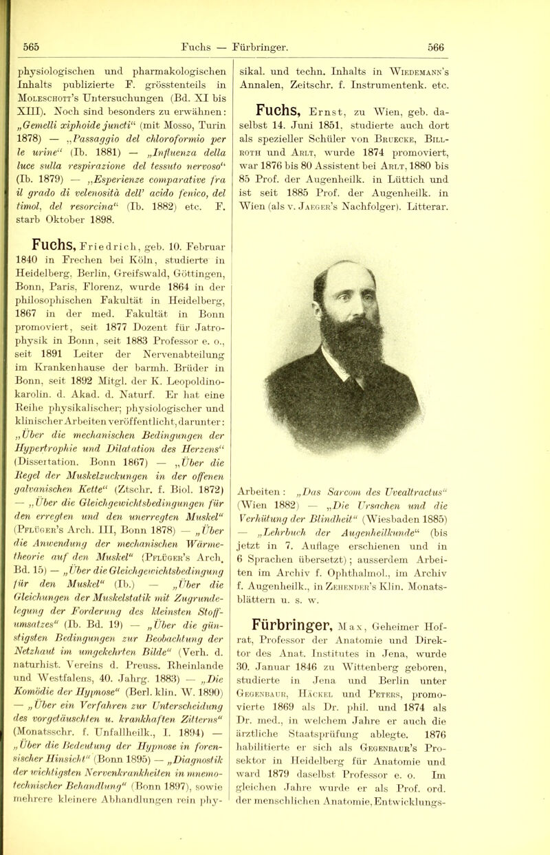 physiologisclien und pharmakologischen Inhalts publizierte F. grösstenteils in Moleschoit’s Untersuchungen (Bd. XI bis XIII). Xoch sind besonders zu erwähnen: „Gemelli xiphoide jmicti“ (mit Mosso, Tm-in 1878) — „Passaggio del Moroformio per le urine“ (Ib. 1881) — „Influenza della luce Sulla respirazione del tessuto nervoso‘‘ (Ib. 1879) — „Esperienze comparative fra il grado di velenositä delV acido fenico, del Hmol, del resorcina‘'- (Ib. 1882) etc. F. starb Oktober 1898. Fuchs, Fr iedrich, geb. 10. Februar 1840 in Frechen bei Köln, studierte in Heidelberg. Berlin, Oreifswald, Grüttingen, Bonn, Paris, Florenz, wurde 1864 in der philosophischen Fakultät in Heidelberg, 1867 in der med. Fakultät in Bonn promoviert, seit 1877 Dozent für Jatro- physik in Bonn, seit 1883 Professor e. o., seit 1891 Leiter der Nervenabteilung irn Krankenhause der barmh. Brüder in Bonn, seit 1892 Mitgl. der K. Leopoldino- karoliir. d. Akad. d. Naturf. Er hat eine Keihe physikalischer; jdiysiologischer und klinischer Arbeiten veröffentlicht, darunter: „Über die mechanischen Bedingungen der Hypertrophie und Dilatation des Herzens“ (Disseitation. Bonn 1867) — „Über die Hegel der Muslcelzuckungen in der offenen galvanischen Kette“ (Ztschr. f. Biol. 1872) — „Über die Gleichgewichtsbedingungen für den erregten und den unerregten Muskel“ (Pflüger’s Arch. III, Bonn 1878) — „Über die Anwendung der mechanischen Wärme- theorie auf den Muskel“ {Pflüger’s Arch. Bd. 15) — „Über die Gleichgewichtsbedingung für den Muskel“ (Ib.) — „Über die Gleichungen der Muskelstatik mit Zugrunde- legung der Forderung des kleinsten Stoff- umsatzes“ (Ib. Bd. 19) — „Über die gün- stigsten Bedingungen zur Beobachtung der Netzhaut im umgekehrten Bilde“ (Verb. d. naturhist. Vereins d. Preuss. Eheinlande und Westfalens, 40. Jahrg. 1883) — „Die Komödie der llyimose“ (Berl. klin. W. 1890) — „ Über ein Verfahren zur Unterscheidung des vorgetäuschten u. krankhaften Zitterns“ (Monatsschr. f. Unfallheilk., I. 1894) — „Über die Bcdeidung der Hypnosein foren- sischer Hinsicht“ (Bonn 1895) — „Diagnostik der wichtigsten Nervenkrankheiten in mnemo- technischer Behandlung“ (Bonn 1897), sowie mehrere kleinere Abliamllringen rein jiliy- sikal. und teclm. Inlialts in Wiedemänn’s Annalen, Zeitschr. f. Instrumentenk. etc. Fuchs, Ernst, zu Wien, geb. da- selbst 14. Juni 1851. studierte auch dort als spezieller Schüler von Bruecke, Bill- ROTH und Arlt, wurde 1874 promoviert, war 1876 bis 80 Assistent bei Arlt, 1880 bis 85 Prof, der Augenheilk. in Lüttich und ist seit 1885 Prof, der Augenheilk. in Wien (als V. Jaeger’s Nachfolger). Litterar. Arbeiten: „Das Sarcom des Uvealtractus“ (Wien 1882) — „Die Ursachen und die Verhütung der Blindheit“ (Wiesbaden 1885) — „Lehrbuch der Augenheilkunde“ (bis jetzt in 7. Autlage erschienen und in 6 Sprachen übersetzt); ausserdem Arbei- ten im Archiv f. Ojrhthahnol., im Archiv f. Augenheilk., in Zeiiendkr’s Klin. Monats- blättera u. s. w. Fürbringer, Ma.x, Geheimer Hof- rat, Professor der Anatomie und Direk- tor des Anat. Institutes in Jena, wurde 30. Januar 1846 zu Wittenberg geboren, studierte in .Jena und Berlin unter Geoenbaur, Hackel und Peters, promo- vierte 1869 als Dr. phil. und 1874 als Dr. med., in welchem Jahre er auch die ärztliche Staatsprüfung ablegte. 1876 habilitiei’te er sich als Gegenbaue’s Pro- sektor in Heidelberg für Anatomie und ward 1879 daselbst Professor e. o. Im gleichen .Tahre wurde er als Prof. ord. der mensch liehen Anatomie, Entwicklungs-