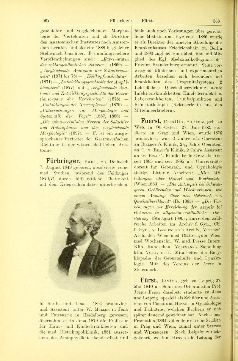 gesclxiclite und vergleichenden Mor2:)ho- logie der Vertebraten und als Direktor des Anatomischen Institutes nach Amster- dam berufen und siedelte 1888 in gleicher Stelle nach Jena über. F.’s umfangreichere Veröffentlichungen sind: „Extremitäten der schlangenähnlichen Saurier'’’’ (1869) — „ Vergleichende Anatomie der Schidtermus- keln (1871 bis 75) — „Kehlkopfmuskulatur“ (1871) — „Entwicklungsgeschichte der Amphi- bienniere“ (1877) und „ Vergleichende Ana- tomie und Entwicklungsgeschichte der Excre- tionsorgane der Vertebraten“ (1878) — „ Umbildungen der Ncrvenplexus“ (1879) — .„Untersuchungen zur Morphologie und Systematik der Vögel’' (1887, 1888) — „Die spiino-occipitalen Nerven der Salachier und Holocephalen und ihre vergleichende Morphologie (1897). — F. ist ein ausge- sjjrochener Vertreter der CxEGEXHAuri’schen Eichtung in der wissenschaftlichen Ana- tomie. Fürbringer, Pairl, zu Delitzsch 7. August 1849 geboren, absolvierte seine med. Studien, während des Feldzuges 1870/71 durch hilfsärztliche Thätigkeit auf dem Kriegsschairplatze unterbrochen. in Berlin und Jena. 1894 promoviert und Assistent unter W. Müller in Jena und Friedreich in Heidelberg gewesen, übernahm er in Jena 1879 die Professur für Haut- und Kinderkrankheiten und die med. Distriktspoliklinik, 1881 ausser- dem das Amtsphysikat ebendaselbst und hielt auch noch Vorlesungen über gericht- liche Medizin und Hygiene. 1886 wurde er als Direktor der inneren Abteilung des Krankenhauses Friedrichshain zu Berlin und 1890 zugleich zum Med.-Eat und Mit- ghed des Kgl. Medizinalkollegiums der Provinz Brandenburg ernannt. Seine vor- wiegend klinischen und experimentellen Arbeiten beziehen sich besonders auf Krankheiten des Urogenitalsystems (2 Lehrbücher), Quecksilberwirkung, akute Infektionskrankheiten, Händedesinfektion, Leberkrankheiten, Lumbalpunktion imd Klimatotherapie (Eeiseberichte aus den M ittelmeerländern). Fuerst, c amillo, zu Graz, geb. zu Wels in Ob.-Österr. 27. Juli 1852, stu- dierte in Graz und Wien, wurde 1876 promoviert, war 2 Jahre als Operateur an Billroth’s Klinik, 2'/.2 Jahre Operateur an C. V. Braün’s Klinik, 2 Jahre Assistent an G. Braün’s Klinik, ist in Graz als Arzt seit 1883 und seit 1885 als Universitäts- dozent für Geburtsh. und Gynäkologie thätig. Litterar. Arbeiten; „Klin. Mit- teilungen über Geburt und Wochenbett (Wien 1883) — „Die Antisepsis bei Schwan- geren, Gebärenden und Wöchnerinnen, mit einem Anhänge über den Gebrauch von Quecksilberchlorid“ (Ib. 1885) — „Die Vor- kehrungen zur Erreichung der Asep>sis bei Geburten in allgemeinverständlicher Dar- stellung“ (Stuttg&vt 1890}; ausserdem zahl- reiche Arbeiten im Archiv f. Gjm., Cbl. f. Gyn., v. Langenbeck’s Archiv, Virchow’s Arch., den Wien. med. Blättern, der Wien, med. Wochenschr., W. med. Presse, Intern. Klin. Eundschau, Volkmann’s Sammlmig klin. Vortr. n. F., IVIitarbeiter der Ency- klopädie der Geburtshülfe und Gynäko- logie, Mitt. des Vereins der Arzte in Steiermark. Fürst, Livius, geb. zu Leipzig 27. Mai 1840 als Sohn des OrientaHsten Prof. Julius Fürst daselbst, studierte zu Jena und Leipzig, speziell als Schüler mid Assis- tent von Crede und Henxig in Gynäkologie und Pädiatrie, welchen Fächern er sich später dauernd gewidmet hat. Nach seiner Promotion (1864) vollendete er seine Studien in Prag und Wien, zumal unter Steiner und Widerhofer. Nach Leipzig zurück- gekehrt, wo ihm Hennig die Leitung der