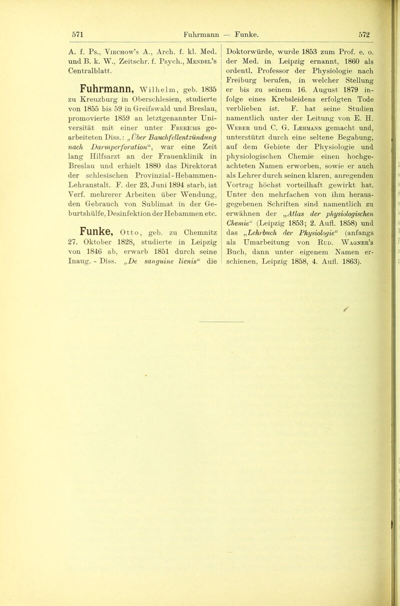 A. f. Ps., VmcHOw’s A., Arch. f. kl. Med. und B. k. W., Zeitschr. f. Psych., Mendel’s Centralblatt. Fuhrmann, wiiiieim, geb. 1835 zu Kreuzburg in Obersclilesien, studierte von 1855 bis 59 in Greifswald und Breslau, promovierte 1859 an letztgenannter Uni- versität mit einer unter Frerichs ge- arbeiteten Biss.; „ Über Bauchfellentzündung nach Darmperforation'''', war eine Zeit lang Hilfsarzt an der Frauenklinik in Breslau mid erhielt 1880 das Direktorat der sclilesischen Provinzial-Hebammen- Lehi-anstalt. F. der 23. Juni 1894 starb, ist Verf. mehrerer Aiheiten über Wendung, den Gebrauch von Sublimat in der Ge- burtshülfe, Desinfektion der Hebammen etc. Funke, Otto, geb. zu Chemnitz 27. Oktober 1828, studierte in Leipzig von 1846 ab, erwarb 1851 durch seine Inaug. - Diss. „De sanguine lienis“ die Doktorwürde, wurde 1853 zum Prof. e. o. der Med. in Leipzig ernannt, 1860 als ordentl. Professor der Physiologie nach Freiburg berufen, in welcher Stellung er bis zu seinem 16. August 1879 in- folge eines Krebsleidens erfolgten Tode verblieben ist. F. hat seine Studien namentlich unter der Leitung von E. H. Weber und C. G. Lehmann gemacht und, unterstützt dmch eine seltene Begabung, auf dem Gebiete der Physiologie und physiologischen Chemie einen hochge- achteten Namen erworben, sowie er auch als Lehrer dm-ch seinen klaren, anregenden Vortrag höchst vorteilhaft gewirkt hat. Unter den melirfachen von ilim heraus- gegebenen Schriften sind namentlich zu erwälmen der „Atlas der physiologischen Chemie“ (Leipzig 1853; 2. Aufl. 1858) und das „Lehrbuch der Physiologie“ (anfangs als Umarbeitung von Büd. Wagner’s Buch, dann unter eigenem Namen er- schienen, Leipzig 1858, 4. Auil. 1863).