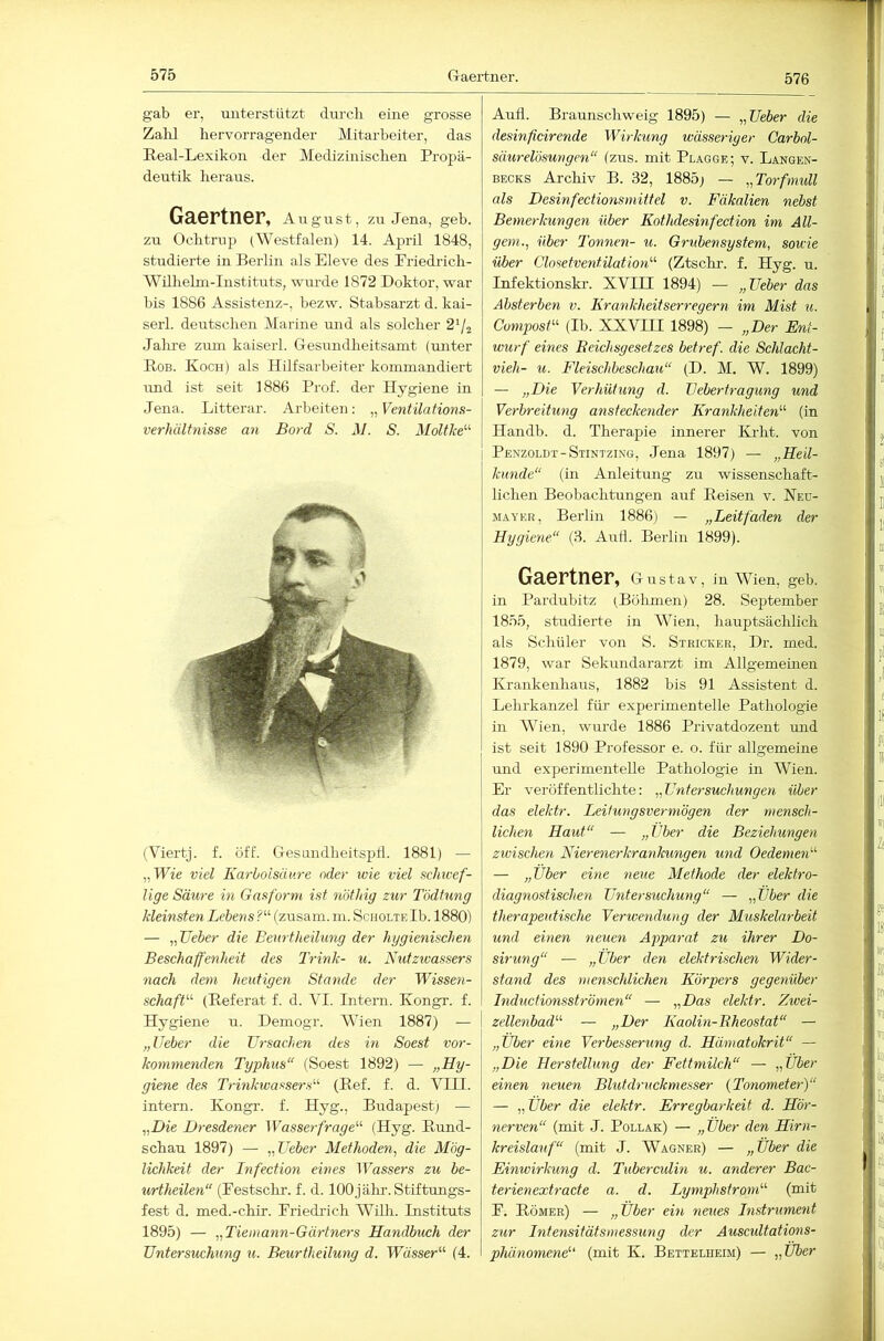 575 Graertner. gab er, unterstützt durch eine grosse Zalü hervorragender Mitarbeiter, das Eeal-Lexikon der Medizinischen Propä- deutik heraus. Gaertner, August, zu Jena, geb. zu Ochtrup (Westfalen) 14. April 1848, studierte in Berlin als Eleve des Priedifch- Wilhelm-Instituts, wurde 1872 Doktor, war bis 1886 Assistenz-, bezw. Stabsarzt d. kai- serl. deutschen Marine und als solcher 2'/2 Jahre zuin kaiserl. Gesundheitsamt (unter Bob. Koch) als Hilfsarbeiter kommandiert und ist seit 1886 Prof, der Hygiene in Jena. Litterar. Arbeiten; „ Ventilations- Verhältnisse an Bord S. M. S. Moltlce'''' (Viertj. f. öff. Gesandheitspll. 1881) — „Wie viel Karbolsäure oder wie viel schwef- lige Säure in Gasform ist not Ing zur Tödtung kleinsten Lehens?'''' (zusam. m. SchölteIb. 1880) — ,,Ueber die Benrtheilung der hygienischen Beschaffenheit des Trink- u. Kutzwassers nach dem heutigen Stande der Wissen- schaft'''' (Eeferat f. d. VI. Intern. Kongr. f. Hygiene u. Demogr. Wien 1887) — „lieber die Ursachen des in Soest vor- kommenden Typhus“ (Soest 1892) — „Hy- giene des Trinkwassers'''' (Pef. f. d. VIII. intern. Kongr. f. Hyg., Budapest; — „Die Dresdener IFasser/Vaye“ (Hyg. Kund- schau 1897) — „lieber Methoden, die Mög- lichkeit der Infection eines Wassers zu be- urtheilen“ (Pestschr. f. d. lOOj ähr. Stiftungs- fest d. med.-chtr. Priedrich Willi. Instituts 1895) — „Tiemann-Gärtners Handbuch der Untersuchung u. Beurtheilung d. TPa'sser“ (4. Aull. Braunschweig 1895) — „Ueber die desinficirende Wirkung wässeriger Carbnl- säurelösungen“ (zus. mit Plagge; v. Langen- BECKS Archiv B. 32, 1885; — „Torfmull als Desinfectionsniittel v. Fäkalien nebst Bemerkungen über Kothdesinfection im All- gem„ über Tonnen- u. Grubensystem, sowie über Closetventilation'''' (Ztschr. f. Hyg. u. Infektionskr. XVIII 1894) — „Ueber das Absterben v. Krankheitserregern im Mist u. Cotnpost“' (Ib. XXVIII 1898) — „Der Ent- wurf eines Beichsgesetzes betref. die Schlacht- vieh- u. Fleischbeschau“ (D. M, W. 1899) — „Die Verhüt2ing d. Uebertragung und Verbreitung ansteckender Krankheiten'''' (in Handb. d. Therajiie innerer Krht. von Penzoldt-Stintzing, Jena 1897) — „Heil- kunde“ (in Anleitung zu wissenschaft- lichen Beobachtungen auf Reisen v. Neü- MAYKE, Berlin 1886) — „Leitfaden der Hygiene“ (3. And. Berlin 1899). Gaertner, Gustav, in Wien, geb. in Pardubitz (Böhmen) 28. September 1855, studierte in Wien, hauptsächlich als Schüler von S. Stricker, Dr. med. 1879, war Sekundararzt im Allgemeinen Krankenhaus, 1882 bis 91 Assistent d. Lehrkanzel für experimentelle Pathologie in Wien, wurde 1886 Privatdozent mid ist seit 1890 Professor e. o. für allgemeine imd experimentelle Pathologie in Wien. Er veröffentlichte: „Untersuchungen über das elektr. Leitungsvermögen der mensch- lichen Haut“ — „Über die Beziehungen zwischen Nierenerkranlmngen und Oedemen'''' — „Über eine neue Methode der elektro- diagnostischen Untersuchung“ — „Über die therapeutische Verivendung der Muskelarbeit und einen neuen Apparat zu ihrer Do- sirtmg“ — „Über den elektrischen Wider- stand des menschlicheyi Körpers gegenüber Inductionsströmen“ — „Das elektr. Zivei- zellenbad“' — „Der Kaolin-Bheostat“ — „Über eine Verbesserung d. Hämatokrit“ — „Die Herstellung der Fettmilch“ — „Über einen neuen Blutdruckmesser {Tonometer)“.. — „Über die elektr. Erregbarkeit d. Hör- nerven“ (mit J. Pollak) — „Über den Hirn- kreislauf“ (mit J. Wagner) — „Über die Einwirkung d. Tuberculin u. anderer Bac- terienextracte a. d. Lymphstrom'''' (mit P. Römer) — „Über ein neues Instrument zur Intensitätsmessung der Auscultations- phänomene (mit K. Bettelheim) — „Über