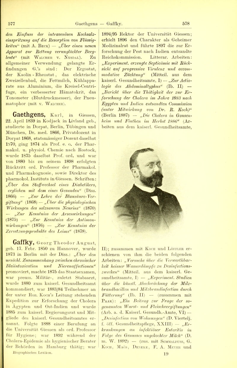 den Einfluss der intravenösen Kochsalz- einspritzung auf die Resorption von Flüssig- keiten^'' (mit A. Beck) — „C-^ier emen neuen Apparat zu,r Rettung verunglückter Berg- leut e''' (mit Walcher v. Nysdal). Zu allgemeiner Verwendung gelangte Er- findungen G.’s sind: Der Ergostat, der Kaolin - Elieostat, das elektrische Zweizellenbad, die Fettmilch, Kühlappa- rate aus Aluminium, die Kreisel-Centri- fuge, ein verbesserter Hämatokrit, das Tonometer (Blutdruckmesser), der Pneu- matophor (mit v. Walcher). Gaethgens, Karl, in Giessen, 22. April 1839 in Kodjack in Livland geb., studierte in Dorpat, Berlin, Tübingen und München, Dr. nied. 1866, Privatdozent in Dorpat 1868, etatsmässiger Dozent daselbst 1870, ging 1874 als Prof. e. o. der Phar- inakol. u. physiol. Chemie nach Eostock, wurde 1875 daselbst Prof, ord, und war von 1880 bis zu seinem 1898 erfolgten Eücktritt ord. Professor der Pharmakol. und Pharmakognosie, sowie Direktor des pharmokol. Instituts in Giessen. Schriften: „Über den Stoffwechsel eines Diabetikers, erglichen mit dem eines Gesunden“ (Diss. 1866) — „Zur Lehre der Blausäure-Ver- giftung“ (1868) — „Uber die phgsiologischen Wirkungen des salzsauren Neurins“ (1870) — „Zur Kenntniss der Arsenwirkungen“ (1875) — -„idur Kenntniss der Antimon- wirkungen“ (1876) — „Zur Kenntniss der Zersetzungsprodukte des Leims“ (1878). Gaffky, Georg Theodor August, geb. 17. Febr. 18.50 zu Hannover, wurde 1873 in Berlin mit der Diss.: „Über den ursächl. Zusammenhang zivischen chronischer Bleiintoxication und Nierenaffectionen“ promoviert, maclite 1875 das Staatsexamen, war preuss. Militär-, zuletzt Stabsarzt, wurde 1880 zum kaiserl. Gesundlieitsamt kommandiert, war 1883/84 Teilnebmer an der unter Eon. Kocn’s Leitung stehenden Expedition zur Erforscliung der Cholera in Ägypten und Ost-Indien und wurde 1885 zum kaiserl. Eegierungsrat und Mit- gliedc des kaiserl. Gesundheitsamtes er- nannt. Folgte 1888 einer Berufung an die Universität Giessen als ord. Professor für Hygiene; war 1892 während der Cholera-Epideirde als hygienischer Berater der BeliördeTi in Hamluirg thätig; war iliographisclies Lexikon. 1894/95 Eektor der Universität Giessen; erhielt 1896 den Charakter als Geheimer Medizinah'at und fülirte 1897 die zur Er- forschung der Pest nach Indien entsandte Eeichskommission. Litterar. Arbeiten: „Experiment, erzeugte Septicämie mit Rück- sicht auf progressive Virulenz und accom- modative Züchtung“ (Mitteil, aus dem kaiserl. Gesuudheitsamte, I) — „Zur Aetio- logie des Abdominaltyphus“ (Ib. II) — „Bericht über die Thätigkeit der zur Er- forschung der Cholera im Jahre 1883 nach Egypten und Indien entsandten Commission (unter Mitwirkung von Dr. R. Koch)“- (Berlin 1887) — „Die Cholera in Gonsen- heim und Finthen im Herbst 1886“ (Ar- beiten aus dem kaiserl. Gesundheitsamte, II); zusammen mit Koch und Löffler er- schienen von ihm die beiden folgenden Arbeiten: „ Versuche über die Verwerthbar- keit heisser Wasserdämpfe zu Desinfections- ziverken'-'' (Mitteil, aus dem kaiserl. Ge- sundheitsamte, I) — „Experiment. Studien über die künstl. Abschwächung der Milz- brandbacillen und Milzbrandinfcction durch Fütterung“ (Ib. II) — (zusammen mit Paar) : „Ein Beitrag zur Frage der so- genannten Wurst- und Fleischvergiftungen“ (Arb. a. d. Kaiserl. Gesundh.-Amte, VI) — „Desinfeetion von Wohnungen“ (D. Viertel), f. öff. Gesuudheitspllegc, XXIII) — „Er- I krankuugen an infektiöser Enteritis in 1 Folge des Genusses ungekochter Milch'''' (D. m. W. 1892) — (zus. mit Schmalfuss, G. I Koch, IMacs, Dexeke, F. A. TMeyer und 19