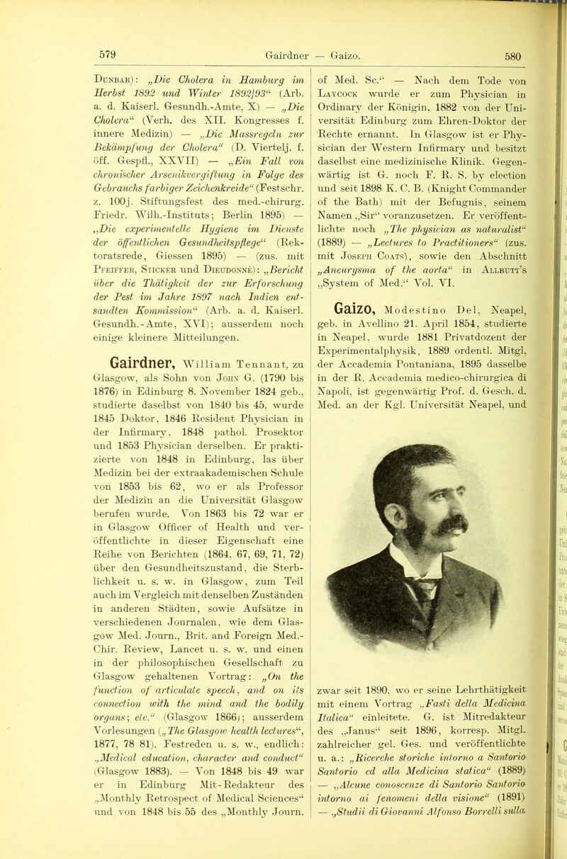 580 Donbar) : „Die Cholera in Hamburg im Herbst 1892 und Winter 1892j93^‘' (Axb. a. d. Kaiserl. Gesundh.-Amte, X) — „Die Cholera'-'’ (Verli. des XII. Kongresses f. innere Medizin) — „Die Massrcgeln zur Bekämpfung der Cholera“ (D. Viertelj. f. öff. Gespfl., XXVII) — „Ein Fall von chronischer Arsenikvergiftung in Folge des Gebrauchs farbiger Zeichenkreide“ (Festsclir. z. 100j. Stiftungsfest des med.-cliirnrg. Friedr. Willi.-Instituts; Berlin 1895) — „Die experimentelle Hggiene im Dienste der öffentlichen Gesundheitspflege'-' (Bek- toratsrede, Giessen 1895) — (zus. mit Pfeiffer, Sticker und Dieudonne): „Bericht über die Thätigkeit der zur Erforschung der Pest im Jahre 1897 nach Indien ent- sandten Kommission'-'- (Arb. a. d. Kaiserl. Gesundh.-Amte, XVI); ausserdem noch einige kleinere Mitteilungen. Gairdner, William Tennant, zu Glasgow, als Sohn von Johx G. (1790 bis 1876) in Edinburg 8. November 1824 geb., studierte daselbst von 1840 bis 45, wurde 1845 Doktor, 1846 Resident Physician in der Infirmary, 1848 pathol. Prosektor und 1853 Physician derselhen. Er prakti- zierte von 1848 in Edinburg, las über Medizin bei der extraakademischen Schule von 1853 bis 62, wo er als Professor der Medizin an die Universität Glasgow berufen wurde. Von 1863 bis 72 war er in Glasgow Ofiicer of Health und ver- öffentlichte in dieser Eigenschaft eine Reihe von Berichten (1864, 67, 69, 71, 72) über den Gesundheitszustand, die Sterb- lichkeit u. s. w. in Glasgow, zum Teil auch im V ergleich mit denselben Zuständen in anderen Städten, sowie Aufsätze in verschiedenen Journalen, wie dem Glas- gow Med. Journ., Brit. and Foreign Med.- Cliir. Review, Lancet u. s. w. und einen in der philosophischen Gesellschaft zu Glasgow gehaltenen Vortrag: „On the function of articulate speech, and on its Connection with the mind and the bodily Organs-, etc.“ (Glasgow 1866); ausserdem Vorlesungen {„The Glasgow health lectures“, 1877, 78 81), Festreden u. s. w., endlich: „Mediccd education, character and conduct“ (Glasgow 1883). — Von 1848 bis 49 war er in Edinburg Mit-Redakteur des „Montlily Retrospect of Medical Sciences“ und von 1848 bis 55 des „Monthly Journ. of Med. Sc.“ — Nach dem Tode von Laycock wurde er zum Physician in Ordinary der Königin, 1882 von der Uni- versität Edinburg zum Ehren-Doktor der Rechte ernannt. In Glasgow ist er Phy- sician der Western Infirmary und besitzt daselbst eine medizinische Klinik. Gegen- wärtig ist G. noch F. R. S. by election und seit 1898 K. C. B. (Knight Commander of the Bath) mit der Befugnis, seinem Namen ,,Sir“ voranzusetzen. Er veröffent- lichte noch „The physician as naturalist“ (1889) — „Lectures to Practitioners“ (zus. mit Joseph Coats), sowie den Absclinitt „Aneurysma of the aorta“ in Allbutt’s „System of Med.“ Vol. VI. Gaizo, Modestiuo Del, Neapel, geb. in Avellino 21. April 1854, studierte in Neapel, wurde 1881 Privatdozent der Experimentalphysik, 1889 ordentl. Mitgh der Accademia Pontaniana, 1895 dasselbe in der R. Accademia medico-chirurgica di Napoli, ist gegenwärtig Prof. d. Gesch. d. Med. an der Kgl. Universität Neapel, und zwar seit 1890, wo er seine Lehrthätigkeit mit einem Vortrag „Fasti della Medicina Italica“ einleitete. G. ist Mitredakteur des „Janus“ seit 1896, korresp. Mitgl. zahlreicher geh Ges. und veröffentlichte u. a.: „Ricerche storiche intorno a Santorio Santorio ed alla Medicina statica“ (1889) — „Alcune conoscenze di Santorio Santorio- intorno ai fenomeni della visione“ (1891) — „Studii di Giovanni Alfonso Borrelli sulla.