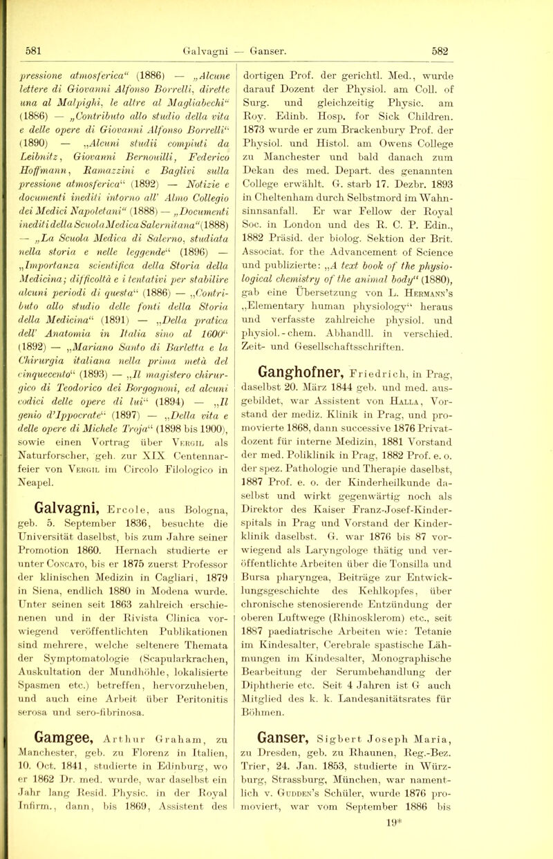 pressione atmosferica“ (1886) — „Alcune lettere di Giovanni Alfonso Borrelli, diretfe una al Malpighi, le altre al Magliabechi“ (1886) — „Contrihuto allo studio della vita e delle opere di Giovanni Alfonso Borrelli'^ (1890j — „Alcuni sfiidii compiuti da Leibn.itz, Giovanni Bernouilli, Federico Hoffmann, Eamazzmi e Baglivi sulla pressione atmosferica'''' (1892) — Notizie e documenti inediti intorno all’ Alnio Collegio dei Medici Najwletani“ (1888) — „Documenti ■inediti della ScuolaMedicaSalernitana“(\9>'i9i) — „La Scuola Äledica di Salerno, studiata Hella storia e nelle leggende' (1896) — „hnportanza scierdiftca della Storia della Medicina; difficoltä e i tentativi pter stabilire alcuni periodi di quesfa (1886) — „Contri- buto allo studio delle fonti della Storia della Medicina''' (1891) — „Della pratica delV Anatomia in Italia sino al 1600'' (1892) — „Mariano Santo di Barletta e la Chirurgia italiana nella prima nietä dcl Cinquecento (1893) — „11 magistero chirur- gico di Teodorico dei Borgognoni, ed alcuni codiei delle opere di luv' (1894) — „11 genio d’lppocrate (1897) — „Della vita e delle opere di Michele Troja (1898 bis 1900), sowie einen Vortrag über Vkkgil als Naturforscher, geli. zur XIX Centennar- feier von Vehoil im Cireolo Filologico in Neapel. Galvagni, Ercole, aus Bologna, geh. 5. September 1836, besuchte die Universität daselbst, bis zum .Jahre seiner Promotion 1860. Hernach studierte er unter Concato, bis er 1875 zuerst Professor der klinischen Medizin in Cagliari, 1879 in Siena, endlich 1880 in Modena wru-de. Unter seinen seit 1863 zahlreich erschie- nenen und in der Rivista Clinica vor- wiegend veröffentlichten Publikationen sind mehrere, welche seltenere Themata der Symptomatologie (Scapularkrachen, Auskultation der Mundhöhle, lokalisierte Spasmen etc.) betreffen, hervorzuheben, und auch eine Arbeit über Peritonitis serosa und sero-fibrinosa. j dortigen Prof, der gerichtl. Med., wurde darauf Dozent der Physiol. am Coli, of Sm-g. und gleichzeitig Physic. am Roy. Edinb. Hosp. for Sick Cliildren. 1873 wurde er zum Brackenbuj’y Prof, der Physiol. und Histol. am Owens College zu Manchester und bald danach zum I Dekan des ined. Deport, des genannten I College erwählt. G. starb 17. Dezbr. 1893 in Cheltenham durch Selbstmord im Wahn- 1 Sinnsanfall. Er war Fellow der Royal Soc. in London und des R. C. P. Edin., 1882 Präsid. der biolog. Sektion der Brit. Associat. for the Advancement of Science und publizierte: „A text book of the physio- logical chemistry of the animal body (1880), gab eine Übersetzung von L. Herman.n’s „Elementary human physiology“ heraus und verfasste zalüreiche physiol. und physiol. - ehern. Abhandll. in verschied. Zeit- und Gesellschaftsschriften. Ganghofner, Friedrich, in Prag, daselbst 20. März 1844 geb. und med. airs- gebildet, war Assistent von Halla, Vor- stand der mediz. Klinik in Prag, und pro- movierte 1868, dann successive 1876 Privat- dozent für interne Medizin, 1881 Vorstand der med. Poliklinik in Prag, 1882 Prof. e. o. der spez. Pathologie und Therapie daselbst, 1887 Prof. e. o. der Kinderheilkunde da- selbst und wirkt gegenwärtig noch als Direktor des Kaiser Franz-Josef-Kinder- spitals in Prag und Vorstand der Kinder- klinik daselbst. G. war 1876 bis 87 vor- wiegend als Laryngologe thätig und ver- öffentlichte Arbeiten über die Tonsilla und Bursa pharyngea, Beiträge zur Entwick- lungsgeschichte des Kelilkopfes, über chronisebe stenosierende Entzündung der oberen Luftwege (Rhinosklerom) etc., seit 1887 paediatrische Arbeiten wie: Tetanie im Kindesalter, Cerebrale spastische Läh- mungen im Kindesalter, Monograpliische Bearbeitung der Serumbehandlung der Diphtherie etc. Seit 4 Jahren ist G auch Mitglied des k. k. Landesanitätsrates für Böhmen. Gamgee, Arthur Graham, zu Manchester, geb. zu Florenz in Italien, 10. Oct. 1841, studierte in Edinburg, wo er 1862 Dr. med. wurde, war daselbst ein Jahr la.7ig Resid. 1‘hysic. in der Royal Tnfirm., dann, bis 1869, Assistent des Ganser, Sigbert Joseph Maria, zu Dresden, geb. zu Rhaunen, Reg.-Bez. Trier, 24. Jan. 1853, studierte in Würz- burg, Strassburg, München, war nament- lich V. Gudden’s Schüler, wurde 1876 pro- itioviert, war vom September 1886 bis 19*