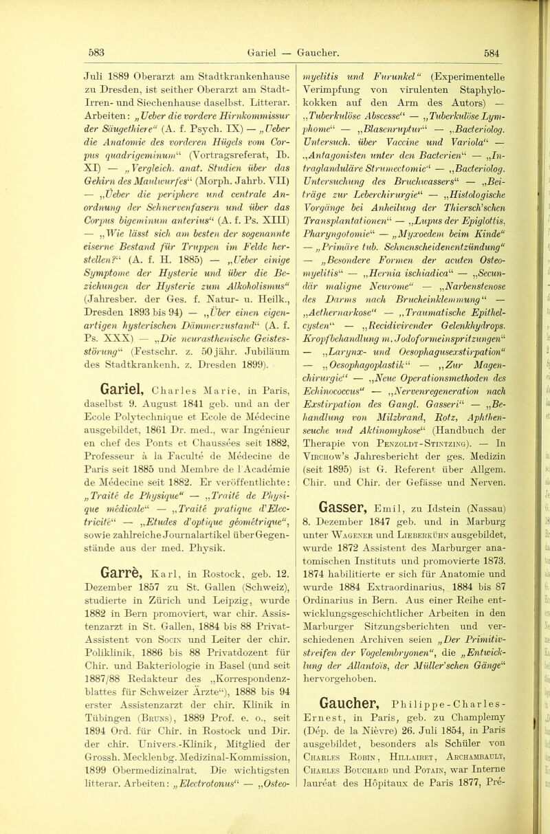 Jiili 1889 Oberarzt am Stadtkrankenlianse zu Dresden, ist seither Oberarzt am Stadt- Irren- und Sieclienhause daselbst. Litterar. Arbeiten: „ lieber die vordere Hirnkommissur der Säugethiere“ (A. f. Psych. IX) — „ üeber die Anatomie des vorderen Hügels vom Cor- pus quadrigeminum'-'' (Vortragsreferat, Ib. XI) — „ Vergleich, anat. Studien über das Gehirn des Maulivurfes'-'- (Morph. Jahrb. VII) — „lieber die periphere und centrale An- ordnung der Sehnervenfasern und über das Corpus bigeminum anteiHus“ (A. f. Ps. XIII) — „Wie lässt sich am besten der sogenannte eiserne Bestand für Truppen im Felde her- stellen?'-'- (A. f. H. 1885) — „üeber einige Sgmptome der Hysterie und über die Be- ziehungen der Hysterie zum Alkoholismus“ (Jaliresber. der Ges. f. Xatur- u. Heilk., Dresden 1893 bis 94) — „über einen eigen- artigen hysterischen Dämmerzustand'''' (A. f. Ps. XXX) — „Die neurasthenische Geistes- störung'''' (Festschr. z. 50jälu'. Jubiläum des Stadtkrankenh. z. Dresden 1899). Gariel, Charles Marie, in Paris, daselbst 9. August 1841 geb. und an der Ecole Polytechnique et Ecole de Medecine ausgebildet, 1861 Dr. med., war Ingenieur’ en chef des Ponts et Chaussees seit 1882, Professeur ä la Faculte de Medecine de Paris seit 1885 und Membre de bAcademie de Medecine seit 1882. Er veröffentlichte: „Traite de Physique“ — „Traite de Physi- que medicale'-'' — „Traite pratique d'Elec- tricite“ — „Etudes d’optique geomürique“, sowie zahlreiche Joiu'nalartikel über Gegen- stände aus der med. Physik. Garre, Karl, in Eostock, geb. 12. Dezember 1857 zu St. Gallen (Schweiz), studierte in Zürich und Leipzig, wru’de 1882 in Bern promoviert, war chir. Assis- tenzarzt in St. Gallen, 1884 bis 88 Privat- Assistent von Sociv und Leiter der clür. Poliklinik, 1886 bis 88 Privatdozent für Chir. und Bakteriologie in Basel (und seit 1887/88 Eedakteur des „Korrespondenz- blattes für Schweizer Äi’zte“), 1888 bis 94 erster Assistenzarzt der chir. Khnik in Tübingen (Bruns), 1889 Prof. e. o., seit 1894 Ord. für Chir. in Eostock und Dir. der chir. Univers.-Khnik, DEtglied der Grossh. Mecklenbg. Medizinal-Kommission, 1899 Obermedizinalrat. Die wichtigsten litterar. Arbeiten: „Electrotonus“' — „Osteo- myelitis und Furunkel“ (Experimentelle Verimpfung von virulenten Staphylo- kokken anf den Arm des Autors) — „Tuberkulöse Abscesse — „Tuberhdöse Lym- phome — „Blasenruptur — „Bacteriolog. Untersuch, über Vaccine und Variola — .^Antagoyiisten hinter den Bacterien — „In- traglanduläre Strumectoynie — „Bacteriolog. Untersuchung des Bruchwassers — „Bei- träge zur Leberchirurgie — „Histologische Vorgänge bei Anheilung der Thiersch'sehen Transplantationen — „Lupus der Epiglottis, Pharyngotomie — „Myxoedem beim Kinde“ — „Primäre tub. Sehnenscheidenentzündung“ — „Besondere Formen der acuten Osteo- myelitis — „Hernia ischiadica — „Secun- där maligne Neurotne“ — „Narbenstenose des Darms nach Brucheinklemmung — „Aethernarkose“ — „Traumatische Epithel- cysten — „Recidivirender Gelenkhydrops. Kroqyfbehandlung m. Jodoformeinspritzungen — „Larynx- und Oesophagusexstirpation“ — „Oesophagoplastik — „Zur Magen- chirurgie — „Neue Operationsmethoden des Echinococcus“ — „Nervenregeneration nach Exstirpation des Gangl. Gasseri — „Be- handlung von Milzbrand, Rotz, Aphthen- seuche und Aktinomykose (Handbuch der Therapie von Penzoldt-Stintzing). — In ViECHow’s Jahresbericht der ges. Medizin (seit 1895) ist G. Eeferent über Allgem. Chir. und Chir. der Gefässe und Nei’ven. Gasser, Emil, zu Idstein (Nassau) 8. Dezember 1847 geb. und in Marburg unter Wagenee und Lieberkühn ausgebüdet, wm'de 1872 Assistent des Mai’burger ana- tomischen Instituts und promovierte 1873. 1874 habilitierte er sich für Anatomie und wui’de 1884 Extraordinarius, 1884 bis 87 Ordinarius in Bern. Aus einer Eeihe ent- wicklungsgeschichtlicher Ai’beiten in den Marbru’ger Sitzungsberichten und ver- schiedenen Ai’chiven seien „Der Primitiv- streifen der Vogelembryonen“, die „Entwick- lung der Allantois, der Müller’schen Gänge her vorgehob en. Gaucher, Philippe-Charles- Erliest, in Paris, geb. zu Champlemy (Dep. de la Nievre) 26. Juli 1854, m Paris ausgebildet, besonders als Schüler von Charles Eobin, Hillairet, Archambault, Charles Bouchard und Potain, war Interne laureat des Hopitaux de Paris 1877, Pre-