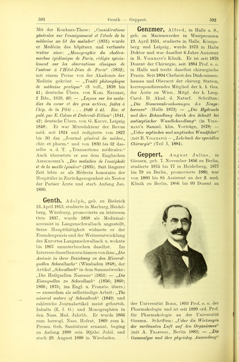 Mit der Koukm-s-Tliese: „Considerations generales sur Venseignement et l'etude de la medecine au lit des malades“ (1831) wurde er Medeciii des hopitaux und verfasste weiter eine: „Monographie du cholera- morbus epidemique de Paris, redigee specia- lement sur les observations cliniques de l’auteur ä l’Hötel-Dieu de Paris“ (1832), mit einem Preise von der Akademie der Medizin gekrönt — „Traite philosophique de medecme pratique“ (3 voll., 1838 bis 41; deutsche Übers, von Karl Neubert, 2 Bde., 1839, 40) — „Legons sur les mala- dies du coeur et des gros arferes, faites ä riibp. de la Pitie . . . 1840 ä 41. Bec. et publ. par E. Colson et Dnbreuil-llelion'-'' (1841, 42; deutsche Übers, von G. Krupp, Leipzig 1848). Er war Mitredakteur der Revue med. seit 1824 Lind redigierte von 1827 bis 30 das ,,JoiLrnal general de medec., chir. et pharm.“ und von 1830 bis 32 das- selbe iL. d. T. „Transactions medicales.“ Auch übersetzte er aus dem Englischen Abercrombie’s „Des maladies de l'encephale et de la moelle epiniere“ (1835). Seit längerer Zeit lebte er als Medecin honoraire der Hospitäler in Zurückgezogenheit als Nestor der Pariser Äi-zte und starb Anfang Jan. 1890. Genth, Adolph, geh. zu Biebrich 13.Aprü 1813, studierte in Marburg, Heidel- berg, Würzburg, promovierte an letzterem Orte 1837, wuirde 1838 als Medizinal- accessist in Langenschwalbach angestellt. Seine Hauptthätigkeit widmete er der Eremdenpraxis und der Weiterentwicklung des Kurortes Langenschwalbach u. wohnte bis 1867 ununterbrochen daselbst. Im Interesse desselben erschienen von ilun: „Die Anämie in ihrer Beziehung zu den Mineral- quellen Schwalbachs“ (AMiesbaden 1848), der Artikel „SchtvalbacE^ in dem Sammelwerke: „Die Heilquellen Nassaus“ (1851) — „Die Eisenquellen zu SchivalbacP^ (1856; 1860; 1866; 1875; ins Engl. u. Eranzös. übers.) — ausserdem als selbständige Arbeit: „The mineral waters of SchivalbacE’' (1849) und zahlreiche Journalartikel meist geburtsh. Inhalts (Z. f. G.) und Monographien in den Nass. Med. Jahrhh. Er wurde 1866 zum herzogl. Nass. Hofrat, 1869 zum k. Preuss. Geh. Sanitätsrat ernannt, beging zu Anfang 1888 sein 50jähr. Juhil. und starb 29. August 1888 in Wiesbaden. Genzmer, Alfred, in Halle a. S., geb. zu Marienwerder in Westpreussen 19. April 1851, studierte in Halle, Königs- berg und Leipzig, wurde 1873 in Halle Doktor und war daselbst 6 Jalue Assistent in R. Volkjiann’s Klinik. Er ist seit 1878 Dozent der Chirurgie, seit 1884 Prof. e. o. in Halle und treibt daselbst chirurgische Praxis. Seit 1894 Chefarzt des Diakonissen- hauses und Oberarzt der chirurg. Station, korrespondierendes Mitglied der k. k Ges. der Arzte zu Wien, Mitgl. der k. Leop. Carol. D. Akad. d. Naturf. Schriften: „Die Sinneswahrnehmungen diS Neuge- borenen“ (Halle 1873) — „Die Hydrocele und ihre Behandlung durch den Schnitt bei antiseptischer Wundbehandlung“ (in Volk- mann’s Samml. klin. Vorträge, 1878) — „lieber septisches und aseptisches Wundfieber“ (mit R. Volkmann) — „Lehrbuch der spcciellen Chirurgie“ (Teil l, 1884). Geppert, August Julius, in Giessen, geb. 7. November 1856 zu Berlin, studierte 1875 bis 77 in Heidelberg, 1877 bis 79 zu Berlin, promovierte 1880, war von 1880 bis 85 Assistent an der 2. med. Klinik zu Berlin, 18S6 bis 99 Dozent au der Universität Bonn, 1893 Prof. e. o. der Pharmakologie und ist seit 1899 ord. Prof, für Pharmakologie an der Universität Giessen. Schriften: „Heber die Wirkungen der verdünnten Luft auf den Organismus“ (mit A. Eräenkel, Berlin 1883) — „Die Gasanalyse und ihre physiolog. Anwendung“