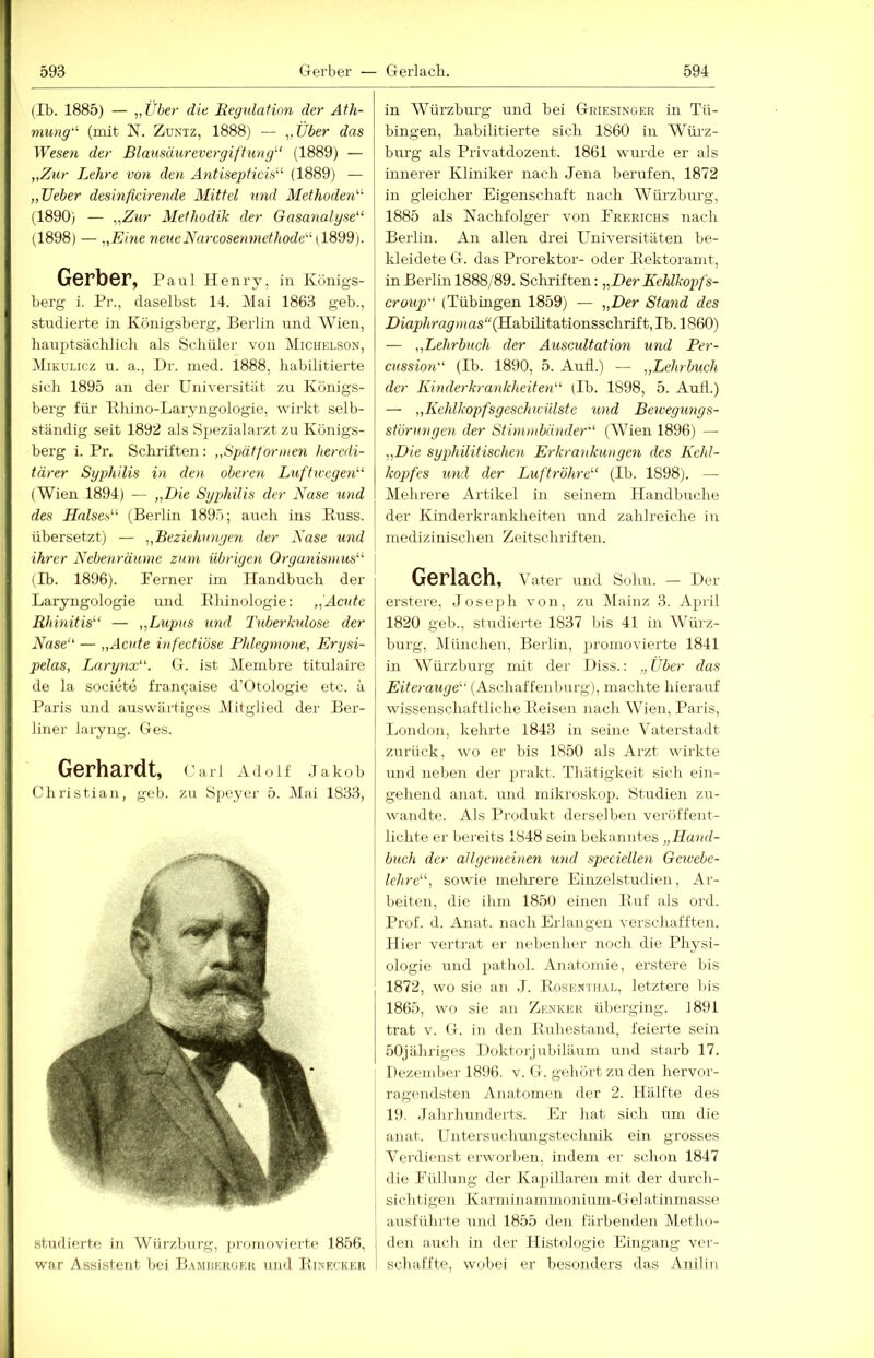 (Ib. 1885) — „Über die Regtdafion der Ath- nmng'^ (mit N. Zuniz, 1888) — „Über das Wesen der Blausäurevergiftung''' (1889) — „Zur Lehre i'on den Antisepficis (1889) — „lieber desinficirende Mittel mul Methoden''' (1890) — „Zur Methodik der Gasanalyse (1898) — „Eine neueNarcosenniethode [182d). Gerber, Paui Henry, in Königs- berg i. Pr., daselbst 14. Mai 1863 geb., studierte in Königsberg, Berlin luid Wien, hauptsächlich als Schüler von Michklson, Mikülicz u. a., Dr. med. 1888, habilitierte sich 1895 an der Universität zu Königs- berg für Khino-Laryngoiogie, wirkt selb- ständig seit 1892 als Spezialarzt zu Königs- berg i. Pr. Schi'iften : „Spätformen heredi- tärer Syphilis in den oberen Luftwegen (Wien 1894) — „Die Syphilis der Nase und des Halses (Berlin 1895; auch ins Kuss, übersetzt) — „Beziehungen der Nase und ihrer Nehe.nräume zum übrigen Organismus (Ib. 1896). Ferner im Handbuch der Laryngologie und Ehinologie: Acute Rhinitis — „Lupus und Tuberkulose der Nase — „Acute infectiöse Phlegmone, Erysi- pelas, Larynx. G. ist Membre titulaire de la societe fran^aise d’Otologie etc. ä Paris und auswärtiges Mitglied der Ber- liner iaryng. Ges. Gerhardt, Carl Adolf Jakob Christian, geb. zu Speyer 5. Mai 1833, studierte in Würzburg, promovierte 1856, war Assistent bei Piamüf.rof.r und Pinf.cker in Würzburg und bei Griesinger in Tü- bingen, habilitierte sich 1860 in Wüi'z- burg als Privatdozent. 1861 wurde er als innerer Kliniker nach Jena berufen, 1872 in gleicher Eigenschaft nach Würzburg, 1885 als Nachfolger von Pkerichs nach Berlin. An allen drei Universitäten be- kleidete G. das Prorektor- oder Pektoramt, in Berlin 1888/89. Schriften: „Der Kehlkopfs- croup (Tübingen 1859) — ■„Der Stand des DiapAray/Has“(Habilitationsschrif t, Ib. 1860) — „Lehrbuch der Auscultation und Per- cussion (Ib. 1890, 5. Aud.) — „Lehrbuch der Kinderkrankheiten (Ib. 1898, 5. Aull.) — „Kehlkopfsgesclnvülste und Bewegungs- störungen der Stimmbänder (Wien 1896) — „Die syphilitischen Erkrankungen des Kehl- kopfes und der Luftröhre (Ib. 1898). — Mehrere Artikel in seinem Handbuche der Kinderkrankheiten und zahlreiche iu medizinischen Zeitschriften. Gerlach, Vater und Sohn. — Her erstere, Joseph von, zu Mainz 3. April 1820 geb., studierte 1837 Ins 41 in Würz- burg, Dlünchen, Berlin, promovierte 1841 in Würzburg mit der Hiss.: „Über das Kz/eraMye“ (Aschaffeuburg), machte hierauf wissenschaftliche Reisen nach Wien, Paris, London, kehrte 1843 in seine Vaterstadt zurück, wo er bis 1850 als Arzt wirkte und neben der prakt. Thätigkeit sich ein- gehend anat. und mikroskop. Studien zu- wandte. Als Produkt derselben veröffent- lichte er bereits 1848 sein bekanntes „Hand- buch der allgemeinen imd speciellen Gewebe- lehre, sowie melrrere Einzelstudien, Ar- beiten, die ihm 1850 einen Ruf als ord. Prof. d. Anat. nach Erlangen verschafften. Hier vertrat er nebenher noch die Physi- ologie und pathol. Anatomie, erstere bis 1872, wo sie an .1. Rose.ntiial, letztere liis 1865, wo sie an Zenker überging. 1891 trat V. G. in den Ruhestand, feierte sein bOjähriges Hoktorjubiläum und starb 17. Dezember 1896. v. G. gehört zu den hervor- ragc'iidsten Anatomen der 2. Hälfte des 19. .lahrhunderts. Er hat sich um die anat. Untersuclmngstechnik ein grosses Verdienst erworben, indem er schon 1847 die Füllung der Ka])illaren mit der durch- sichtigen Ka-rminammoniuin-Gelatinmasse ausführte und 1855 den färbenden Metho- den auch in der Histologie Eingang ver- schaffte, wobei er besonders das Anilin