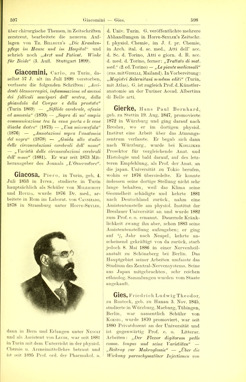 über cliirnrgische Themen, in Zeitschriften zerstreut, bearbeitete die neueren Auf- lagen von Th. Billroth’s „Die Kranken- pflege im Hause und im Hospitak' und schi-ieb noch ^,Arzt und Patient. Winke für Beide“ (3. Aufl. Stuttgart 1899). Giacomini, Carlo, zu Turin, da- selbst 57 J. alt im Juli 1898 verstorben, verfasste die folgenden Schriften: „Acci- denti blennorragici, inflammazione ed ascessi dei follicoli mucipari dell’ uretra, della ghiandola del Cowper e della prostata“ (Turin 1869) — „Sifllide cerebrale, afasia ed aninesia“ (1870) — „Sopra di un’ ampia communieazione tra la vena porta e le vene iliache destre“ (1873) — „Una microcefala“ (1876) — „Annotazioni sopra Vanatomia del negro“ (1878) — „Guida allo studio delle circonvoluzioni cerebrali dell' uomo“ — „Yarietä delle circonvoluzioni cerebrali dell' Homo“ (1881). Er war seit 1873 )Mit- herausgeber des Jounals „L'Osservafore“. Giacosa, Piero, in Turin, geh. 4. Juli 1853 in Ivrea, studierte in Turin hauptsächhch als Schüler von Moleschott und Eoviija, wurde 1876 Dr. med., ar- beitete in Korn ini Laljorat. von Cannizaro, 1878 in Strassburg unter Hopre-Seyler, dann in Bern und Erlangen unter Nenckt und als Assistent von Leube, war seit 1881 in Turin mit dem Unterricht in der physiol. Chemie n. Arzneimittellelire hetra-nt und ist seit 1895 Prof. ord. der Pliarmakol. a. d. Univ. Turin. G. veröffentlichte mehrere Abhandlungen in Hoppe-Seyler’s Zeitschi-, f. physiol. Chemie, im J. f. jjr. Chemie, in Arch. ital. d. sc. med., Atti dell’ acc. d. Sc. d. Torino, Atti e giorn. d. E. acc. d. med. d. Torino, ferner: „Trattato di mat. med.“ (2.ed.Torino) — „Lepiante medictnali“ (zus. mitGiBELLi, Mailand). InVorbereitimg: „Magistri Salernitatii mindum editi“ (Turin, mit Atlas). G. ist zugleich Prof. d. Künstler- anatomie an der Turiner Accad. Albertina di Belle arti. GiCrkC, Hans Paul Bernhard, j geh. zu Stettin 19. Aug. 1847, promovierte 1872 in kVürzbm-g und g-ing darairf nach Breslau, wo er im dortigen physiol. Institut eine Arbeit über das Atmungs- zentrum verfasste. Er begab sich dann nach Würzburg, wurde bei Koelliker Prosektor für vergleichende Anat. und Histologie und liald darauf, auf des letz- teren Emjifehlung, als Prof, der Anat. an die japan. Universität zu Tokio berufen, wohin er 1876 übersiedelte. Er konnte indessen seine dortige Stellung nicht sein- lange behalten, weil das Ivlima seine Gesundheit schädigte und kehrte 1881 nach Deutschland zurück, nalun eine Assistentenstelle am physiol. Institut der Breslauer Universität an und wurde 1882 zrnn Prof. e. o. ernannt. Dauernde Kränk- lichkeit zwang ihn aber, schon 1883 seine Assistentenstellung aufzugeben; er ging auf 7-2 Jfihr nach Neapel, kehrte an- scheinend gekräftigt von da zurück, starb jedoch 8. Mai 1886 in einer Nervenheil- anstalt zu Schöneberg hei Berlin. Das Hauptgehiet seiner Arbeiten umfasste das Studium des Zentral-Nervensystems. Seine aus Japan mitgehrachten, sehr reichen ethnolog. Sammlungen wurden vom Staate angekarrft. GieS,Eriedrichl ^udwig Theodor, zu Eostock, geh. zu Hanau 3. Nov. 1845, studierte in Würzburg, Marbm-g, Tübingen, Berlin, war namentlich Schüler von Koenig, wurde 1870 ja-omoviert, war seit 1880 Privatdozent an der Universität und ist gegenwärtig Prof. e. o. Litterar. Arbeiten: „Der Flexor digitorum pedis comm. longiis und seine Varietäten“ — „Beitrag zur Makroglossie“ — „Vher d'ie Wirkung parenchymat'öser Bijectionen von