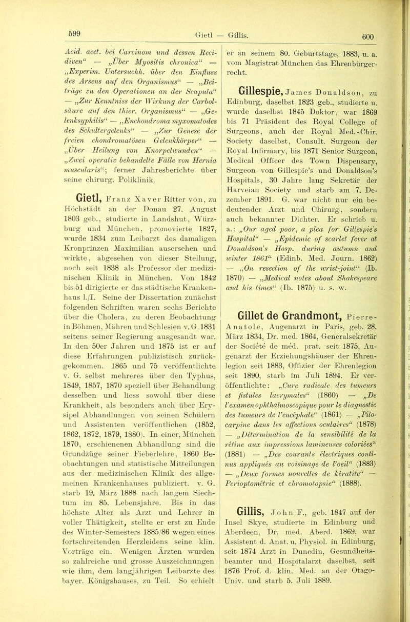 Crietl — Gillis. Acid. acet. hei Carcinom und dessen Reci- diven“ — „Über Myositis chronica“ — „Experim. Untersuchh. über den Einfluss des Arsens auf den Organismus“ — ,,Bei- träge zu den Operationen an der Scapula“ — „Zur Kenntniss der Wirkung der Carbol- süure auf den thier. Organismus“ — »öe- lenksgphilis“ — „Enchondroma myxomatodes des Schidtergelenks“ — „Zur Genese der freien chondromatösen Gelenkkörper“ — „Über Heilung von Knorpelwunden“ — „Ztvei operativ behandelte Fälle von Hernia niuscularis“ ] ferner Jaliresberichte über seine cbirurg. Poliklinik. Gietl, Franz Xaver Ritter von, zu Höchstädt an der Donau 27. August 1803 geb., studierte in Landsliut, Würz- burg und München, promovierte 1827, wurde 1834 zum Leibarzt des damaligen Kronprinzen Maximilian ausersehen imd wirkte, abgesehen von dieser Stellung, noch seit 1838 als Professor der medizi- nischen Klinik in München. Von 1842 bis 51 dirigierte er das städtische Kranken- haus l./I. Seine der Dissertation zunächst folgenden Schriften waren sechs Berichte über die Cholera, zu deren Beobachtung in Böhmen, Mähi-en und Sclilesien v. G. 1831 seitens seiner Regierung ausgesandt war. Bl den 50er Jahren und 1875 ist er auf diese Erfahrungen pubhzistisch zurück- gekommen. 1865 und 75 veröffenthchte V. G. selbst mehreres über den Typhus, 1849, 1857, 1870 speziell über Behandlung desselben und liess sowohl über diese Krankheit, als besonders auch über Ery- sipel Abhandlungen von seinen Schülern und Assistenten veröffentlichen (1852, 1862, 1872, 1879, 1880). In einer, München 1870, erschienenen Abhandlung sind die Grundzüge seiner Eieberlehre, 1860 Be- obachtungen und statistische Mitteilungen aus der medizinischen Klinik des allge- meinen Krankenhauses publiziert, v. G. starb 19. März 1888 nach langem Siech- tum im 85. Lebensjahre. Bis in das höchste Alter als Arzt und Lehrer in voller Thätigkeit, stellte er erst zu Ende des Winter-Semesters 1885/86 wegen eines fortschreitenden Herzleidens seine klin. Vorträge ein. Wenigen Ärzten wui’den so zahh'eiche und grosse Auszeiclmungen wie ilim, dem langjährigen Leibarzte des bayer. Königshauses, zu Teil. So erhielt er an seinem 80. Gebui'tstage, 1883, u. a. vom Magistrat München das Ehrenbürger- recht. Gillespie, James Donaldson, zu Edinburg, daselbst 1823 geb., studierte u. wurde daselbst 1845 Doktor, war 1869 bis 71 Präsident des Royal College of Surgeons, auch der Royal Med.-Chir. Society daselbst, Consult. Surgeou der Royal Lifirmary, bis 1871 Senior Surgeon, Medical Officer des Town Dispensary, Siu-geon von Gillespie’s und Donaldson’s Hospitals, 30 Jalue lang Sekretär der Harveian Society und starb am 7. De- zember 1891. G. war nicht nur ein be- deutender Arzt und Chirurg, sondern auch bekannter Dichter. Er schrieb u. a.: „Our aged poor, a plea for Gillespie’s Hospital“ — „Epidemie of scarlet fever at Donaldson’s Hosp. during auhmn and Winter 1861“ (Edinb. Med. Journ. 1862) — „On resection of the lorist-joint“ (Ib. 1870) — „Medical notes about Shakespeare and his times“ (Ib. 1875) u. s. w. Gilletde Grandmont, Piene- Anatole, Augenarzt in Paris, geb. 28. März 1834, Dr. med. 1864, Generalsekretär der Societe de med. prat. seit 1875, Au- genarzt der Erziehungshäuser der Ehren- legion seit 1883, Offizier der Ehrenlegion seit 1890, starb im Juli 1894. Er ver- öffentlichte: „Cure radicale des tumeurs et fistules lacrymales“ (1860) — „De l’examenophthalnioscopique pour le diagnostic des tumeurs de l’encephale“ (1861) — „Pilo- carpine dans les affections oculaires“ (1878) — „Determination de la sensibilite de la retine aux impressions lamineuses coloriees“ (1881) — „Des courants electriques Conti- nus appliques au voisinage de l’oeil“ (1883) — „Deux formes nouvelles de keratite“ — Perioptometrie et chromotopsie“ (1888). Gillis, John E., geb. 1847 auf der Insel Skye, studierte in Edinburg mrd Aberdeen, Dr. med. Aberd. 1869, war Assistent d. Anat. u. Physiol. in Edinburg, seit 1874 Arzt in Dunedin, Gesundheits- beamter ruid Hosj)italarzt daselbst, seit 1876 Prof. d. klin. Med. an der Otago- Univ. und starb 5. Juli 1889.