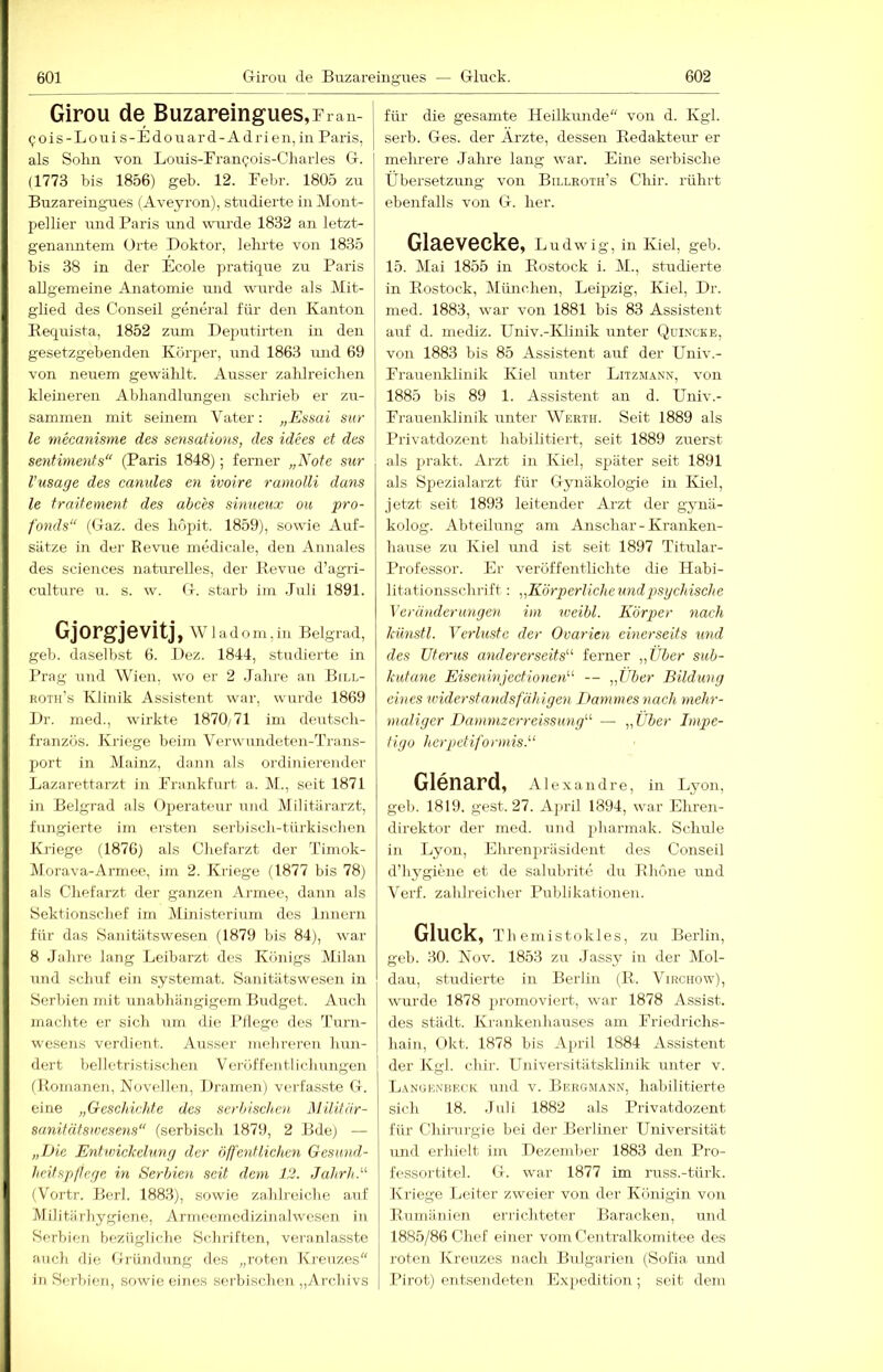 Girou de Buzareingues, Frau- I (jois-Louis-Edouard-Adrien, in Paris, als Solin von Louis-Fran^ois-Charles G. (1773 bis 1856) geb. 12. Febr. 1805 zir Buzareingues (Aveyron), studierte in Mont- pellier und Paris und wurde 1832 an letzt- genanntem (Orte Doktor, lehi'te von 1835 bis 38 in der Ecole pratique zu Paris allgemeine Anatomie und wurde als Mit- glied des Conseil general für den Kanton Kequista, 1852 zum Deputirten in den gesetzgebenden Körper, und 1863 und 69 von neuem gewählt. Ausser zahlreichen kleineren Abhandlungen schrieb er zu- sammen mit seinem Vater: „Essai sur le mecanisme des sensatiuns, des idees et des Sentiments“ (Paris 1848); fenier „Note sur Vusage des canides en ivoire ramolli dans le traitement des abc'es simieux ou pro- fonds“ ((daz. des hopit. 1859), sowie Auf- sätze in der Revue medicale, den Annales des Sciences naturelles, der Bevue d’agri- culture u. s. w. G. starb im Juli 1891. Gjorgjevitj, Wladom,iu Belgrad, geb. daselbst 6. Dez. 1844, studierte in Prag rmd Wien, wo er 2 Jahre an Bill- roth’s Klinik Assistent war, wurde 1869 Dr. med., wirkte 1870/71 im deutsch- französ. Kriege beim Verwundeten-Trans- port in Mainz, dann als ordiniei'euder Lazarettarzt in Frankhirt a. M., seit 1871 in Belgrad als Operateur und Militärarzt, fungierte im ersten serbisch-türkischen Kriege (1876) als Cliefarzt der Timok- Morava-Armee, ini 2. Kriege (1877 bis 78) als Chefarzt der ganzen Armee, dann als iSektionschef im Ministerium dos Innern für das Sanitätswesen (1879 bis 84), war 8 Jahre lang Leibarzt des Königs Milan UTid schuf ein systemat. Sanitiitswesen in Herbien mit unabhängigem Budget. Auch machte er sicli um die Fliege des Turn- wesens verdient. Ausser inohrereTi liun- dert belletristischen Veröffentlichungen (Romanen, Novellen, Dramen) verfasste G. eine „Geschichte des serbischen Müitiir- sanitäfsnjesens“ (serbisch 1879, 2 Bde) — „Die Entwickelung der öl]'e')dliehen Gesund- heit spß ege in Serbien seit dem 12. Jahrh.“ (Vortr. Berl. 1883), sowie zahlreiche auf IVIilitiirhygione, Armeemedizinalwesen in Serbien bezügliche Schriften, veranlasste auch die Gründung des „roten Krenzes in Serbien, sowie eines serbischeii,,Archivs für die gesamte Heilkunde“ von d. Kgl. serb. Ges. der Arzte, dessen Redakteur er mehrere Jahre lang war. Eine serbische Übersetzung von Billroth’s Chir. rührt ebenfalls von G. her. Glaevecke, Ludwig, in Kiel, geb. 15. Mai 1855 in Rostock i. M., stirdierte in Rostock, München, Leipzig, Kiel, Dr. med. 1883, war von 1881 bis 83 Assistent auf d. mediz. Univ.-Ivliuik unter Qui.vcke, von 1883 bis 85 Assistent auf der Univ.- Frauenklinik Kiel unter LitziMann, von 1885 bis 89 1. Assistent an d. Univ.- Frauenldinik iinter Werth. Seit 1889 als Privatdozent habilitiert, seit 1889 zuerst als prakt. Arzt in Kiel, später seit 1891 als Spezialarzt für Gynäkologie in Kiel, jetzt seit 1893 leitender Arzt der gyuä- kolog. Abteilung am Anschar-Kranken- haiTse zu Kiel imd ist seit 1897 Titular- Professor. Er veröffentlichte die Habi- litationsschrift : „Körperliche und psychische Veränderungen im weibl. Körper nach künstl. Verluste der Ovarien einerseits und des Uterus andererseits'’'’ ferner „Über sub- kutane Eiseninjectione)D -- „Über Bildung eines vnder Stands fähigen Dammes nach mehr- maliger Dammzerreissung'-'’ — „Über Impe- tigo herpetiformis. Glenard, Alexandre, in Lyon, geb. 1819. gest. 27. Ajiril 1894, war Ehren- direktor der med. und pharmak. Schule in Lyon, Ehrenju'äsident des Conseil d’liygiene et de salubrite du Rhone und Verf. zahlreicher Publikationen. Gluck, T h e m i s t o k 1 e s, zu Berlin, geb. 30. Nov. 1853 zu .Jassy in der Mol- dau, studierte in Berlin (R. Virchow), wurde 1878 promoviert, war 1878 Assist, des städt. Krankenhauses am IJ-iedrichs- hain, Okt. 1878 bis April 1884 Assistent 1 der Kgl. chir. Universitätsklinik unter v. Langenbeck und v. Bergmann, habilitierte sich 18. .Tnli 1882 als Privatdozent für Chirurgie bei der Berliner Universität und erhielt im Dezember 1883 den Pro- fessortitel. G. war 1877 im russ.-türk. Kriege Leiter zweier von der Ivönigin von Rnmäiiien errichteter Baracken, und 1885/86 Chef einer vom Centralkomitee des roten Krenzes nach Bulgarien (Sofia und I’irot) entsendeten Ex[iedition ; seit dem
